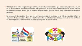  El trabajo en las aulas ocupa un lugar central para construir interacciones que reconozcan, aprecien y hagan
de la diversidad un recurso fundamental del aprendizaje, lo cual controvierte la tradición en las culturas
escolares dominantes, en las que se destaca el igualitarismo, que, de hecho, niega las diferencias entre las
personas.
 La convivencia democrática tiene que ver con la experiencia de participar en la vida compartida. Refiere al
desarrollo de capacidades reflexivas y de herramientas para trabajar con otros, para resolver los conflictos
de manera pacífica y establecer los acuerdos que regulen la vida en común.
 