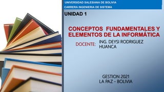 CONCEPTOS FUNDAMENTALES Y
ELEMENTOS DE LA INFORMÁTICA
DOCENTE:
ING. DEYSI RODRIGUEZ
HUANCA
UNIVERSIDAD SALESIANA DE BOLIVIA
CARRERA INGENIERIA DE SISTEMA
GESTION 2021
LA PAZ - BOLIVIA
UNIDAD 1
 