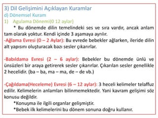 3) Dil Gelişimini Açıklayan Kuramlar
d) Dönemsel Kuram
1) Agulama Dönemi(0 12 aylar)
     * Bu dönemde dilin temelindeki ses ve sıra vardır, ancak anlam
tam olarak yoktur. Kendi içinde 3 aşamaya ayrılır.
-Ağlama Evresi (0 – 2 Aylar): Bu evrede bebekler ağlarken, ileride dilin
alt yapısını oluşturacak bazı sesler çıkarırlar.

-Babıldama Evresi (2 – 6 aylar): Bebekler bu dönemde ünlü ve
ünsüzleri bir araya getirerek sesler çıkarırlar. Çıkarılan sesler genellikle
2 hecelidir. (ba – ba, ma – ma, de – de vb.)

-Çağıldama(Heceleme) Evresi (6 – 12 aylar): 3 heceli kelimeler telaffuz
edilir. Kelimelerin anlamları bilinmemektedir. Yani kavram gelişimi söz
konusu değildir.
     *Konuşma ile ilgili organlar gelişmiştir.
     *Bebek ilk kelimelerini bu dönem sonuna doğru kullanır.
 