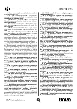 Didatismo e Conhecimento 8
DIREITO CIVIL
§ 3º Chama-se coisa julgada ou caso julgado a decisão judicial
de que já não caiba recurso.
Art. 7o
 A lei do país em que domiciliada a pessoa determi-
na as regras sobre o começo e o fim da personalidade, o nome,
a capacidade e os direitos de família.
§ 1o
 Realizando-se o casamento no Brasil, será aplicada a
lei brasileira quanto aos impedimentos dirimentes e às forma-
lidades da celebração.
§ 2o
O casamento de estrangeiros poderá celebrar-se pe-
rante autoridades diplomáticas ou consulares do país de am-
bos os nubentes.
§ 3o
 Tendo os nubentes domicílio diverso, regerá os casos
de invalidade do matrimônio a lei do primeiro domicílio con-
jugal.
§ 4o
 O regime de bens, legal ou convencional, obedece à
lei do país em que tiverem os nubentes domicílio, e, se este for
diverso, a do primeiro domicílio conjugal.
§ 5º - O estrangeiro casado, que se naturalizar brasileiro, pode,
mediante expressa anuência de seu cônjuge, requerer ao juiz, no
ato de entrega do decreto de naturalização, se apostile ao mesmo
a adoção do regime de comunhão parcial de bens, respeitados os
direitos de terceiros e dada esta adoção ao competente registro.
§ 6º  O divórcio realizado no estrangeiro, se um ou ambos os
cônjuges forem brasileiros, só será reconhecido no Brasil depois
de 1 (um) ano da data da sentença, salvo se houver sido antecedida
de separação judicial por igual prazo, caso em que a homologação
produzirá efeito imediato, obedecidas as condições estabelecidas
para a eficácia das sentenças estrangeiras no país. O Superior
Tribunal de Justiça, na forma de seu regimento interno, poderá
reexaminar, a requerimento do interessado, decisões já proferidas
em pedidos de homologação de sentenças estrangeiras de divórcio
de brasileiros, a fim de que passem a produzir todos os efeitos
legais.
§ 7o
 Salvo o caso de abandono, o domicílio do chefe da
família estende-se ao outro cônjuge e aos filhos não emanci-
pados, e o do tutor ou curador aos incapazes sob sua guarda.
§ 8o
 Quando a pessoa não tiver domicílio, considerar-se-á
domiciliada no lugar de sua residência ou naquele em que se
encontre.
Art. 8o
 Para qualificar os bens e regular as relações a eles
concernentes, aplicar-se-á a lei do país em que estiverem situ-
ados.
§ 1o
 Aplicar-se-á a lei do país em que for domiciliado o
proprietário, quanto aos bens moveis que ele trouxer ou se des-
tinarem a transporte para outros lugares.
§ 2o
 O penhor regula-se pela lei do domicílio que tiver a
pessoa, em cuja posse se encontre a coisa apenhada.
Art. 9o
 Para qualificar e reger as obrigações, aplicar-se-á
a lei do país em que se constituírem.
§ 1o
 Destinando-se a obrigação a ser executada no Brasil
e dependendo de forma essencial, será esta observada, admiti-
das as peculiaridades da lei estrangeira quanto aos requisitos
extrínsecos do ato.
§ 2o
 A obrigação resultante do contrato reputa-se constitu-
ída no lugar em que residir o proponente.
Art.  10.  A sucessão por morte ou por ausência obedece
à lei do país em que domiciliado o defunto ou o desaparecido,
qualquer que seja a natureza e a situação dos bens.
§ 1º A sucessão de bens de estrangeiros, situados no País, será
regulada pela lei brasileira em benefício do cônjuge ou dos filhos
brasileiros, ou de quem os represente, sempre que não lhes seja
mais favorável a lei pessoal do de cujus.
§ 2o
 A lei do domicílio do herdeiro ou legatário regula a
capacidade para suceder.
Art. 11.  As organizações destinadas a fins de interesse co-
letivo, como as sociedades e as fundações, obedecem à lei do
Estado em que se constituírem.
§ 1o
 Não poderão, entretanto ter no Brasil filiais, agências
ou estabelecimentos antes de serem os atos constitutivos apro-
vados pelo Governo brasileiro, ficando sujeitas à lei brasileira.
§ 2o
 Os Governos estrangeiros, bem como as organizações
de qualquer natureza, que eles tenham constituído, dirijam ou
hajam investido de funções públicas, não poderão adquirir no
Brasil bens imóveis ou susceptíveis de desapropriação.
§ 3o
 Os Governos estrangeiros podem adquirir a proprie-
dade dos prédios necessários à sede dos representantes diplo-
máticos ou dos agentes consulares.
Art. 12.  É competente a autoridade judiciária brasileira,
quando for o réu domiciliado no Brasil ou aqui tiver de ser
cumprida a obrigação.
§ 1o
 Só à autoridade judiciária brasileira compete conhe-
cer das ações relativas a imóveis situados no Brasil.
§ 2o
A autoridade judiciária brasileira cumprirá, conce-
dido o exequatur e segundo a forma estabelecida pele lei bra-
sileira, as diligências deprecadas por autoridade estrangeira
competente, observando a lei desta, quanto ao objeto das di-
ligências.
Art.  13.  A prova dos fatos ocorridos em país estrangeiro
rege-se pela lei que nele vigorar, quanto ao ônus e aos meios de
produzir-se, não admitindo os tribunais brasileiros provas que
a lei brasileira desconheça.
Art. 14.  Não conhecendo a lei estrangeira, poderá o juiz
exigir de quem a invoca prova do texto e da vigência.
Art. 15.  Será executada no Brasil a sentença proferida no
estrangeiro, que reuna os seguintes requisitos:
a) haver sido proferida por juiz competente;
b) terem sido as partes citadas ou haver-se legalmente ve-
rificado à revelia;
c) ter passado em julgado e estar revestida das formalida-
des necessárias para a execução no lugar em que foi proferida;
d) estar traduzida por intérprete autorizado;
e) ter sido homologada pelo Supremo Tribunal Federal.
(Vide art.105, I, i da Constituição Federal).
Parágrafo único.   (Revogado pela Lei nº 12.036, de 2009).
Art. 16.  Quando, nos termos dos artigos precedentes, se
houver de aplicar a lei estrangeira, ter-se-á em vista a dispo-
sição desta, sem considerar-se qualquer remissão por ela feita
a outra lei.
Art. 17.  As leis, atos e sentenças de outro país, bem como
quaisquer declarações de vontade, não terão eficácia no Brasil,
quando ofenderem a soberania nacional, a ordem pública e os
bons costumes.
Art. 18. Tratando-se de brasileiros, são competentes as au-
toridades consulares brasileiras para lhes celebrar o casamen-
to e os mais atos de Registro Civil e de tabelionato, inclusive
o registro de nascimento e de óbito dos filhos de brasileiro ou
brasileira nascido no país da sede do Consulado.
Art. 19. Reputam-se válidos todos os atos indicados no ar-
tigo anterior e celebrados pelos cônsules brasileiros na vigên-
cia do Decreto-lei nº 4.657, de 4 de setembro de 1942, desde que
satisfaçam todos os requisitos legais.
Parágrafo único. No caso em que a celebração desses atos
tiver sido recusada pelas autoridades consulares, com funda-
mento no artigo 18 do mesmo Decreto-lei, ao interessado é fa-
cultado renovar o pedido dentro em 90 (noventa) dias contados
da data da publicação desta lei.
 