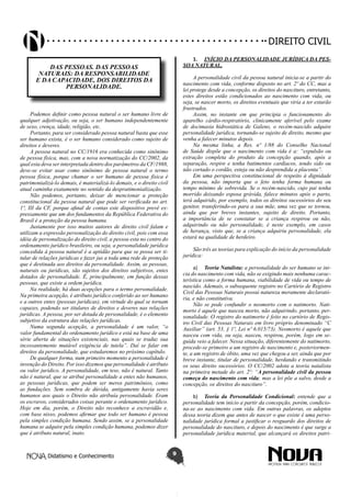 Didatismo e Conhecimento 9
DIREITO CIVIL
DAS PESSOAS. DAS PESSOAS
NATURAIS: DA RESPONSABILIDADE
E DA CAPACIDADE, DOS DIREITOS DA
PERSONALIDADE.
Podemos definir como pessoa natural o ser humano livre de
qualquer adjetivação, ou seja, o ser humano independentemente
de sexo, crença, idade, religião, etc.
Portanto, para ser considerado pessoa natural basta que esse
ser humano exista, é o ser humano considerado como sujeito de
direitos e deveres.
A pessoa natural no CC/1916 era conhecida como sinônimo
de pessoa física, mas, com a nova normatização do CC/2002, da
qual esta deva ser interpretada dentro dos parâmetros da CF/1988,
deve-se evitar usar como sinônimo de pessoa natural o termo
pessoa física, porque chamar o ser humano de pessoa física é
patrimonializá-lo demais, é materializá-lo demais, e o direito civil
atual caminha exatamente no sentido da despratimonialização.
Não podemos, portanto, deixar de mencionar a proteção
constitucional da pessoa natural que pode ser verificada no art.
1º, III da CF, porque afinal de contas este dispositivo prevê ex-
pressamente que um dos fundamentos da República Federativa do
Brasil é a proteção da pessoa humana.
Justamente por isso muitos autores de direito civil falam e
utilizam a expressão personalização do direito civil, pois com essa
idéia de personalização do direito civil, a pessoa esta no centro do
ordenamento jurídico brasileiro, ou seja, a personalidade jurídica
concedida à pessoa natural é a aptidão para que se possa ser ti-
tular de relações jurídicas e fazer jus a toda uma rede de proteção
que é destinada aos direitos da personalidade. Assim, as pessoas,
naturais ou jurídicas, são sujeitos dos direitos subjetivos, entes
dotados de personalidade. É, principalmente, em função dessas
pessoas, que existe a ordem jurídica.
Na realidade, há duas acepções para o termo personalidade.
Na primeira acepção, é atributo jurídico conferido ao ser humano
e a outros entes (pessoas jurídicas), em virtude do qual se tornam
capazes, podendo ser titulares de direitos e deveres nas relações
jurídicas. A pessoa, por ser dotada de personalidade, é o elemento
subjetivo da estrutura das relações jurídicas.
Numa segunda acepção, a personalidade é um valor, “o
valor fundamental do ordenamento jurídico e está na base de uma
série aberta de situações existenciais, nas quais se traduz sua
incessantemente mutável exigência de tutela”. Daí se falar em
direitos da personalidade, que estudaremos no próximo capítulo.
De qualquer forma, num primeiro momento a personalidade é
invenção do Direito. Por isso dizemos que personalidade é atributo
ou valor jurídico. A personalidade, em tese, não é natural. Tanto
não é natural, que se atribui personalidade a entes não humanos,
as pessoas jurídicas, que podem ser meros patrimônios, como
as fundações. Sem sombra de dúvida, antigamente havia seres
humanos aos quais o Direito não atribuía personalidade. Eram
os escravos, considerados coisas perante o ordenamento jurídico.
Hoje em dia, porém, o Direito não reconhece a escravidão e,
com base nisso, podemos afirmar que todo ser humano é pessoa
pela simples condição humana. Sendo assim, se a personalidade
humana se adquire pela simples condição humana, podemos dizer
que é atributo natural, inato.
1.	 INÍCIO DA PERSONALIDADE JURÍDICA DA PES-
SOA NATURAL.
A personalidade civil da pessoa natural inicia-se a partir do
nascimento com vida, conforme disposto no art. 2º do CC, mas a
lei protege desde a concepção, os direitos do nascituro, entretanto,
estes direitos estão condicionados ao nascimento com vida, ou
seja, se nascer morto, os direitos eventuais que viria a ter estarão
frustrados.
Assim, no instante em que principia o funcionamento do
aparelho cárdio-respiratório, clinicamente aferível pelo exame
de docimasia hidrostática de Galeno, o recém-nascido adquire
personalidade jurídica, tornando-se sujeito de direito, mesmo que
venha a falecer minutos depois.
Na mesma linha, a Res. nº 1/88 do Conselho Nacional
de Saúde dispõe que o nascimento com vida é a: “expulsão ou
extração completa do produto da concepção quando, após a
separação, respire e tenha batimentos cardíacos, tendo sido ou
não cortado o cordão, esteja ou não desprendida a placenta”.
Em uma perspectiva constitucional de respeito à dignidade
da pessoa, não importa que o feto tenha forma humana ou
tempo mínimo de sobrevida. Se o recém-nascido, cujo pai tenha
morrido deixando esposa grávida, falece minutos após o parto,
terá adquirido, por exemplo, todos os direitos sucessórios do seu
genitor, transferindo-os para a sua mãe, uma vez que se tornou,
ainda que por breves instantes, sujeito de direito. Portanto,
a importância de se constatar se a criança respirou ou não,
adquirindo ou não personalidade, é neste exemplo, em casos
de herança, visto que, se a criança adquiriu personalidade, ela
estará na qualidade de herdeiro.
São três as teorias para explicação do início da personalidade
jurídica:
a)	 Teoria Natalista: a personalidade do ser humano se ini-
cia do nascimento com vida, não se exigindo mais nenhuma carac-
terística como a forma humana, viabilidade de vida ou tempo de
nascido. Ademais, o subsequente registro no Cartório de Registro
Civil das Pessoas Naturais possui natureza meramente declarató-
ria, e não constitutiva.
Não se pode confundir o neomorto com o natimorto. Nati-
morto é aquele que nasceu morto, não adquirindo, portanto, per-
sonalidade. O registro do natimorto é feito no cartório de Regis-
tro Civil das Pessoas Naturais em livro próprio denominado “C
Auxiliar” (art. 53, § 1º, Lei nº 6.015/73). Neomorto é aquele que
nasceu com vida, ou seja, nasceu, respirou, porém, logo em se-
guida veio a falecer. Nessa situação, diferentemente do natimorto,
procede-se primeiro a um registro de nascimento e, posteriormen-
te, a um registro de óbito, uma vez que chegou a ser, ainda que por
breve instante, titular de personalidade, herdando e transmitindo
os seus direito sucessórios. O CC/2002 adota a teoria natalista
na primeira metade do art. 2º: “A personalidade civil da pessoa
começa do nascimento com vida; mas a lei põe a salvo, desde a
concepção, os direitos do nascituro”.
b)	 Teoria da Personalidade Condicional: entende que a
personalidade tem início a partir da concepção, porém, condicio-
na-se ao nascimento com vida. Em outras palavras, os adeptos
dessa teoria dizem que antes de nascer o que existe é uma perso-
nalidade jurídica formal a justificar o resguardo dos direitos de
personalidade do nascituro, e depois do nascimento é que surge a
personalidade jurídica material, que alcançará os direitos patri-
 