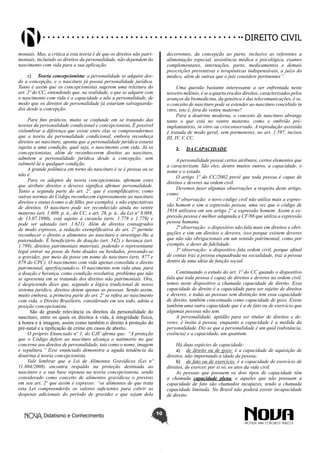 Didatismo e Conhecimento 10
DIREITO CIVIL
moniais. Mas, a crítica a esta teoria é de que os direitos não patri-
moniais, incluindo os direitos da personalidade, não dependem do
nascimento com vida para a sua aplicação.
c)	 Teoria concepcionista: a personalidade se adquire des-
de a concepção, e o nascituro já possui personalidade jurídica.
Tanto é assim que os concepcionistas sugerem uma releitura do
art. 2º do CC, entendendo que, na realidade, o que se adquire com
o nascimento com vida é a capacidade e não a personalidade, de
modo que os direitos de personalidade já estariam salvaguarda-
dos desde a concepção.
Para fins práticos, muito se confunde em se tratando das
teorias da personalidade condicional e concepcionista. É possível
vislumbrar a diferença que existe entre elas se compreendermos
que a teoria da personalidade condicional, embora reconheça
direitos ao nascituro, aponta que a personalidade jurídica estaria
sujeita a uma condição, qual seja, o nascimento com vida. Já os
concepcionistas, além de reconhecerem direitos ao nascituro,
admitem a personalidade jurídica desde a concepção, sem
submetê-la a qualquer condição.
A grande polêmica em torno do nascituro é se é pessoa ou se
não é.
Para os adeptos da teoria concepcionista, afirmam estes
que atribuir direitos e deveres significa afirmar personalidade.
Tanto a segunda parte do art. 2º, que é exemplificativo, como
outras normas do Código reconhecem expressamente ao nascituro
direitos e status (como o de filho, por exemplo), e não expectativas
de direitos. O nascituro pode ser reconhecido ainda no ventre
materno (art. 1.609, p. ú., do CC, e art. 26, p. ú., da Lei nº 8.069,
de 13.07.1990), está sujeito à curatela (arts. 1.778 e 1.779) e
pode ser adotado (art. 1.621). Além de direitos consagrados
de modo expresso, a redação exemplificativa do art. 2º permite
reconhecer o direito a alimentos ao nascituro e investigar-lhe a
paternidade. É beneficiário de doação (art. 542) e herança (art.
1.799), direitos patrimoniais materiais, podendo o representante
legal entrar na posse de bens doados ou herdados, provando-se
a gravidez, por meio da posse em nome do nascituro (arts. 877 e
878 do CPC). O nascimento com vida apenas consolida o direito
patrimonial, aperfeiçoando-o. O nascimento sem vida atua, para
a doação e herança, como condição resolutiva, problema que não
se apresenta em se tratando dos direitos não patrimoniais. Ora,
é despiciendo dizer que, segundo a lógica tradicional de nosso
sistema jurídico, direitos detem apenas as pessoas. Sendo assim,
muito embora, a primeira parte do art. 2º se refira ao nascimento
com vida, o Direito Brasileiro, considerado em seu todo, adota a
posição concepcionista.
São de grande relevância os direitos da personalidade do
nascituro, entre os quais os direitos à vida, à integridade física,
à honra e à imagem, assim como também o direito à proteção do
pré-natal e a tipificação de crime em casos de aborto.
O próprio Enunciado nº 1, do CJF afirma que: “A proteção
que o Código defere ao nascituro alcança o natimorto no que
concerne aos direitos de personalidade, tais como o nome, imagem
e sepultura.” Esse enunciado demonstra a aguda tendência da
doutrina à teoria concepcionista.
Vale lembrar que a Lei de Alimentos Gravídicos (Lei nº
11.804/2008) encontra respaldo na proteção destinada ao
nascituro e a sua base repousa na teoria concepcionista, sendo
considerado como conceito de alimentos gravídicos o previsto
em seu art. 2º que assim é expresso: “os alimentos de que trata
esta Lei compreenderão os valores suficientes para cobrir as
despesas adicionais do período de gravidez e que sejam dela
decorrentes, da concepção ao parto, inclusive as referentes a
alimentação especial, assistência médica e psicológica, exames
complementares, internações, parto, medicamentos e demais
prescrições preventivas e terapêuticas indispensáveis, a juízo do
médico, além de outras que o juiz considere pertinentes”.  
Uma questão bastante interessante a ser enfrentada neste
terceiro milênio, é se a quarta era dos direitos, caracterizados pelos
avanços da biomedicina, da genética e das telecomunicações, é se,
o conceito de nascituro pode se estender ao nascituro concebido in
vitro, isto é, fora do ventre materno?
Para a doutrina moderna, o conceito de nascituro abrange
tanto o que está no ventre materno, como o embrião pré-
implantatório, in vitro ou crioconservado. A reprodução assistida
é tratada de modo geral, sem pormenores, no art. 1.597, incisos
III, IV, V, CC.
2.	 DA CAPACIDADE
A personalidade possui certos atributos, certos elementos que
a caracterizam. São eles, dentre muitos outros, a capacidade, o
nome e o estado.
O artigo 1º do CC/2002 prevê que toda pessoa é capaz de
direitos e deveres na ordem civil.
Devemos fazer algumas observações a respeito deste artigo,
como:
1ª observação: o novo código civil não utiliza mais a expres-
são homem e sim a expressão pessoa, uma vez que o código de
1916 utilizava em seu artigo 2º a expressão homem. Assim a ex-
pressão pessoa é melhor adaptada a CF/88 que utiliza a expressão
pessoa humana.
2ª observação: o dispositivo não fala mais em direitos e obri-
gações e sim em direitos e deveres, isso porque existem deveres
que não são obrigacionais em um sentido patrimonial, como por
exemplo, o dever de fidelidade.
3ª observação: o dispositivo fala ordem civil, porque afinal
de contas traz a pessoa enquadrada na socialidade, traz a pessoa
dentro de uma idéia de função social.
Continuando o estudo do art. 1º do CC quando o dispositivo
fala que toda pessoa é capaz de direitos e deveres na ordem civil,
temos neste dispositivo a chamada capacidade de direito. Essa
capacidade de direito é a capacidade para ser sujeito de direitos
e deveres, e todas as pessoas sem distinção tem essa capacidade
de direito, também conceituada como capacidade de gozo. Existe
também uma outra capacidade que é a de fato ou de exercício que
algumas pessoas não tem.
A personalidade, aptidão para ser titular de direitos e de-
veres, é ínsita à pessoa, enquanto a capacidade é a medida da
personalidade. Diz-se que a personalidade é um quid (substância,
essência) e a capacidade, um quantum.
Há duas espécies de capacidade:
a)	 de direito ou de gozo: é a capacidade de aquisição de
direitos, não importando a idade da pessoa;
b)	 de fato ou de exercício: é a capacidade de exercício de
direitos, de exercer, por si só, os atos da vida civil.
As pessoas que possuem os dois tipos de capacidade têm
a chamada capacidade plena, e aqueles que não possuem a
capacidade de fato são chamados incapazes, tendo a chamada
capacidade limitada. No Brasil não poderá existir incapacidade
de direito.
 