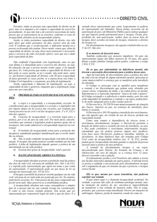 Didatismo e Conhecimento 11
DIREITO CIVIL
Portanto, todas as pessoas tem capacidade de direito ou de
gozo, mas só a algumas a lei confere a capacidade de exercê-los
pessoalmente. As que não tem a de exercício necessitam de outra
pessoa que as representará ou as assistirá, conforme se trate de
incapacidade absoluta ou de incapacidade relativa.
Assim, se todos possuímos capacidade de direito, isso não
quer dizer que todos possamos, de fato, exercer atos da vida
civil. É evidente que o recém-nascido, o deficiente mental ou a
pessoa esclerosada não podem. Desse modo, vemos que, além da
capacidade de direito, ou seja, desse mero potencial, é necessário
para o exercício da vida civil poder efetivo, real, que nos é dado
pela capacidade de fato.
Não confundir Capacidade com Legitimação, uma vez que
esta última é a idoneidade para o exercício dos direitos, ou seja,
há situações em que a pessoa mesmo sendo capaz, a lei impede
que faca. Ex: Uma pessoa que tenha a capacidade de direito e de
fato pode se casar, porém, se já é casado, não pode mais; outro
ex: um homem (capacidade de direito), com 30 anos (capacidade
de fato) querendo se casar, porém, se a esposa fosse sua irmã, o
Código Civil impediria o casamento, por falta de legitimação.
Assim, capacidade é diferente de legitimação, ou seja, a
capacidade de fato é genérica, enquanto que a legitimação surge
para um caso específico.
3.	 PREMISSAS PARA O ESTUDO DAS INCAPACIDA-
DES:
a)	 a regra é a capacidade, e a incapacidade, exceção. Se
considerarmos que a incapacidade é a exceção e o legislador tem
por ímpeto dispor na lei acerca das exceções, por evidente que
estará previsto na lei civil o rol dos incapazes (arts. 3º e 4º, CC) e
não dos capazes.
b)	 Conceito de incapacidade: é a restrição legal para a
prática, por si só, de atos na vida civil. Por meio desse conceito,
extraímos que somente o legislador poderá apontar quem são os
incapazes, não sendo admissível a incapacidade negocial ou con-
tratual.
c)	 O instituto da incapacidade existe para a proteção dos
incapazes, repudiando qualquer manifestação que os avilte, humi-
lhe ou rebaixe.
d)	 Não se pode confundir incapacidade com falta de legiti-
mação. O incapaz não pode praticar sozinho nenhum ato da vida
jurídica. A falta de legitimação impede apenas a prática de um
determinado ato da vida jurídica.
e)	 Existem dois graus de incapacidade: total e parcial.
4.	 DA INCAPACIDADE ABSOLUTA (TOTAL):
A incapacidade absoluta acarreta a proibição total da prática
dos atos da vida civil, sob pena de nulidade (art. 166, I, do CC),
e é suprida pela representação que agirá em nome e por conta
do representado. A representação pode ser por força de lei ou
outorga do interessado (art. 115 do CC).
O incapaz é proibido de praticar sozinho qualquer ato da vida
civil, sob pena de ser nulo todo ato praticado por ele. No entanto,
pode haver exceções. Ex: Uma pessoa de dez anos comprando um
picolé seria nulo. Mas, preserva-se a estabilidade jurídica.
A incapacidade absoluta tem como conseqüência o simples
fato de a pessoa não ter sua vontade levada em consideração.
É como se não tivesse vontade própria. Tem assim, que ser
representada por responsável legal em tudo o que for fazer. É a
vontade desse representante que conta. Logicamente os poderes
do representante são limitados. Dessa forma, necessita ele de
autorização do juiz e do Ministério Público para realizar qualquer
ato que importe perda patrimonial para o incapaz. Ficam, pois,
proibidos de, sem autorização, vender, doar ou trocar bens do
incapaz, fazer acordos em nome do incapaz, renunciar a direitos
do incapaz etc.
Os absolutamente incapazes são aqueles estabelecidos no art.
3º do CC. São eles:
I) os menores de dezesseis anos;
Também conhecidos por menores impúberes. Os pais são
representantes legais dos filhos menores de 16 anos, dos quais
detem o poder familiar (antigo pátrio poder), conforme o artigo
1.634, V, CC.
II) os que, por enfermidade ou deficiência mental, não
tiverem o necessário discernimento para a prática desses atos;
Aqui há total falta de discernimento para a prática dos atos
da vida civil em virtude de algum sofrimento mental. Apresenta-se
como imprescindível a sentença que se manifeste pela interdição
do alienado.
O Código se preocupa com as aptidões para manifestar
a vontade e ter discernimento que podem estar obstadas por
causas várias, originadas da idade, e de ordem física ou mental.
Suprimiram-se a expressão imprópria “loucos de todo o gênero”
do Código revogado e a referência a surdos-mudos, pois eles não
estão impedidos de manifestar a vontade e, em regra, podem fazê-
lo de modo adequado para os fins visados pela lei.
O Decreto-lei n. 24.559/34 trata minuciosamente da situação
dos loucos. Autoriza ao juiz, na sentença de interdição, fixar
limites à curatela.
O Decreto-lei n. 891/38 regulou a interdição dos toxicômanos,
que são aqueles que, em virtude do uso de tóxicos, perdem sua
capacidade mental.
Como nem sempre a dependência de tóxicos torna o
toxicômano absolutamente incapaz, o Decreto-lei permitiu a
fixação de limites para a curatela em caso de interdição, ou seja,
o Juiz pode considerar o toxicômano relativamente incapaz,
entendendo que ele poderá praticar alguns atos jurídicos.
Com base nesse Decreto-lei, podem-se interditar, também, os
alcoólatras. As duas hipóteses hoje são tratadas pelo Código
Civil como de incapacidade relativa (art. 4º, II, CC), porém,
podem gerar incapacidade absoluta quando a cognição da pessoa
inexistir para a prática de atos jurídicos.
A vontade do absolutamente incapaz é, em regra,
desconsiderada pelo Direito. No Estatuto da Criança e do
Adolescente, em caso de adoção, se a criança tiver 12 anos,
deverá concordar com a adoção.
O ordenamento jurídico cível brasileiro não admite a teoria
dos lúcidos intervalos adotada em outros países. A referida teoria
se presta a validade o ato praticado pelo absolutamente incapaz
sob o argumento de que, no instante em que o praticou, o incapaz
estava lúcido.
III) os que, mesmo por causa transitória, não puderem
exprimir sua vontade.
O que temos aqui é a chamada incapacidade acidental. Na
verdade, a pessoa não sofre de nenhuma patologia mental, mas,
no momento da prática do ato, encontra-se impossibilitada
de manifestar a sua vontade de maneira sadia. Não se exige,
portanto, que a pessoa esteja interditada. Ocorre em situações de
embriaguez, hipnose, perda de memória, estado de coma etc.
 