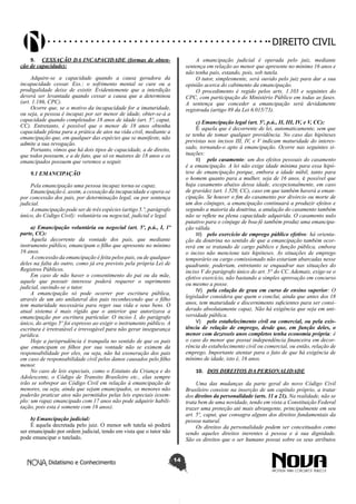 Didatismo e Conhecimento 14
DIREITO CIVIL
9.	 CESSAÇÃO DA INCAPACIDADE (formas de obten-
ção de capacidade):
Adquire-se a capacidade quando a causa geradora da
incapacidade cessar. Exs.: o sofrimento mental se cure ou a
prodigalidade deixe de existir. Evidentemente que a interdição
deverá ser levantada quando cessar a causa que a determinou
(art. 1.186, CPC).
Ocorre que, se o motivo da incapacidade for a imaturidade,
ou seja, a pessoa é incapaz por ser menor de idade, obter-se-á a
capacidade quando completados 18 anos de idade (art. 5º, caput,
CC). Entretanto, é possível que o menor de 18 anos obtenha
capacidade plena para a prática de atos na vida civil, mediante a
emancipação que, em qualquer das espécies que se manifeste, não
admite a sua revogação.
Portanto, vimos que há dois tipos de capacidade, a de direito,
que todos possuem, e a de fato, que só os maiores de 18 anos e os
emancipados possuem que veremos a seguir.
9.1 EMANCIPAÇÃO
Pela emancipação uma pessoa incapaz torna-se capaz.
Emancipação é, assim, a cessação da incapacidade e opera-se
por concessão dos pais, por determinação legal, ou por sentença
judicial.
A emancipação pode ser de três espécies (artigo 5.º, parágrafo
único, do Código Civil): voluntária ou negocial, judicial e legal.
a) Emancipação voluntária ou negocial (art. 5º, p.ú., I, 1ª
parte, CC):
Aquela decorrente da vontade dos pais, que mediante
instrumento público, emancipam o filho que apresente no mínimo
16 anos.
A concessão da emancipação é feita pelos pais, ou de qualquer
deles na falta do outro, como já era previsto pela própria Lei de
Registros Públicos.
Em caso de não haver o consentimento do pai ou da mãe,
aquele que possuir interesse poderá requerer o suprimento
judicial, ouvindo-se o tutor.
A emancipação só pode ocorrer por escritura pública,
através de um ato unilateral dos pais reconhecendo que o filho
tem maturidade necessária para reger sua vida e seus bens. O
atual sistema é mais rígido que o anterior que autorizava a
emancipação por escritura particular. O inciso I, do parágrafo
único, do artigo 5º foi expresso ao exigir o instrumento público. A
escritura é irretratável e irrevogável para não gerar insegurança
jurídica.
Hoje a jurisprudência é tranquila no sentido de que os pais
que emancipam os filhos por sua vontade não se eximem da
responsabilidade por eles, ou seja, não há exoneração dos pais
em caso de responsabilidade civil pelos danos causados pelo filho
menor.
No caso de leis especiais, como o Estatuto da Criança e do
Adolescente, o Código de Transito Brasileiro etc., elas sempre
irão se sobrepor ao Código Civil em relação à emancipação de
menores, ou seja, ainda que sejam emancipados, os menores não
poderão praticar atos não permitidos pelas leis especiais (exem-
plo: um rapaz emancipado com 17 anos não pode adquirir habili-
tação, pois esta é somente com 18 anos).
b) Emancipação judicial:
É aquela decretada pelo juiz. O menor sob tutela só poderá
ser emancipado por ordem judicial, tendo em vista que o tutor não
pode emancipar o tutelado.
A emancipação judicial é operada pelo juiz, mediante
sentença em relação ao menor que apresente no mínimo 16 anos e
não tenha pais, estando, pois, sob tutela.
O tutor, simplesmente, será ouvido pelo juiz para dar a sua
opinião acerca do cabimento da emancipação.
O procedimento é regido pelos arts. 1.103 e seguintes do
CPC, com participação do Ministério Público em todas as fases.
A sentença que conceder a emancipação será devidamente
registrada (artigo 89 da Lei 6.015/73).
c) Emancipação legal (art. 5º, p.ú., II, III, IV, e V, CC):
É aquela que é decorrente de lei, automaticamente, sem que
se tenha de tomar qualquer providência. No caso das hipóteses
previstas nos incisos III, IV, e V indicam maturidade do interes-
sado, tornando-o apto à emancipação. Ocorre nas seguintes si-
tuações:
II)	 pelo casamento: um dos efeitos pessoais do casamento
é a emancipação. A lei não exige idade mínima para essa hipó-
tese de emancipação porque, embora a idade núbil, tanto para
o homem quanto para a mulher, seja de 16 anos, é possível que
haja casamento abaixo dessa idade, excepcionalmente, em caso
de gravidez (art. 1.520, CC), caso em que também haverá a eman-
cipação. Se houver o fim do casamento por divórcio ou morte de
um dos cônjuges, a emancipação continuará a produzir efeitos e
segundo a maioria da doutrina, a anulação do casamento também
não se reflete na plena capacidade adquirida. O casamento nulo
putativo para o cônjuge de boa-fé também produz uma emancipa-
ção válida.
III)	 pelo exercício de emprego público efetivo: há orienta-
ção da doutrina no sentido de que a emancipação também ocor-
rerá em se tratando de cargo público e função pública, embora
o inciso não mencione tais hipóteses. As situações de emprego
temporário ou cargo comissionado não estariam abarcadas nesse
quadrante, poderiam, entretanto se enquadrar nas situações do
inciso V do parágrafo único do art. 5° do CC. Ademais, exige-se o
efetivo exercício, não bastando a simples aprovação em concurso
ou mesmo a posse.
IV)	 pela colação de grau em curso de ensino superior: O
legislador considera que quem o conclui, ainda que antes dos 18
anos, tem maturidade e discernimento suficientes para ser consi-
derado absolutamente capaz. Não há exigência que seja em uni-
versidade pública.
V)	 pelo estabelecimento civil ou comercial, ou pela exis-
tência de relação de emprego, desde que, em função deles, o
menor com dezesseis anos completos tenha economia própria: é
o caso do menor que possui independência financeira em decor-
rência do estabelecimento civil ou comercial, ou então, relação de
emprego. Importante atentar para o fato de que há exigência de
mínimo de idade, isto é, 16 anos.
10.	 DOS DIREITOS DA PERSONALIDADE
Uma das mudanças da parte geral do novo Código Civil
Brasileiro consiste na inserção de um capítulo próprio, a tratar
dos direitos da personalidade (arts. 11 a 21). Na realidade, não se
trata bem de uma novidade, tendo em vista a Constituição Federal
trazer uma proteção até mais abrangente, principalmente em seu
art. 5º, caput, que consagra alguns dos direitos fundamentais da
pessoa natural.
Os direitos da personalidade podem ser conceituados como
sendo aqueles direitos inerentes à pessoa e à sua dignidade.
São os direitos que o ser humano possui sobre os seus atributos
 