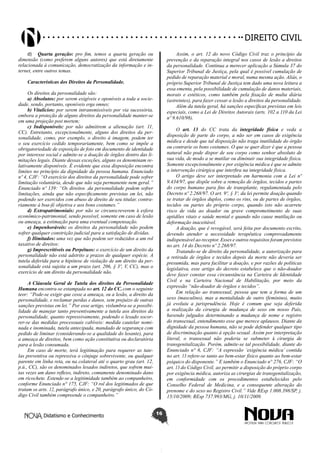 Didatismo e Conhecimento 16
DIREITO CIVIL
d)	 Quarta geração: pro fim, temos a quarta geração ou
dimensão (como preferem alguns autores) que está diretamente
relacionada à comunicação, democratização da informação e in-
ternet, entre outros temas.
Características dos Direitos da Personalidade.
Os direitos da personalidade são:
a) Absolutos: por serem exigíveis e oponíveis a toda a socie-
dade, sendo, portanto, oponíveis erga omnes;
b) Vitalícios: por serem intransmissíveis por via sucessória,
embora a proteção de alguns direitos da personalidade manter-se
em uma projeção post mortem;
c) Indisponíveis: por não admitirem a alienação (art. 11,
CC). Entretanto, excepcionalmente, alguns dos direitos da per-
sonalidade, como, por exemplo, o direito à imagem, podem ter
o seu exercício cedido temporariamente, bem como se impõe a
obrigatoriedade de exposição de foto em documento de identidade
por interesse social e admite-se a doação de órgãos dentro das li-
mitações legais. Diante dessas exceções, alguns os denominam re-
lativamente disponíveis. É evidente que essa disposição encontra
limites no princípio da dignidade da pessoa humana. Enunciado
nº 4, CJF: “O exercício dos direitos da personalidade pode sofrer
limitação voluntária, desde que não seja permanente nem geral.”
Enunciado nº 139: “Os direitos .da personalidade podem sofrer
limitações, ainda que não especificamente previstas em lei, não
podendo ser exercidos com abuso de direito de seu titular, contra-
riamente à boa-fé objetiva e aos bons costumes.”
d) Extrapatrimoniais: por não se circunscreverem à esfera
econômico-patrimonial, sendo possível, somente em caso de lesão
ou ameaça, a estimação para uma eventual compensação.
e) Impenhoráveis: os direitos da personalidade não podem
sofrer qualquer constrição judicial para a satisfação de dívidas.
f) Ilimitados: uma vez que não podem ser reduzidos a um rol
taxativo de direitos:
g) Imprescritíveis ou Perpétuos: o exercício de um direito da
personalidade não está adstrito a prazos de qualquer espécie. A
tutela deferida para a hipótese de violação de um direito da per-
sonalidade está sujeita a um prazo (art. 206, § 3º, V, CC), mas o
exercício de um direito da personalidade não.
A Cláusula Geral de Tutela dos direitos da Personalidade
Humana encontra-se estampada no art. 12 do CC, com o seguinte
teor: “Pode-se exigir que cesse a ameaça, ou a lesão, a direito da
personalidade, e reclamar perdas e danos, sem prejuízo de outras
sanções previstas em lei.” Por esse artigo, vislumbra-se a possibi-
lidade de manejar tanto preventivamente a tutela aos direitos da
personalidade, quanto repressivamente, podendo o lesado socor-
rer-se das medidas processuais cabíveis: medida cautelar nomi-
nada e inominada, tutela antecipada, mandado de segurança com
pedido de liminar (considerando-se a qualidade do lesante), para
a ameaça de direitos, bem como ação constitutiva ou declaratória
para a lesão consumada.
Em caso de morte, terá legitimação para requerer as tute-
las preventiva ou repressiva o cônjuge sobrevivente, ou qualquer
parente em linha reta, ou na colateral até o quarto grau (art. 12,
p.ú., CC), são os denominados lesados indiretos, que sofrem mui-
tas vezes um dano reflexo, indireto, comumente denominado dano
em ricochete. Estende-se a legitimidade também ao companheiro,
conforme Enunciado n° 175, CJF: “O rol dos legitimados de que
tratam os arts. 12, parágrafo único, e 20, parágrafo único, do Có-
digo Civil também compreende o companheiro.”
Assim, o art. 12 do novo Código Civil traz o princípio da
prevenção e da reparação integral nos casos de lesão a direitos
da personalidade. Continua a merecer aplicação a Súmula 37 do
Superior Tribunal de Justiça, pela qual é possível cumulação de
pedido de reparação material e moral, numa mesma ação. Aliás, o
próprio Superior Tribunal de Justiça tem dado uma nova leitura a
essa ementa, pela possibilidade de cumulação de danos materiais,
morais e estéticos, como também pela fixação de multa diária
(astreintes), para fazer cessar a lesão a direitos da personalidade.
Além da tutela geral, há sanções específicas previstas em leis
especiais, como a Lei de Direitos Autorais (arts. 102 a 110 da Lei
nº 9.610/98).
O art. 13 do CC trata da integridade física e veda a
disposição de parte do corpo, a não ser em casos de exigência
médica e desde que tal disposição não traga inutilidade do órgão
ou contrarie os bons costumes. O que se quer dizer é que a pessoa
natural não pode dispor de seu corpo como senhor absoluto de
sua vida, de modo a se mutilar ou diminuir sua integridade física.
Somente excepcionalmente e por exigência médica é que se admite
a intervenção cirúrgica que interfira na integridade física.
O artigo deve ser interpretado em harmonia com a Lei nº
9.434/97, que dispõe sobre a remoção de órgãos, tecidos e partes
do corpo humano para fins de transplante, regulamentada pelo
Decreto nº 2.268/97. O art. 9º, § 3º, da lei permite doação quando
se tratar de órgãos duplos, como os rins, ou de partes de órgãos,
tecidos ou partes do próprio corpo, quando isto não acarrete
risco de vida ao doador ou grave comprometimento de suas
aptidões vitais e saúde mental e quando não cause mutilação ou
deformação inaceitável.
A doação, que é revogável, será feita por documento escrito,
devendo atender a necessidade terapêutica comprovadamente
indispensável ao receptor. Esses e outros requisitos foram previstos
no art. 14 do Decreto nº 2.268/97.
Tratando-se de direito da personalidade, a autorização para
a retirada de órgãos e tecidos depois da morte não deveria ser
presumida, mas para facilitar a doação, e por razões de políticas
legislativa, esse artigo do decreto estabelece que o não-doador
deve fazer constar essa circunstância na Carteira de Identidade
Civil e na Carteira Nacional de Habilitação, por meio da
expressão “não-doador de órgãos e tecidos”.
Em relação ao transexual, pessoa que tem a forma de um
sexo (masculino), mas a mentalidade de outro (feminino), muito
já evoluiu a jurisprudência. Hoje é comum que seja deferida
a realização da cirurgia de mudança de sexo em nosso País,
havendo julgados determinando a mudança de nome e registro
do transexual, entendimento esse que merece aplausos. Diante da
dignidade da pessoa humana, não se pode defender qualquer tipo
de discriminação quanto à opção sexual. Assim por interpretação
literal, o transexual não poderia se submeter à cirurgia de
transgenitalização. Porém, admite-se tal possibilidade, diante do
Enunciado n° 6, CJF: “A expressão ‘exigência médica’ contida
no art. 13 refere-se tanto ao bem-estar físico quanto ao bem-estar
psíquico do disponente.” E também o Enunciado n° 276, CJF: “O
art. 13 do Código Civil, ao permitir a disposição do próprio corpo
por exigência médica, autoriza as cirurgias de transgenitalização,
em conformidade com os procedimentos estabelecidos pelo
Conselho Federal de Medicina, e a consequente alteração do
prenome e do sexo no Registro Civil.” Vide REsp 1.008.398/SP, j.
15/10/2009; REsp 737.993/MG, j. 10/11/2009.
 