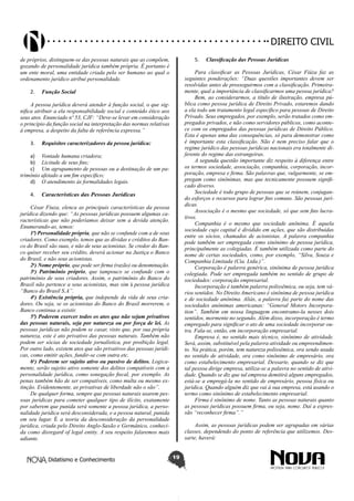 Didatismo e Conhecimento 19
DIREITO CIVIL
de próprios, distinguem-se das pessoas naturais que as compõem,
gozando de personalidade jurídica também própria. É portanto é
um ente moral, uma entidade criada pelo ser humano ao qual o
ordenamento jurídico atribui personalidade.
2.	 Função Social
A pessoa jurídica deverá atender à função social, o que sig-
nifica atribuir a ela responsabilidade social e conteúdo ético aos
seus atos. Enunciado nº 53, CJF: “Deve-se levar em consideração
o princípio da função social na interpretação das normas relativas
à empresa, a despeito da falta de referência expressa.”
3.	 Requisitos caracterizadores da pessoa jurídica:
a)	 Vontade humana criadora;
b)	 Licitude de seus fins;
c)	 Um agrupamento de pessoas ou a destinação de um pa-
trimônio afetado a um fim específico;
d)	 O atendimento às formalidades legais.
4.	 Características das Pessoas Jurídicas
César Fiuza, elenca as principais características da pessoa
jurídica dizendo que: “As pessoas jurídicas possuem algumas ca-
racterísticas que não poderíamos deixar sem a devida atenção.
Enumerando-as, temos:
1ª) Personalidade própria, que não se confunde com a de seus
criadores. Como exemplo, temos que as dívidas e créditos do Ban-
co do Brasil são suas, e não de seus acionistas. Se credor do Ban-
co quiser receber seu crédito, deverá acionar na Justiça o Banco
do Brasil, e não seus acionistas.
2a
) Nome próprio, que pode ser firma (razão) ou denominação.
3a
) Patrimônio próprio, que tampouco se confunde com o
patrimônio de seus criadores. Assim, o patrimônio do Banco do
Brasil não pertence a seus acionistas, mas sim à pessoa jurídica
“Banco do Brasil S.A”.
4a
) Existência própria, que independe da vida de seus cria-
dores. Ou seja, se os acionistas do Banco do Brasil morrerem, o
Banco continua a existir.
5ª) Poderem exercer todos os atos que não sejam privativos
das pessoas naturais, seja por natureza ou por força de lei. As
pessoas jurídicas não podem se casar, visto que, por sua própria
natureza, este é ato privativo das pessoas naturais. Também não
podem ser sócias de sociedade jornalística, por proibição legal.
Por outro lado, existem atos que são privativos das pessoas jurídi-
cas, como emitir ações, fundir-se com outra etc.
6a
) Poderem ser sujeito ativo ou passivo de delitos. Logica-
mente, serão sujeito ativo somente dos delitos compatíveis com a
personalidade jurídica, como sonegação fiscal, por exemplo. As
penas também hão de ser compatíveis, como multa ou mesmo ex-
tinção. Evidentemente, as privativas de liberdade não o são”.
De qualquer forma, sempre que pessoas naturais usarem pes-
soas jurídicas para cometer qualquer tipo de ilícito, exatamente
por saberem que punida será somente a pessoa jurídica, a perso-
nalidade jurídica será desconsiderada, e a pessoa natural, punida
em seu lugar. É a teoria da desconsideração da personalidade
jurídica, criada pelo Direito Anglo-Saxão e Germânico, conheci-
da como disregard of legal entity. A seu respeito falaremos mais
adiante.
5.	 Classificação das Pessoas Jurídicas
Para classificar as Pessoas Jurídicas, César Fiúza faz as
seguintes ponderações: “Duas questões importantes devem ser
resolvidas antes de prosseguirmos com a classificação. Primeira-
mente, qual a importância de classificarmos uma pessoa jurídica?
Bem, ao considerarmos, a título de ilustração, empresa pú-
blica como pessoa jurídica de Direito Privado, estaremos dando
a ela todo um tratamento legal específico para pessoas de Direito
Privado. Seus empregados, por exemplo, serão tratados como em-
pregados privados, e não como servidores públicos, como aconte-
ce com os empregados das pessoas jurídicas de Direito Público.
Esta é apenas uma das consequências, só para demonstrar como
é importante esta classificação. Não é nem preciso falar que o
regime jurídico das pessoas jurídicas nacionais era totalmente di-
ferente do regime das estrangeiras.
A segunda questão importante diz respeito à diferença entre
os termos sociedade, associação, companhia, corporação, incor-
poração, empresa e firma. São palavras que, vulgarmente, se em-
pregam como sinônimas, mas que tecnicamente possuem signifi-
cado diverso.
Sociedade é todo grupo de pessoas que se reúnem, conjugan-
do esforços e recursos para lograr fins comuns. São pessoas jurí-
dicas.
Associação é o mesmo que sociedade, só que sem fins lucra-
tivos.
Companhia é o mesmo que sociedade anônima. É aquela
sociedade cujo capital é dividido em ações, que são distribuídas
entre os sócios, chamados de acionistas. A palavra companhia
pode também ser empregada como sinônimo de pessoa jurídica,
principalmente as colegiadas. É também utilizada como parte do
nome de certas sociedades, como, por exemplo, “Silva, Souza e
Companhia Limitada (Cia. Ltda.)”.
Corporação é palavra genérica, sinônima de pessoa jurídica
colegiada. Pode ser empregada também no sentido de grupo de
sociedades: corporação empresarial.
Incorporação é também palavra polissêmica, ou seja, tem vá-
rios sentidos. No Direito Americano é sinônima de pessoa jurídica
e de sociedade anônima. Aliás, a palavra faz parte do nome das
sociedades anônimas americanas: “General Motors Incorpora-
tion”. Também em nossa linguagem encontramo-la nesses dois
sentidos, mormente no segundo. Além disso, incorporação é termo
empregado para significar o ato de uma sociedade incorporar ou-
tra. Fala-se, então, em incorporação empresarial.
Empresa é, no sentido mais técnico, sinônimo de atividade.
Será, assim, substituível pela palavra atividade ou empreendimen-
to. Na prática, porém, tem natureza polissêmica, ora sendo usada
no sentido de atividade, ora como sinônimo de empresário, ora
como estabelecimento empresarial. Dessarte, quando se diz que
tal pessoa dirige empresa, utiliza-se a palavra no sentido de ativi-
dade. Quando se diz que tal empresa demitirá alguns empregados,
está-se a empregá-la no sentido de empresário, pessoa física ou
jurídica. Quando alguém diz que vai à sua empresa, está usando o
termo como sinônimo de estabelecimento empresarial.
Firma é sinônimo de nome. Tanto as pessoas naturais quanto
as pessoas jurídicas possuem firma, ou seja, nome. Daí a expres-
são “reconhecer firma”.”
Assim, as pessoas jurídicas podem ser agrupadas em várias
classes, dependendo do ponto de referência que utilizemos. Des-
sarte, haverá:
 