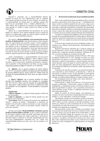 Didatismo e Conhecimento 21
DIREITO CIVIL
Ressalte-se, entretanto, que a responsabilidade objetiva
fundada na teoria do risco administrativo não se confunde
com aquela baseada na teoria do risco integral, de modo que
a responsabilidade do Estado pode ser afastada quando não
haja nexo de causalidade entre a conduta administrativa e o
dano sofrido. São as hipóteses de exclusão da responsabilidade,
como quando se verifica a culpa exclusiva da vítima ou fatos
imprevisíveis.
Apesar de a responsabilidade das prestadoras de serviço
público ser objetiva, essas somente poderão exercer o direito de
regresso se comprovada a culpa ou o dolo do agente causador do
dano, que tem responsabilidade subjetiva.
Em relação a Responsabilidade extracontratual das pessoas
jurídicas de direito privado, estas devem reparar o dano causado
pelo seu representante que procedeu contra o direito (qualquer
dano, usando-se do nome da Pessoa Jurídica para a prática do
ato, durante ou não o expediente); respondem pelos atos ilícitos
praticados pelos seus representantes, desde que haja presunção
juris tantum de culpa in ligendo ou in vigilando, que provoca a
reversão do ônus da prova, fazendo com que a pessoa jurídica
tenha de comprovar que não teve culpa nenhuma (STF, Súmula 341);
Assim, resumidamente, a responsabilidade civil da pessoa
jurídica se divide em: Objetiva; subjetiva e; “quase” objetiva, ou seja:
a)	 Subjetiva (arts. 186, 927 CC): estas não têm finalidade
lucrativa; são as associações, fundações particulares, organiza-
ções ou partidos. O ônus probatório é da vítima, ou seja, a vítima
é que precisa provar a culpa (in eligendo ou in vigilando).
b)	 Objetiva: são as pessoas jurídicas de direito público
(art. 43 CC) ou pessoas jurídicas de direito privado prestadoras
de serviços públicos (art 63, inciso LXIX CF). Nestes casos, há
exclusão da responsabilidade por força maior ou culpa exclusiva
da vítima.
c) “Quase” Objetiva: são as pessoas jurídicas de direito
privado com finalidade lucrativa, por exemplo as sociedades
(art. 932, III CC). Nesse caso há exclusão da responsabilidade
por: força maior; culpa exclusiva da vítima e; ausência de culpa
«in vigilando» ou «in eligendo». O ônus probatório é da pessoa
jurídica.
Significando:
Culpa in eligendo: é a culpa do Estado quando escolhe mal
os seus contratados.
Culpa in vigilando: é a culpa do Estado quando este não
fiscaliza os seus contratados. 
Juris tantum: Trata-se de expressão em latim cujo significado
literal é “apenas de direito”. Normalmente a expressão em
questão vem associada a palavra presunção, ou seja, presunção
“juris tantum”, que consiste na presunção relativa, válida até
prova em contrário.
Por fim, em relação à Responsabilidade contratual: a pessoa
jurídica de direito público e privado, no que se refere à realização
de um negócio jurídico dentro do poder autorizado pela lei ou
pelo estatuto, deliberado pelo órgão competente, é responsável,
devendo cumprir o disposto no contrato, respondendo com seus
bens pelo inadimplemento contratual (CC, art. 1.056); terá
responsabilidade objetiva por fato e por vício do produto e do
serviço.
7.	 Teoria da desconsideração da personalidade jurídica
Sobre a desconsideração da personalidade jurídica, de forma
bastante esclarecedora, César Fiuza diz que: “A inteligência hu-
mana criadora e produtiva também tem seu reverso. Logo se per-
cebeu que a segurança atribuída pela personalidade jurídica, no
que tange à separação patrimonial e à limitação da responsabili-
dade de seus membros, poderia ser utilizada para fins diversos dos
sociais. A partir daí, surge uma teoria que visa considerar ineficaz
a estrutura da pessoa jurídica quando utilizada desvirtuadamente.
A primeira sistematização dogmática da teoria da desconsi-
deração da personalidade jurídica foi elaborada por Rolf Serick,
enquanto as primeiras referências ao assunto foram encontradas,
antes, em 1912, nos estudos do jurista norte-americano Maurice
Wormser.
A teoria da desconsideração da personalidade jurídica con-
solidou-se nos tribunais norte-americanos, denominando-se dis-
regard doctrine.
Registros doutrinários informam que o primeiro julgado em
que foi aplicada a teoria da desconsideração da personalidade
jurídica foi o conhecido episódio de Salomon v. Salomon & Co.
Ltd., ocorrido na Inglaterra, no final do século XIX.
O comerciante Aaron Salomon detinha 2.001 das 2.007 ações
da empresa Salomon & Co. Ltd., enquanto as outras seis ações
pertenciam a sua esposa e a seus cinco filhos. Como forma de in-
tegralizar o capital correspondente a sua participação acionária,
Aaron Salomon cedeu seu fundo de comércio particular à socie-
dade, por valor superfaturado. Desta forma, passou a ser credor
da sociedade pela diferença, instituindo, ainda, uma garantia real
em seu favor.
Na falência da referida sociedade, essa manobra permitiu ao
sócio majoritário, Aaron Salomon, primeiramente, o direito de
não honrar os débitos sociais, já que dispunha da prerrogativa
legal da limitação de sua responsabilidade, e, posteriormente, de
executar seu crédito preferencialmente aos demais credores sociais.
Tal estratagema gerou um litígio entre Aaron Salomon e a
massa falida de Salomon & Co. Ltd.
Primeiramente, a High Court aplicou a teoria da desconsi-
deração, condenando o comerciante a pagar os débitos sociais
inadimplidos, ao fundamento de que teria havido inequívoca con-
fusão do patrimônio societário com o patrimônio pertencente a
Aaron Salomon, já que, de fato, a companhia nada mais era que
uma representante deste.
Diante da análise da Courtof Appeal, com fundamento na
existência de uma característica relação fiduciária entre a pessoa
jurídica e o sócio majoritário, a decisão foi mantida.
Não obstante, atendo-se aos princípios ortodoxos da separa-
ção patrimonial existente entre a pessoa jurídica e seus sócios, em
1897 a House of Lords, reformou as decisões proferidas, enten-
dendo que, embora as ações da Salomon & Co. Ltd. estivessem
concentradas nas mãos de um único sócio, não haveria qualquer
ilicitude na constituição da companhia.
Há quem afirme, porém, que o leading case (primeiro caso)
da teoria da desconsideração ocorreu nos Estados Unidos, ainda
em 1809. Trata-se do caso do Bank 01 the United States v. Deve-
aux. O Juiz Marshall, lifting the corporate veil, isto é, alçando
o véu protetor da personalidade jurídica da sociedade, no caso
um banco, considerou características pessoais dos sócios, para
fixar como competente para julgar o caso a Federal Court, diante
do fato de serem estrangeiros os administradores da instituição
financeira.
 
