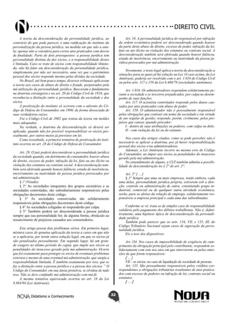 Didatismo e Conhecimento 22
DIREITO CIVIL
A teoria da desconsideração da personalidade jurídica, ao
contrário do que pode parecer, é uma ratificação do instituto da
personalização da pessoa jurídica, na medida em que não a anu-
la; apenas não a considera para certos atos praticados com desvio
de finalidade. Parte de dois pressupostos: a pessoa jurídica tem
personalidade distinta da dos sócios, e a responsabilidade destes
é limitada. Caso se trate de sócios com responsabilidade ilimita-
da, não há falar em desconsideração da personalidade jurídica,
simplesmente por não ser necessário, uma vez que o patrimônio
pessoal dos sócios responde mesmo pelas dívidas da sociedade.
No Brasil, até bem pouco tempo, diversos tribunais aplicavam
a teoria aos casos de abuso de direito e fraude, perpetrados pela
má utilização da personalidade jurídica. Buscavam o fundamento
na doutrina estrangeira e no art. 20 do Código Civil de 1916, que
reconhecia a distinção entre a personalidade da sociedade e dos
sócios.
A positivação do instituto só ocorreu com o advento do Có-
digo de Defesa do Consumidor, em 1990, de forma dissociada de
suas verdadeiras raízes.
Foi o Código Civil de 2002 que tratou da teoria em moldes
mais adequados.
Na verdade, a doutrina da desconsideração só deverá ser
aplicada, quando não for possível responsabilizar os sócios pes-
soalmente, por outros meios já previstos em lei.
Como ressaltado, a primeira tentativa de positivação do insti-
tuto ocorreu no art. 28 do Código de Defesa do Consumidor.
Art. 28. O juiz poderá desconsiderar a personalidade jurídica
da sociedade quando, em detrimento do consumidor, houver abuso
de direito, excesso de poder, infração da lei, fato ou ato ilícito ou
violação dos estatutos ou contrato social. A desconsideração tam-
bém será efetivada quando houver falência, estado de insolvência,
encerramento ou inatividade da pessoa jurídica provocados por
má administração.
§ 1º (Vetado).
§ 2° As sociedades integrantes dos grupos societários e as
sociedades controladas, são subsidiariamente responsáveis pelas
obrigações decorrentes deste código.
§ 3° As sociedades consorciadas são solidariamente
responsáveis pelas obrigações decorrentes deste código.
§ 4° As sociedades coligadas só responderão por culpa.
§ 5° Também poderá ser desconsiderada a pessoa jurídica
sempre que sua personalidade for, de alguma forma, obstáculo ao
ressarcimento de prejuízos causados aos consumidores.
Este artigo possui dois problemas sérios. Em primeiro lugar,
mistura casos de genuína aplicação da teoria a casos em que não
se a aplicaria, por terem outra solução legal, em que os sócios já
são penalizados pessoalmente. Em segundo lugar, há um gran-
de exagero no último período do caput, que impõe aos sócios as
penalidades do insucesso gerado pela má administração. Ocorre
que foi exatamente para proteger os sócios de eventuais problemas
externos e mesmo de uma eventual má administração, que surgiu a
responsabilidade limitada. É também exatamente por isso, que se
faz a distinção entre a pessoa jurídica e a pessoa dos sócios.” O
Código do Consumidor, em sua ânsia protetiva, se olvidou de tudo
isso. Não se deve confundir má administração com má-fé.
A mesma tentativa equivocada ocorreu no art. 18 da Lei
8.884/94 (Lei Antitruste).
Art. 18. A personalidade jurídica do responsável por infração
da ordem econômica poderá ser desconsiderada quando houver
da parte deste abuso de direito, excesso de poder, infração da lei,
fato ou ato ilícito ou violação dos estatutos ou contrato social. A
desconsideração também será efetivada quando houver falência,
estado de insolvência, encerramento ou inatividade da pessoa ju-
rídica provocados por má administração.
Novamente, o texto legal aplica a teoria da desconsideração a
situações para as quais já há solução na Lei. O caso acima, da Lei
Antitruste, poderia ser resolvido com o art. 1.016 do Código Civil
ou pelos arts. 117 e 158 da Lei 6.404/76 (sociedades anônimas).
Art. 1.016. Os administradores respondem solidariamente pe-
rante a sociedade e os terceiros prejudicados, por culpa no desem-
penho de suas funções.
Art. 117. O acionista controlador responde pelos danos cau-
sados por atos praticados com abuso de poder.
Art. 158. O administrador não é pessoalmente responsável
pelas obrigações que contrair em nome da sociedade e em virtude
de ato regular de gestão; responde, porém, civilmente, pelos pre-
juízos que causar, quando proceder:
I - dentro de suas atribuições ou poderes, com culpa ou dolo;
II - com violação da lei ou do estatuto.
Nos casos dos artigos citados, como se pode perceber, não é
necessário se aplicar a doutrina, por já haver responsabilização
pessoal dos sócios e/ou administradores.
Ademais, a Lei Antitruste incorre no mesmo erro do Código
do Consumidor, ao impor aos sócios as penalidades do insucesso
gerado pela má administração.
No entendimento de alguns, a CLT também admitiu a possibi-
lidade de desconsideração no § 2° do art. 2°:
Art. 2° [ ... ]
§ 2° Sempre que uma ou mais empresas, tendo embora, cada
uma delas, personalidade jurídica própria, estiverem sob a dire-
ção, controle ou administração de outra, constituindo grupo in-
dustrial, comercial ou de qualquer outra atividade econômica,
serão, para os efeitos da relação de emprego, solidariamente res-
ponsáveis a empresa principal e cada uma das subordinadas.
Conforme se vê, trata-se de simples caso de responsabilidade
solidária pelo pagamento dos débitos trabalhistas. Não é, defini-
tivamente, uma hipótese típica de desconsideração da personali-
dade jurídica.
Também pode parecer que os arts. 134, VII, e 135, III, do
Código Tributário Nacional sejam casos de superação da perso-
nalidade jurídica.
Eis o teor dos dispositivos:
Art. l34. Nos casos de impossibilidade de exigência do cum-
primento da obrigação principal pelo contribuinte, respondem so-
lidariamente com este nos atos em que intervierem ou pelas omis-
sões de que forem responsáveis:
[ ... ]
VII – os sócios, no caso de liquidação de sociedade de pessoas.
Art. 135. São pessoalmente responsáveis pelos créditos cor-
respondentes a obrigações tributárias resultantes de atos pratica-
dos com excesso de poderes ou infração de lei, contrato social ou
estatutos:
[ ... ]
 