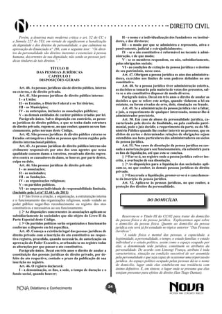 Didatismo e Conhecimento 24
DIREITO CIVIL
Porém, a doutrina mais moderna critica o art. 52 do CC e
a Súmula 227 do 5TJ, em virtude de significarem a banalização
da dignidade e dos direitos da personalidade, o que culminou na
aprovação do Enunciado n° 286, com o seguinte teor: “Os direi-
tos da personalidade são direitos inerentes e essenciais à pessoa
humana, decorrentes de sua dignidade, não sendo as pessoas jurí-
dicas titulares de tais direitos.”.”
TÍTULO II
DAS PESSOAS JURÍDICAS
CAPITULO I
DISPOSIÇÕES GERAIS
Art. 40. As pessoas jurídicas são de direito público, interno
ou externo, e de direito privado.
Art. 41. São pessoas jurídicas de direito público interno:
I - a União;
II - os Estados, o Distrito Federal e os Territórios;
III - os Municípios;
IV - as autarquias, inclusive as associações públicas;
V - as demais entidades de caráter público criadas por lei.
Parágrafo único. Salvo disposição em contrário, as pesso-
as jurídicas de direito público, a que se tenha dado estrutura
de direito privado, regem-se, no que couber, quanto ao seu fun-
cionamento, pelas normas deste Código.
Art. 42. São pessoas jurídicas de direito público externo os
Estados estrangeiros e todas as pessoas que forem regidas pelo
direito internacional público.
Art. 43. As pessoas jurídicas de direito público interno são
civilmente responsáveis por atos dos seus agentes que nessa
qualidade causem danos a terceiros, ressalvado direito regres-
sivo contra os causadores do dano, se houver, por parte destes,
culpa ou dolo.
Art. 44. São pessoas jurídicas de direito privado:
I - as associações;
II - as sociedades;
III - as fundações.
IV - as organizações religiosas;
V - os partidos políticos.
VI - as empresas individuais de responsabilidade limitada.
(Incluído pela Lei nº 12.441, de 2011)
§ 1o
São livres a criação, a organização, a estruturação interna
e o funcionamento das organizações religiosas, sendo vedado ao
poder público negar-lhes reconhecimento ou registro dos atos
constitutivos e necessários ao seu funcionamento.
§ 2o
As disposições concernentes às associações aplicam-se
subsidiariamente às sociedades que são objeto do Livro II da
Parte Especial deste Código.
§ 3o
Os partidos políticos serão organizados e funcionarão
conforme o disposto em lei específica.
Art. 45. Começa a existência legal das pessoas jurídicas de
direito privado com a inscrição do ato constitutivo no respec-
tivo registro, precedida, quando necessário, de autorização ou
aprovação do Poder Executivo, averbando-se no registro todas
as alterações por que passar o ato constitutivo.
Parágrafo único. Decai em três anos o direito de anular a
constituição das pessoas jurídicas de direito privado, por de-
feito do ato respectivo, contado o prazo da publicação de sua
inscrição no registro.
Art. 46. O registro declarará:
I - a denominação, os fins, a sede, o tempo de duração e o
fundo social, quando houver;
II - o nome e a individualização dos fundadores ou institui-
dores, e dos diretores;
III - o modo por que se administra e representa, ativa e
passivamente, judicial e extrajudicialmente;
IV - se o ato constitutivo é reformável no tocante à admi-
nistração, e de que modo;
V - se os membros respondem, ou não, subsidiariamente,
pelas obrigações sociais;
VI - as condições de extinção da pessoa jurídica e o destino
do seu patrimônio, nesse caso.
Art. 47. Obrigam a pessoa jurídica os atos dos administra-
dores, exercidos nos limites de seus poderes definidos no ato
constitutivo.
Art. 48. Se a pessoa jurídica tiver administração coletiva,
as decisões se tomarão pela maioria de votos dos presentes, sal-
vo se o ato constitutivo dispuser de modo diverso.
Parágrafo único. Decai em três anos o direito de anular as
decisões a que se refere este artigo, quando violarem a lei ou
estatuto, ou forem eivadas de erro, dolo, simulação ou fraude.
Art. 49. Se a administração da pessoa jurídica vier a faltar,
o juiz, a requerimento de qualquer interessado, nomear-lhe-á
administrador provisório.
Art. 50. Em caso de abuso da personalidade jurídica, ca-
racterizado pelo desvio de finalidade, ou pela confusão patri-
monial, pode o juiz decidir, a requerimento da parte, ou do Mi-
nistério Público quando lhe couber intervir no processo, que os
efeitos de certas e determinadas relações de obrigações sejam
estendidos aos bens particulares dos administradores ou sócios
da pessoa jurídica.
Art. 51. Nos casos de dissolução da pessoa jurídica ou cas-
sada a autorização para seu funcionamento, ela subsistirá para
os fins de liquidação, até que esta se conclua.
§ 1o
Far-se-á, no registro onde a pessoa jurídica estiver ins-
crita, a averbação de sua dissolução.
§ 2o
As disposições para a liquidação das sociedades apli-
cam-se, no que couber, às demais pessoas jurídicas de direito
privado.
§ 3o
Encerrada a liquidação, promover-se-á o cancelamen-
to da inscrição da pessoa jurídica.
Art. 52. Aplica-se às pessoas jurídicas, no que couber, a
proteção dos direitos da personalidade.
DO DOMICÍLIO.
Reservou-se o Título III do CC/02 para tratar do domicílio
da pessoa física e da pessoa jurídica. Explicaremos aqui sobre
o domicílio da pessoa física. Quanto ao domicílio da pessoa
jurídica este será já foi estudado no tópico anterior “Das Pessoas
Jurídicas”.
“A saúde física e mental das pessoas, a capacidade, a
legitimidade, a personalidade, o tempo, o estado familiar, o estado
individual e o estado político, assim como o espaço ocupado por
elas, a denominada sede jurídica, constituem os atributos da
personalidade. De acordo com Limongi França, atributo é toda
característica, situação ou condição suscetível de ser assumida
pela personalidade e que seja capaz de ocasionar uma repercussão
jurídica. Ao espaço político ocupado pelas pessoas dá-se o nome
de domicílio, lugar onde elas estabelecem sua residência com
ânimo definitivo. É, em síntese, o lugar onde se presume que elas
estejam presentes para efeitos de direito (San Tiago Dantas).
 