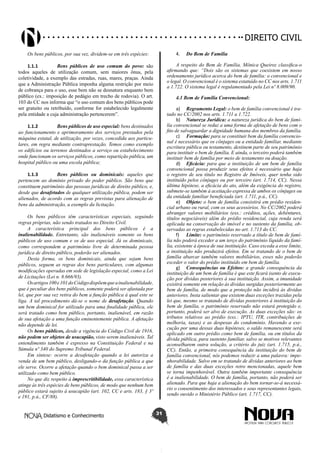 Didatismo e Conhecimento 31
DIREITO CIVIL
Os bens públicos, por sua vez, dividem-se em três espécies:
1.1.1	 Bens públicos de uso comum do povo: são
todos aqueles de utilização comum, sem maiores ônus, pela
coletividade, a exemplo das estradas, ruas, mares, praças. Ainda
que a Administração Pública imponha alguma restrição por meio
de cobrança para o uso, esse bem não se desnatura enquanto bem
público (ex.: imposição de pedágio em trecho de rodovia). O art.
103 do CC nos informa que “o uso comum dos bens públicos pode
ser gratuito ou retribuído, conforme for estabelecido legalmente
pela entidade a cuja administração pertencerem”.
1.1.2	 Bens públicos de uso especial: bens destinados
ao funcionamento e aprimoramento dos serviços prestados pela
máquina estatal, de utilização, por vezes, concedida aos particu-
lares, em regra mediante contraprestação. Temos como exemplo
os edifícios ou terrenos destinados a serviço ou estabelecimento
onde funcionam os serviços públicos, como repartição pública, um
hospital público ou uma escola pública;
1.1.3	 Bens públicos ou dominicais: aqueles que
pertencem ao domínio privado do poder público. São bens que
constituem patrimônio das pessoas jurídicas de direito público, e,
desde que desafetados de qualquer utilização pública, podem ser
alienados, de acordo com as regras previstas para alienação de
bens da administração, a exemplo da licitação.
Os bens públicos têm características especiais, seguindo
regras próprias, não sendo tratados no Direito Civil.
A característica principal dos bens públicos é a
inalienabilidade. Entretanto, são inalienáveis somente os bens
públicos de uso comum e os de uso especial. Já os dominicais,
como correspondem a patrimônio livre de determinada pessoa
jurídica de direito público, poderão ser alienados.
Desta forma, os bens dominicais, ainda que sejam bens
públicos, seguem as regras dos bens particulares, com algumas
modificações operadas em sede de legislação especial, como a Lei
de Licitações (Lei n. 8.666/93).
Osartigos100e101doCódigodispõemqueainalienabilidade,
que é peculiar dos bens públicos, somente poderá ser afastada por
lei, que por sua vez retira do bem a função pública à qual este se
liga. A tal procedimento dá-se o nome de desafetação. Quando
um bem dominical for utilizado para uma finalidade pública, ele
será tratado como bem público, portanto, inalienável, em razão
de sua afetação a uma função eminentemente pública. A afetação
não depende de lei.
Os bens públicos, desde a vigência do Código Civil de 1916,
não podem ser objetos de usucapião, visto serem inalienáveis. Tal
entendimento também é expresso na Constituição Federal e na
Súmula nº 340 do Supremo Tribunal Federal.
Em síntese: ocorre a desafetação quando a lei autoriza a
venda de um bem público, desligando-o da função pública a que
ele serve. Ocorre a afetação quando o bem dominical passa a ser
utilizado como bem público.
No que diz respeito à imprescritibilidade, essa característica
atinge às três espécies de bens públicos, de modo que nenhum bem
público estará sujeito à usucapião (art. 102, CC e arts. 183, § 3º
e 191, p.ú., CF/88).
4.	 Do Bem de Família
A respeito do Bem de Família, Mônica Queiroz classifica-o
afirmando que: “Dois são os sistemas que coexistem em nosso
ordenamento jurídico acerca do bem de família: o convencional e
o legal. O convencional é o sistema estatuído no CC nos arts. 1.711
a 1.722. O sistema legal é regulamentado pela Lei nº 8.009/90.
4.1 Bem de Família Convencional:
a)	 Regramento Legal: o bem de família convencional é tra-
tado no CC/2002 nos arts. 1.711 a 1.722.
b)	 Natureza Jurídica: a natureza jurídica do bem de famí-
lia convencional se reduz a uma forma de afetação de bens com o
fito de salvaguardar a dignidade humana dos membros da família.
c)	 Formação: para se constituir bem da família convencio-
nal é necessário que os cônjuges ou a entidade familiar, mediante
escritura pública ou testamento, destinem parte de seu patrimônio
para instituir o bem de família. E ainda, o terceiro poderá também
instituir bem de família por meio de testamento ou doação.
d)	 Eficácia: para que a instituição de um bem de família
convencional possa produzir seus efeitos é necessário que haja
o registro de seu título no Registro de Imóveis, quer tenha sido
instituído pelos cônjuges ou por terceiro (art. 1.714, CC). Nessa
última hipótese, a eficácia do ato, além da exigência do registro,
submete-se também à aceitação expressa de ambos os cônjuges ou
da entidade familiar beneficiada (art. 1.711, p.ú., CC).
e)	 Objeto: o bem de família consistirá em prédio residen-
cial urbano ou rural, com os seus acessórios. No CC/2002 poderá
abranger valores mobiliários (exs.: créditos, ações, debêntures,
títulos negociáveis) além do prédio residencial, cuja renda será
aplicada na conservação do imóvel e no sustento da família, ob-
servadas as regras estabelecidas no art. 1.713 do CC.
f)	 Limite: o patrimônio reservado a título de bem de famí-
lia não poderá exceder a um terço do patrimônio líquido da famí-
lia, existente à época de sua instituição. Caso exceda a esse limite,
a instituição não produzirá efeitos. Em se tratando de o bem de
família abarcar também valores mobiliários, esses não poderão
exceder o valor do prédio instituído em bem de família.
g)	 Consequências ou Efeitos: a grande consequência da
instituição de um bem de família é que este ficará isento de execu-
ção por dívidas posteriores à sua instituição. Assim, a imunidade
existirá somente em relação às dívidas surgidas posteriormente ao
bem de família, de modo que a proteção não incidirá às dividas
anteriores. Insta salientar que existem duas exceções trazidas pela
lei que, mesmo se tratando de dívidas posteriores à instituição do
bem de família, o patrimônio reservado não estará protegido e,
portanto, poderá ser alvo de execução. As duas exceções são: os
tributos relativos ao prédio (exs.: IPTU, ITR, contribuições de
melhoria, taxas) e as despesas do condomínio. Havendo a exe-
cução por uma dessas duas hipóteses, o saldo remanescente será
aplicado em outro prédio como bem de família, ou em títulos da
dívida pública, para sustento familiar, salvo se motivos relevantes
aconselharem outra solução, a critério do juiz (art. 1.715, p.ú.,
CC). Então, a primeira consequência da instituição do bem de
família convencional, nós podemos reduzir a uma palavra: impe-
nhorabilidade. Salvo em se tratando de dívidas anteriores ao bem
de família e das duas exceções retro mencionadas, aquele bem
se torna impenhorável. Outra também importante consequência
é a inalienabilidade. O bem de família, portanto, não poderá ser
alienado. Para que haja a alienação do bem tornar-se-á necessá-
rio o consentimento dos interessados e seus representantes legais,
sendo ouvido o Ministério Público (art. 1.717, CC).
 