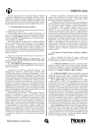 Didatismo e Conhecimento 37
DIREITO CIVIL
Dessarte, negócio jurídico é toda ação humana, voluntária
e lícita que, condicionada por necessidades ou desejos, acha-se
voltada para a obtenção de efeitos desejados pelo agente, quais
sejam, criar, modificar ou extinguir relações ou situações jurídi-
cas, dentro de uma perspectiva de autonomia privada, ou seja,
de autorregulação dos próprios interesses. Segundo César Fiuza.
1.2	 Da Interpretação dos negócios Jurídicos
A parte geral do Código Civil trata da interpretação do negó-
cio jurídico nos arts. 111 a 114.
Segundo Mônica Queiroz e Maria Amália F. P. Alvarenga: “O
vetor a nos orientar, em se tratando da interpretação do negócio
jurídico, é a boa-fé objetiva, que impõe a lealdade das partes,
sem nos esquecermos do atendimento aos usos do local em que o
negócio jurídico foi celebrado.
Preleciona o art. 113, ao impor que “os negócios jurídicos
devem ser interpretados conforme a boa-fé e os usos do lugar de
sua celebração”. A boa-fé aqui mencionada é a boa-fé objetiva,
que nos remete à probidade ínsita ao negócio celebrado, como
princípio basilar da vida dos negócios, é dever de cada parte con-
tratante agir de forma a não defraudar a confiança da outra parte,
para que ambos possam alcançar os objetivos previstos e intencio-
nados por cada um.
Duas são as teorias mais importantes que versam sobre a in-
terpretação do ato negocial:
a)	 Teoria da Vontade Subjetiva ou Voluntarística: impõe
que a intenção das partes deve prevalecer sobre a vontade mani-
festada no acordo celebrado.
b)	 Teoria Objetiva ou da Declaração: impõe a prevalência
das palavras expostas no negócio, desprezando a real vontade in-
terna dos declarantes.
O código Civil de 2002 em seu art. 112 estabelece: “Nas
declarações de vontade se atenderá mais à intenção nelas
consubstanciada do que o sentido literal da linguagem.” A parte
essencial do negócio jurídico é a manifestação de vontade, e essa
vontade precisa ser esclarecida, interpretada, pra que possa fixar
o real conteúdo do negócio. O dispositivo deste artigo vem afirmar
que quando o intérprete do ato negocial for analisá-lo, deverá
ater-se não ao exame literal ou restritamente a seus termos, mas
sim fixar-se na vontade, procurar suas conseqüências jurídicas,
indagando a intenção dos contratantes, sem se prender ao sentido
lingüístico do ato negocial. Então, caberá ao intérprete investigar
a real intenção dos contratantes, já que a declaração de vontade
somente terá significado se realmente a vontade existe, pois o que
importa é a vontade real e não a declarada.
O art. 111 do CC preconiza que “o silêncio importa anuência,
quando as circunstâncias ou os usos o autorizarem, e não for
necessária a declaração de vontade expressa”. O silêncio aqui
consignado não pode ser confundido com a declaração de vontade
tácita, uma vez que essa não se traduz necessariamente em um
silêncio, podendo se dar de maneira grafada ou verbalizada. O
silêncio, então, se reduziria á inércia propriamente dita do agente.
Exemplo típico ocorre na doação pura e simples; em observando
as peculiaridades do caso concreto, podemos entender pela
aceitação com o simples silêncio do donatário. O silencio poderá
importar em manifestação de vontade se não for necessária a
declaração de vontade expressa, ou seja, a declaração mediante
o silêncio existe sempre que a lei não haja prescrito outra forma
ou quando não exigir por lei ou por contrato uma declaração
explícita.
Portanto, o dito popular “quem cala consente” não tem força
jurídica, salvo quando a lei o autoriza. Dessa forma, noutras
palavras, em geral, “quem cala nada diz”, a não ser que o silêncio
possa gerar outro efeito, legalmente previsto.
A última regra da parte geral acerca da interpretação do
negócio jurídico encontra-se presente no art. 114, que estabelece
que “os negócios jurídicos benéficos e a renúncia interpretam-
se estritamente”. Sendo, negócios benéficos aqueles que se
caracterizam por uma obrigação unilateral em um negócio
bilateral, ou seja, somente uma das partes desenvolverá a
atividade determinada no negócio jurídico. E, tradicionalmente,
uma das partes se sacrificará onerosamente em benefício de outra.
É o caso da doação, em que há uma vantagem para o donatário
(acréscimo patrimonial), em detrimento do doador (decréscimo
patrimonial). Os sacrifícios onerarão apenas uma das partes e
beneficiarão a outra. Em relação à renúncia, esta é de caráter
subjetivo, é uma figura jurídica especial. Por esses motivos, o
negócio jurídico benéfico e a renuncia deverão ser interpretados
restritivamente, isso significa que não se admite a interpretação
ampliativa, diversa do que esta estabelecido no negócio; deve-
se limitar somente as cláusulas traçadas pelos contratantes no
negócio jurídico.”
1.3 Os planos do Negócio Jurídico: Existência, Validade e
Eficácia.
Para a explicação dos planos do negócio jurídico nos
prenderemos aos ensinamentos de Mônica Queiroz e M. Amália
F. P. Alvarenga, que os fazem com maestria:
a)	 O Plano da Existência: aqui estão os elementos funda-
mentais do negócio jurídico, sem os quais o negócio inexistiria.
Havendo tais substantivos, sem que se exija qualquer adjetivação,
já podemos concluir pela existência de um negócio jurídico. Esses
elementos são: o agente, a vontade, o objeto e a forma.
b)	 O Plano da Validade: O plano da validade se expressa
no CC por meio do art. 104, que traz os elementos essenciais da
validade do negócio jurídico. Aqui os substantivos mencionados
no plano da existência deverão ser adjetivados. Portanto:
b.1) o agente capaz: para que um contrato seja válido,
o agente deverá ser capaz, e tal capacidade deve ser aferida
no momento do ato. No caso de incapacidade, esta deverá ser
suprida pelos meios legais. A incapacidade absoluta será suprida
pela representação e a incapacidade relativa será suprida pela
assistência. A capacidade superveniente à prática do ato não é
suficiente para sanar a nulidade. Por outro lado, a incapacidade
que sobrevém ao ato não o invalida nem o vicia. Essa capacidade
é conhecida como geral, e existe também a capacidade especial
ou legitimação, porquanto certos negócios jurídicos exigem, além
da capacidade do agente, que ele também seja legítimo, isto é,
que tenha competência para praticá-lo. A falta de legitimação
pode tornar o negócio jurídico nulo ou anulável. É o caso do
marido que vende uma residência sem o consentimento da mulher,
alienação passível de anulação (arts. 1.649 e 1.650 do CC), exceto
se o regime de bens for o de separação absoluta (art. 1.648 do CC).
b.2) a vontade livre: embora não prevista expressamente, a
vontade livre será do agente capaz e deve ser manifestada, ainda
que de forma tácita ou presumida, para compor o suporte fáti-
co do negócio jurídico. Esta manifestação de vontade, para que
o negócio jurídico exista, necessita estar direcionada para uma
finalidade negocial, ou seja, o propósito de adquirir, modificar,
conservar ou extinguir direitos e obrigações.
 