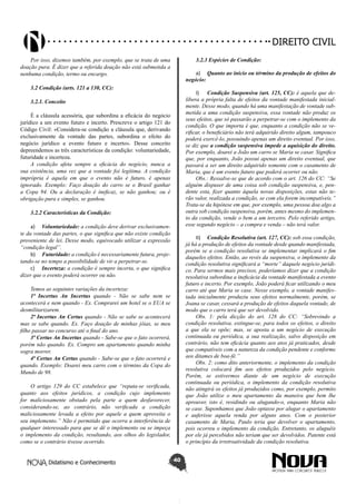Didatismo e Conhecimento 40
DIREITO CIVIL
Por isso, dizemos também, por exemplo, que se trata de uma
doação pura. É dizer que a referida doação não está submetida a
nenhuma condição, termo ou encargo.
3.2 Condição (arts. 121 a 130, CC):
3.2.1. Conceito
É a cláusula acessória, que subordina a eficácia do negócio
jurídico a um evento futuro e incerto. Prescreve o artigo 121 do
Código Civil: «Considera-se condição a cláusula que, derivando
exclusivamente da vontade das partes, subordina o efeito do
negócio jurídico a evento futuro e incerto». Desse conceito
depreendemos as três características da condição: voluntariedade,
futuridade e incerteza.
A condição afeta sempre a eficácia do negócio, nunca a
sua existência, uma vez que a vontade foi legítima. A condição
imprópria é aquela em que o evento não é futuro, é apenas
ignorado. Exemplo: Faço doação do carro se o Brasil ganhar
a Copa 94. Ou a declaração é ineficaz, se não ganhou; ou é
obrigação pura e simples, se ganhou.
3.2.2 Características da Condição:
a)	 Voluntariedade: a condição deve derivar exclusivamen-
te da vontade das partes, o que significa que não existe condição
proveniente de lei. Desse modo, equivocado utilizar a expressão
“condição legal”.
b)	 Futuridade: a condição é necessariamente futura, proje-
tando-se no tempo a possibilidade de vir a perpetrar-se.
c)	 Incerteza: a condição é sempre incerta, o que significa
dizer que o evento poderá ocorrer ou não.
Temos as seguintes variações da incerteza:
1ª Incertus An Incertus quando - Não se sabe nem se
acontecerá e nem quando - Ex. Comprarei um hotel se o EUA se
desmilitarizarem.
2ª Incertus An Certus quando - Não se sabe se acontecerá
mas se sabe quando. Ex. Faço doação de minhas jóias, se meu
filho passar no concurso até o final do ano.
3ª Certus An Incertus quando - Sabe-se que o fato ocorrerá,
porém não quando. Ex. Compro um apartamento quando minha
sogra morrer.
4ª Certus An Certus quando - Sabe-se que o fato ocorrerá e
quando. Exemplo: Doarei meu carro com o término da Copa do
Mundo de 98.
O artigo 129 do CC estabelece que “reputa-se verificada,
quanto aos efeitos jurídicos, a condição cujo implemento
for maliciosamente obstado pela parte a quem desfavorecer,
considerando-se, ao contrário, não verificada a condição
maliciosamente levada a efeito por aquele a quem aproveita o
seu implemento.” Não é permitido que ocorra a interferência de
qualquer interessado para que se dê o implemento ou se impeça
o implemento da condição, resultando, aos olhos do legislador,
como se o contrário tivesse ocorrido.
3.2.3 Espécies de Condição:
a)	 Quanto ao início ou término da produção de efeitos do
negócio:
I)	 Condição Suspensiva (art. 125, CC): é aquela que de-
libera a própria falta de efeitos da vontade manifestada inicial-
mente. Desse modo, quando há uma manifestação de vontade sub-
metida a uma condição suspensiva, essa vontade não produz os
seus efeitos, que só passarão a perpetrar-se com o implemento da
condição. O que importa é que, enquanto a condição não se ve-
rificar, o beneficiário não terá adquirido direito algum, tampouco
poderá exercê-lo, possuindo apenas um direito eventual. Por isso,
se diz que a condição suspensiva impede a aquisição do direito.
Por exemplo, doarei a João um carro se Maria se casar. Significa
que, por enquanto, João possui apenas um direito eventual, que
passará a ser um direito adquirido somente com o casamento de
Maria, que é um evento futuro que poderá ocorrer ou não.
Obs.: Ressalve-se que de acordo com o art. 126 do CC: “Se
alguém dispuser de uma coisa sob condição suspensiva, e, pen-
dente esta, fizer quanto àquela novas disposições, estas não te-
rão valor, realizada a condição, se com ela forem incompatíveis.”
Trata-se da hipótese em que, por exemplo, uma pessoa doa algo a
outra sob condição suspensiva, porém, antes mesmo do implemen-
to da condição, vende o bem a um terceiro. Pelo referido artigo,
esse segundo negócio – a compra e venda – não terá valor.
II)	 Condição Resolutiva (art. 127, CC): sob essa condição,
já há a produção de efeitos da vontade desde quando manifestada,
porém se a condição resolutiva se implementar implicará o fim
daqueles efeitos. Então, ao revés da suspensiva, o implemento da
condição resolutiva significará a “morte” daquele negócio jurídi-
co. Para sermos mais precisos, poderíamos dizer que a condição
resolutiva subordina a ineficácia da vontade manifestada a evento
futuro e incerto. Por exemplo, João poderá ficar utilizando o meu
carro até que Maria se case. Nesse exemplo, a vontade manifes-
tada inicialmente produziu seus efeitos normalmente, porém, se
Joana se casar, cessará a produção de efeitos daquela vontade, de
modo que o carro terá que ser devolvido.
Obs. 1: pela dicção do art. 128 do CC: “Sobrevindo a
condição resolutiva, extingue-se, para todos os efeitos, o direito
a que ela se opõe; mas, se aposta a um negócio de execução
continuada ou periódica, a sua realização, salvo disposição em
contrário, não tem eficácia quanto aos atos já praticados, desde
que compatíveis com a natureza da condição pendente e conforme
aos ditames de boa-fé.”
Obs. 2: como dito anteriormente, o implemento da condição
resolutiva colocará fim aos efeitos produzidos pelo negócio.
Porém, se estivermos diante de um negócio de execução
continuada ou periódica, o implemento da condição resolutiva
não atingirá os efeitos já produzidos como, por exemplo, permito
que João utilize o meu apartamento da maneira que bem lhe
aprouver, isto é, residindo ou alugando-o, enquanto Maria não
se case. Suponhamos que João optasse por alugar o apartamento
e auferisse aquela renda por alguns anos. Com o posterior
casamento de Maria, Paulo teria que devolver o apartamento,
pois ocorreu o implemento da condição. Entretanto, os aluguéis
por ele já percebidos não teriam que ser devolvidos. Patente está
o princípio da irretroatividade da condição resolutiva.
 