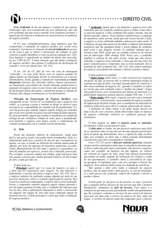Didatismo e Conhecimento 44
DIREITO CIVIL
Erro Acidental. Se há um engano a respeito de um aspecto
irrelevante, não será considerado um erro substancial, mas sim
erro acidental, que não vicia a vontade. Erro acidental, portanto, é
aquele que diz respeito a elementos ou características secundárias
do negócio jurídico.
O CC traz, exemplificativamente, duas hipóteses que não
conduziriam á anulação do negócio jurídico por serem erros
acidentais. A primeira é a situação do erro de indicação de pessoa
ou de coisa a que se referir a declaração de vontade, se pelo
contexto se puder identificar a coisa ou pessoa cogitada (art. 142).
Essa hipótese é reproduzida no âmbito do direito das sucessões
no art. 1.903 do CC. A outra situação, que não induz á anulação
do negócio jurídico, mas apenas à retificação da declaração de
vontade é o erro de cálculo (art. 143, CC).
O art. 141 do CC fala do erro em caso de mensagem
“truncada”, ou seja, pode haver erro no negócio quando há
algum defeito na mensagem devido ao instrumento ou à pessoa
intermediária. Assim, quando a vontade for transmitida por meios
interpostos (internet, fax, televisão, rádio) e houver incorreções,
na transmissão, procedentes do veículo utilizado, poderá haver a
anulação do negócio como se este tivesse sido realizado por meio
de declaração direta das partes, exatamente porque a vontade do
emitente não chegou corretamente ao seu destinatário.
Princípio da Conservação do Negócio Jurídico: está
consagrado no art. 144 do CC ao estabelecer que o negócio será
válido, se a pessoa a quem a vontade se dirige se oferecer para
executá-la na conformidade da vontade real do manifestante. É o
caso da pessoa que somente adquire aquele relógio por entender
que era de ouro, porém leva para casa um relógio de latão amarelo.
Se, posteriormente, aquele que vendeu se manifestar no sentido da
entrega de um verdadeiro relógio de outro para o prejudicado,
será mantido o negócio, pois houve, assim, a conformação da
vontade manifestada com a vontade real do declarante.
b)	 Dolo
Existe um elemento objetivo de induzimento, sendo mais
fácil a sua prova, tendo visto poder haver testemunhas. Dolo é o
induzimento malicioso à prática de um ato que é prejudicial ao
agente, ou seja, se traduz na obtenção da vontade equivocada de
alguém, por meio do emprego de manobras maliciosas ou ardis.
Assim, diferentemente do erro onde o equívoco é espontâneo, no
dolo há também um equívoco, porém este é induzido, provocado.
Por exemplo, a pessoa compra um relógio, paga um preço bem
alto porque a pessoa que vendeu garantiu tratar-se de um relógio
de ouro, sendo que não era.
O dolo pode ser:
* Principal: aquele que é a causa do negócio, ou seja, é
o dolo que foi responsável pelo negócio. Se não houvesse o
induzimento, a pessoa não faria o negócio (art. 145, CC). Isto é,
o negócio somente foi realizado, porque alguém por meio de um
processo malicioso, obteve a vontade equivocada de outrem. Sem
o processo malicioso empregado, o negócio não se teria realizado.
Assim, o comprador somente adquiriu aquele relógio dourado e
por ele pagou quantia elevada, pois o vendedor lhe informou que
era de ouro. Sem a informação deturpada (o dolo) o interessado
em adquirir um relógio de ouro não teria comprado aquele de
material diverso. O dolo principal é o dolo que induz à anulação
do negócio jurídico.
* Acidental: aquele que a seu despeito o negócio teria sido
realizado, mas em condições melhores para a vítima. Como não é
a causa do negócio, o dolo acidental não anula o mesmo, mas dá
direito a perdas e danos. Nessa hipótese também houve o emprego
de manobras, ardis, porém, ainda que não tivesse havido o dolo,
o negócio se teria celebrado também, embora por outro modo. É
a hipótese em que uma pessoa já decidida a comprar determinado
automóvel que lhe agradara desde o início indaga do vendedor
qual seria o ano daquele veículo. O vendedor informa que o
veículo é ano 2010, sendo que, na verdade, tratava-se de veículo
ano de fabricação 2009, modelo 2010. Nesse caso, o vendedor
também se utilizou de um ardil, porém, ainda que não tivesse
utilizado, o negócio seria realizado, é claro que por um valor um
pouco reduzido para o comprador, mas se teria realizado. Em se
tratando de dolo acidental (art. 146, CC), não caberá anulação
do negócio, procedendo tão somente o direito a perdas e danos.
O dolo poderá ser também:
* Dolus bonus (dolo bom): é o dolo tolerável nos negócios
em geral, ou seja, as pessoas não se sentem enganadas porque já
esperam esse tipo de dolo; é normal, fazendo parte do comércio, e
não causa nulidade do negócio. Ex.: quando o vendedor se refere
ao veículo que está vendendo como o “melhor da cidade”. O que
não poderá haver, pois extrapolaria aos limites do tolerável, é a
publicidade enganosa, prática abusiva vedada CDC (art. 7, § 1º).
* Dolus malus (dolo mau): é aquele exercido com a intenção
de prejudicar e, se for provado, causa nulidade do negócio ou pleito
de indenização da parte lesada, pois se manifesta na utilização de
artifícios maliciosos para obter a vontade equivocada de outrem.
A distinção do dolus bonus e do dolus malus deverá ser
feita à luz do caso concreto, sendo observadas todas as nuances
do negócio celebrado, inclusive as condições pessoais dos
celebrantes.
O dolo poderá ser ativo ou passivo (ação ou omissão).
Geralmente o dolo é praticado por ação.
O dolo ativo se traduz em um processo malicioso mais fácil
de se visualizar, uma vez que decorre de uma atuação positiva por
parte de quem age dolosamente. Isto é, o agente fez algo ou disse
algo, por exemplo, ao dizer que o objeto possuía determinada
característica que não correspondia à realidade.
O art. 147, CC, prevê o dolo por omissão (passivo), situação
em que um dos contratantes omite uma circunstância relevante que,
se fosse conhecida pelo outro contratante, não haveria o negócio,
como, por exemplo, na hipótese em que alguém, ao realizar
um contrato de seguro de vida, omite uma doença preexistente
gravíssima ou então, quando da realização da compra e venda
de um apartamento, o vendedor omite a inexistência de vaga
na garagem. O legislador quis, com isso, proteger a boa-fé nos
negócios. Essa omissão dolosa pode ser chamada de reticência.
Não apenas o dolo ativo induz à anulação do negócio
jurídico, mas de igual modo o dolo passivo, se este for principal;
se o dolo passivo for acidental, caberá tão somente o direito a
perdas e danos.
O dolo pode ser da parte ou de terceiro, ou seja, é possível
que a atuação dolosa decorra de um terceiro que não o próprio
beneficiário, chamamos de dolo de terceiro. Caso típico é a
situação em que uma pessoa, pretendendo vender um apartamento
que lhe é próprio, contrata os serviços de um corretor de imóveis
para que este faça todo o serviço de anúncio do bem. Após um
tempo, o corretor de imóvel capta um comprador para o imóvel,
 
