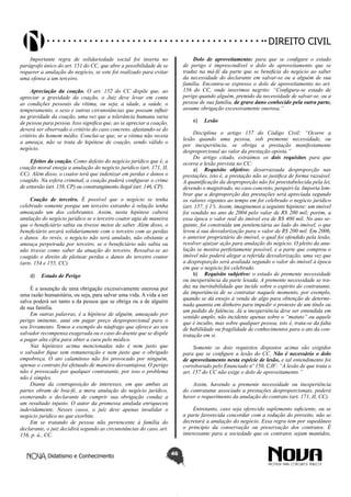 Didatismo e Conhecimento 46
DIREITO CIVIL
Importante regra de solidariedade social foi inserta no
parágrafo único do art. 151 do CC, que abre a possibilidade de se
requerer a anulação do negócio, se este foi realizado para evitar
uma ofensa a um terceiro.
Apreciação da coação. O art. 152 do CC dispõe que, ao
apreciar a gravidade da coação, o Juiz deve levar em conta
as condições pessoais da vítima, ou seja, a idade, a saúde, o
temperamento, o sexo e outras circunstâncias que possam influir
na gravidade da coação, uma vez que a tolerância humana varia
de pessoa para pessoa. Isso significa que, ao se apreciar a coação,
deverá ser observado o critério do caso concreto, afastando-se do
critério do homem médio. Conclui-se que, se a vítima não receia
a ameaça, não se trata de hipótese de coação, sendo válido o
negócio.
Efeitos da coação. Como defeito do negócio jurídico que é, a
coação moral enseja a anulação do negócio jurídico (art. 171, II,
CC). Além disso, o coator terá que indenizar em perdas e danos o
coagido. Na esfera criminal, a coação poderá configurar o crime
de extorsão (art. 158, CP) ou constrangimento ilegal (art. 146, CP).
Coação de terceiro. É possível que o negócio se tenha
celebrado somente porque um terceiro estranho à relação tenha
ameaçado um dos celebrantes. Assim, nesta hipótese caberá
anulação do negócio jurídico se o terceiro coator agia de maneira
que o beneficiário sabia ou tivesse meios de saber. Além disso, o
beneficiário arcará solidariamente com o terceiro com as perdas
e danos. Ao revés, o negócio não será anulado, não obstante a
ameaça perpetrada por terceiro, se o beneficiário não sabia ou
não tivesse como saber da atuação do terceiro. Ressalva-se ao
coagido o direito de pleitear perdas e danos do terceiro coator
(arts. 154 e 155, CC).
d)	 Estado de Perigo
É a assunção de uma obrigação excessivamente onerosa por
uma razão humanitária, ou seja, para salvar uma vida. A vida a ser
salva poderá ser tanto a da pessoa que se obriga ou a de alguém
de sua família.
Em outras palavras, é a hipótese de alguém, ameaçado por
perigo iminente, anui em pagar preço desproporcional para o
seu livramento. Temos o exemplo do náufrago que oferece ao seu
salvador recompensa exagerada ou o caso do doente que se dispõe
a pagar alta cifra para obter a cura pelo médico.
Nas hipóteses acima mencionadas não é nem justo que
o salvador fique sem remuneração e nem justo que o obrigado
empobreça. O ato calamitoso não foi provocado por ninguém,
apenas o contrato foi efetuado de maneira desvantajosa. O perigo
não é provocado por qualquer contratante, por isso o problema
não é simples.
Diante da contraposição de interesses, em que ambas as
partes obram de boa-fé, a mera anulação do negócio jurídico,
exonerando o declarante de cumprir sua obrigação conduz a
um resultado injusto. O autor da promessa anulada enriqueceu
indevidamente. Nesses casos, o juiz deve apenas invalidar o
negócio jurídico no que exorbite.
Em se tratando de pessoa não pertencente à família do
declarante, o juiz decidirá segundo as circunstâncias do caso, art.
156, p. ú., CC.
Dolo de aproveitamento: para que se configure o estado
de perigo é imprescindível o dolo de aproveitamento que se
traduz na má-fé da parte que se beneficia do negócio ao saber
da necessidade do declarante em salvar-se ou a alguém de sua
família. Encontra-se expresso o dolo de aproveitamento no art.
156 do CC, onde inserimos negrito: “Configura-se estado de
perigo quando alguém, premido da necessidade de salvar-se, ou a
pessoa de sua família, de grave dano conhecido pela outra parte,
assume obrigação excessivamente onerosa.”
e)	 Lesão
Disciplina o artigo 157 do Código Civil: “Ocorre a
lesão quando uma pessoa, sob premente necessidade, ou
por inexperiência, se obriga a prestação manifestamente
desproporcional ao valor da prestação oposta.”
Do artigo citado, extraímos os dois requisitos para que
ocorra a lesão prevista no CC:
a)	 Requisito objetivo: desarrazoada desproporção nas
prestações, isto é, a prestação não se justifica de forma razoável.
A quantificação da desproporção não foi preestabelecida pela lei,
devendo o magistrado, no caso concreto, perquiri-la. Importa lem-
brar que a desproporção das prestações será apreciada segundo
os valores vigentes ao tempo em foi celebrado o negócio jurídico
(art. 157, § 1º). Assim, imaginemos a seguinte hipótese: um imóvel
foi vendido no ano de 2004 pelo valor de R$ 200 mil; porém, a
essa época o valor real do imóvel era de R$ 400 mil. No ano se-
guinte, foi construída um penitenciária ao lado do imóvel, o que
levou à sua desvalorização para o valor de R$ 200 mil. Em 2006,
o anterior proprietário do imóvel, o qual foi ofendido pela lesão,
resolver ajuizar ação para anulação do negócio. O pleito da anu-
lação se mostra perfeitamente possível, e a parte que comprou o
imóvel não poderá alegar a referida desvalorização, uma vez que
a desproporção será avaliada segundo o valor do imóvel à época
em que o negócio foi celebrado.
b)	 Requisito subjetivo: o estado de premente necessidade
ou inexperiência da parte lesada. A premente necessidade se tra-
duz na inevitabilidade que incide sobre o espírito do contratante,
da importância de se contratar naquele momento, por exemplo,
quando se dá ensejo à venda de algo para obtenção de determi-
nada quantia em dinheiro para impedir o protesto de um título ou
um pedido de falência. Já a inexperiência deve ser entendida em
sentido amplo, não incidente apenas sobre o “matuto” ou aquele
que é inculto, mas sobre qualquer pessoa, isto é, trata-se da falta
de habilidade ou fragilidade de conhecimentos para o ato da con-
tratação em si.
Somente os dois requisitos dispostos acima são exigidos
para que se configure a lesão do CC. Não é necessário o dolo
de aproveitamento nesta espécie de lesão, e tal entendimento foi
corroborado pelo Enunciado nº 150, CJF: “A lesão de que trata o
art. 157 do CC não exige o dolo de aproveitamento.”
Assim, havendo a premente necessidade ou inexperiência
do contratante associado a prestações desproporcionais, poderá
haver o requerimento da anulação do contrato (art. 171, II, CC).
Entretanto, caso seja oferecido suplemento suficiente, ou se
a parte favorecida concordar com a redução do proveito, não se
decretará a anulação do negócio. Essa regra tem por supedâneo
o princípio da conservação ou preservação dos contratos. É
interessante para a sociedade que os contratos sejam mantidos,
 
