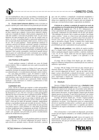 Didatismo e Conhecimento 48
DIREITO CIVIL
cia com inadimplência, uma vez que esta última se manifesta pelo
não cumprimento de uma obrigação. Assim, é bem possível uma
pessoa insolvente e adimplente, ou então, solvente e inadimplente.
b)	 Eventus damni (elemento objetivo): trata-se do dano ou
prejuízo sofridos pelo credor diante do ato praticado pelo devedor.
c)	 Consilium fraudis ou scientia fraudis (elemento subje-
tivo): manifesta-se no conluio fraudulento ente aquele que dispõe
do bem e aquele que o adquire. A prova desse requisito é dispen-
sada em se tratando de fraude a título gratuito, pagamento de dí-
vida não vendida e concessão de garantias reais, vez que nessas
hipóteses há uma presunção iure et de iure de conluio entre as
partes. Ao revés, o consilium fraudis se apresenta indispensável e
deve ser provado diante da fraude a título oneroso. Assim se extrai
do art. 159, no qual grifamos: “Serão igualmente anuláveis os
contratos onerosos do devedor insolvente, quando a insolvência
for notória, ou houver motivo para ser conhecida do outro con-
tratante.” A insolvência será notória quando conhecida de todos,
por exemplo, em havendo títulos protestados ou publicações pela
imprensa. Será, porém, presumida a insolvência quando houver
motivos para ser conhecida pelo outro contratante, por exemplo,
amizade íntima ou parentesco próximo entre o disponente do bem
(o devedor) e o adquirente.
Ação Pauliana ou Revogatória
A ação pauliana somente é utilizada nos casos de fraude
contra credores. Não se confunde esta com a ação revocatória da
Lei de Falências.
A ação pauliana foi tratada no Código Civil como uma ação
anulatória, portanto de natureza desconstitutiva. Ou seja, busca-
se a demonstração e o reconhecimento da fraude contra credores.
Se o juiz julga procedente a ação, ele anulará a venda ou
a doação do bem. Hoje, a jurisprudência passou a considerar a
ação pauliana como ação declaratória de ineficácia do negócio
jurídico em face dos credores que a ajuizaram. Então, havendo
anulação, o Juiz autorizará os credores a penhorarem os bens
alienados pelo devedor.
Legitimidade Ativa
O art. 158 do CC dispõe que somente o credor quirografário
está legitimado para propor ação pauliana, ou seja, aquele que não
possui nenhuma garantia real, e desde que já fosse credor na data
da alienação (§ 2º, art. 158, CC), visto que o credor quirografário
depende dos bens do devedor para a quitação da dívida. É lógica
a conclusão, haja vista que o credor titular de uma garantia
real não tem interesse de agir no que tange à referida ação. Isso
porque, sendo titular de uma garantia, possui o direito de seqüela
sobre o bem que foi dado em garantia, podendo, simplesmente
pleitear a sua penhora mesmo que em mãos de terceiro. Porém, o
§ 1º do art. 158, CC, admite que o credor titular de uma garantia
real poderá ajuizar a ação pauliana se o bem dado em garantia
se tornar insuficiente para o pagamento da dívida. O Enunciado
nº 151, CJF dispõe que: “O ajuizamento da ação pauliana pelo
credor com garantia real prescinde de prévio reconhecimento
judicial da insuficiência da garantia.”
Legitimidade Passiva
O artigo 161 dispõe que a ação pauliana poderá ser proposta
contra o devedor e os terceiros adquirentes de má-fé. Assim, a
ação deverá ser ajuizada contra o devedor insolvente, a pessoa
que com ele celebrou a estipulação considerada fraudulenta e
o terceiro subadquirente que haja procedido de má-fé. Se esse
último tiver adquirido de boa-fé, o negócio não será atingido, de
modo que o de má-fé deverá repor o equivalente em dinheiro.
O direito de se pleitear a anulação do negócio por meio da
ação pauliana ou revocatória decai em 04 (quatro) anos a contar
da celebração do negócio (art. 178, II, CC). Indispensável se
torna o ajuizamento da ação pauliana para atingir o ato praticado
em fraude, confirmado isso pela Súmula 195 do STJ, que dispõe:
“Em embargos de terceiro, não se anula ato jurídico, por fraude
contra credores.” Assim, se o bem tivesse sido alienado, poderia
tão somente o credor requerer a penhora desse bem em poder de
terceiro. Esse, por sua vez, apresentaria embargos de terceiro, e
aqui se discutiria a fraude. Porém, a súmula retro citada afasta
totalmente essa possibilidade, não restando ao credor outra
possibilidade que não o ajuizamento da ação pauliana.
Efeitos da ação pauliana: como defeito do negócio jurídico
que é, a fraude contra credores comprovada em ação pauliana
induz à anulação daquele negócio jurídico, conforme estabelece
o art. 171, II, CC. Assim, tendo em vista um negócio praticado
em fraude contra credores, o regime a ser aplicado é o da
anulabilidade.
O artigo 164 do Código Civil dispõe que são válidos os
negócios ordinários indispensáveis à manutenção de seu comércio,
indústria e agricultura.
O artigo 160 do Código Civil trata de uma situação que a
doutrina chama de “fraude não consumada”. Há a permissão de
que o terceiro adquirente de boa-fé – que dá um sinal e fica de
pagar o preço, descobrindo a situação do devedor – para evitar
a consumação da fraude, pode depositar o restante do preço em
juízo, requerendo a citação dos credores para, eventualmente,
levantarem o dinheiro depositado.
b)	 Simulação
Inovou o Código Civil ao determinar que a simulação é uma
hipótese de negócio jurídico nulo (artigo 167). A simulação é uma
declaração enganosa da vontade que visa produzir efeito diferente
do ostensivamente indicado. Oferece uma aparência diferente do
efetivo querer das partes. As partes fingem o negócio que de forma
alguma querem ou desejam. É uma burla intencional, um conluio
das partes que almejam disfarçar a realidade enganando terceiro.
O artigo 167 do CC dispõe que: “É nulo o negócio jurídico
simulado, mas subsistirá o que se dissimulou, se válido for na
substância e na forma”. Esse dispositivo, para ser compreendido,
deverá ser repartido em duas partes: a primeira, que nos informa
que o negócio simulado é sempre nulo; e a segunda, que impõe a
subsistência do negócio dissimulado se válido em sua substancia
e forma.
Para alcançarmos o real sentido da disposição, precisamos
aceitar que um negócio simulado é, na verdade, formado por dois
negócios:
a)	 Negócio dissimulado ou real: trata-se do negócio ver-
dadeiramente desejado pelas partes, aquilo que elas realmente
intencionavam, mas que por um motivo ou outro não puderam ou
quiseram fazê-lo.
 
