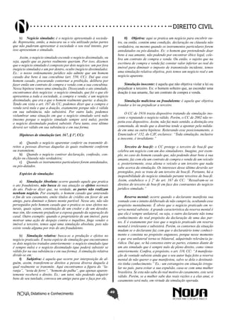 Didatismo e Conhecimento 49
DIREITO CIVIL
b)	 Negócio simulado: é o negócio apresentado à socieda-
de. Representa, então, a máscara ou o véu utilizado pelas partes
que não puderam apresentar à sociedade o seu real intento, por
isso apresentam o simulado.
Assim, o negócio simulado esconde o negócio dissimulado, ou
seja, aquilo que as partes realmente queriam. Por isso, dizemos
que o negócio simulado é composto por dois negócios: um por fora
(negócio simulado) e um por dentro, oculto (negócio dissimulado).
Ex.: o nosso ordenamento jurídico não admite que um homem
casado doe bens à sua concubina (art. 550, CC). Daí que esse
homem casado, procurando contornar a proibição, delibera por
fazer então um contrato de compra e venda com a sua concubina.
Nessa hipótese temos uma simulação. Dissecando o ato simulado,
encontramos dois negócios: o negócio simulado, que foi o que ele
apresentou a toda a sociedade, a compra e venda; e um negócio
dissimulado, que era o que o homem realmente queria: a doação.
Tendo em vista o art. 167 do CC, podemos dizer que a compra e
venda será nula e que a doação, exatamente porque não é válida
em sua substância, não subsistirá. Por outro lado, podemos
vislumbrar uma situação em que o negócio simulado será nulo
(mesmo porque o negócio simulado sempre será nulo), porém
o negócio dissimulado poderá subsistir. Para tanto, esse último
deverá ser válido em sua substância e em sua forma.
Hipóteses de simulação (art. 167, § 1º, CC):
a)	 Quando o negócio aparentar conferir ou transmitir di-
reitos a pessoas diversas daquelas às quais realmente conferem
ou transmitem;
b)	 Quando o negócio contiver declaração, confissão, con-
dição ou cláusula não verdadeira;
c)	 Quando os instrumentos particulares forem antedatados,
ou pós-datados.
Espécies de simulação:
a)	 Simulação Absoluta: ocorre quando aquele que pratica
o ato fraudulento, não busca de sua atuação os efeitos normais
do ato. Pode-se dizer que, na verdade, as partes não realizam
nenhum negócio. Por exemplo, o homem casado que antevendo
o fim de seu casamento, emite títulos de crédito em favor de um
amigo, para diminuir o futuro monte partível. Nesse ato, não são
perseguidos pelo homem casado que o pratica os seus efeitos na-
turais, quais sejam, constituição de um credor e de um devedor,
mas sim, tão somente prejudicar a esposa quando da separação do
casal. Outro exemplo: quando o proprietário de um imóvel, para
motivar uma ação de despejo contra o inquilino, finge vender o
imóvel a terceiro, temos aqui uma simulação absoluta, pois não
existe venda alguma por trás do ato fraudulento.
b)	 Simulação relativa: busca-se a produção e efeitos no
negócio praticado. É nesta espécie de simulação que encontramos
os dois negócios tratados anteriormente: o negócio simulado (que
é sempre nulo) e o negócio dissimulado (que poderá subsistir se
válido for na sua substância e em sua forma). A simulação relativa
divide-se em:
I)	 Subjetiva: é aquela que ocorre por interposição de al-
guém, assim, transferem-se direitos a pessoa diversa daquela à
qual realmente se transmite. Aqui encontramos a figura do “la-
ranja”, “testa de ferro”, “homem-de-palha”, que apenas aparen-
temente receberá o direito. Ex.: um tutor, não podendo adquirir
bens de seu tutelado, convoca um amigo para que o faça por ele.
II)	 Objetiva: aqui se pratica um negócio para encobrir ou-
tro, ou então, contém uma condição, declaração ou cláusula não
verdadeira, ou mesmo quando os instrumentos particulares forem
antedatados ou pós-datados. Ex: o homem que pretendendo doar
bens à sua amante, não podendo por encontrar óbice legal, cele-
bra um contrato de compra e venda. Ou então, o sujeito que na
escritura de compra e venda faz constar valor inferior ao real do
imóvel para diminuir o imposto de transmissão incidente, temos
uma simulação relativa objetiva, pois temos um negócio real e um
negócio aparente.
Simulação inocente: é aquela que não objetiva violar a lei ou
prejudicar a terceiro. Ex: o homem solteiro que, ao esconder uma
doação à sua amante, faz um contrato de compra e venda.
Simulação maliciosa ou fraudulenta: é aquela que objetiva
fraudar a lei ou prejudicar a terceiro.
O CC de 1916 trazia dispositivo tratando da simulação ino-
cente e reputando o negócio válido. Porém, o CC de 2002 não re-
petiu esse dispositivo. Assim, não faz mais sentido, a distinção ora
comentada, de modo que a doutrina tende a apontar pela nulida-
de em uma ou outra hipótese. Reiterando esse posicionamento, o
Enunciado nº 152, do CJF, esclarece: “Toda simulação, inclusive
a inocente, é invalidante.”
Terceiro de boa-fé: o CC protege o terceiro de boa-fé que
celebra um negócio com um dos simuladores. Imagine, por exem-
plo, no caso do homem casado que, não podendo doar bens à sua
amante, faz com ela um contrato de compra e venda de um veículo
e, posteriormente, essa aliena o veículo a um terceiro que nada
sabe acerca da simulação. Os interesses desse último deverão ser
protegidos, pois se trata de um terceiro de boa-fé. Portanto, há a
inoponibilidade do negócio simulado perante terceiros de boa-fé.
Assim, estabelece o § 2º do art. 167 do CC: “Ressalvam-se os
direitos do terceiro de boa-fé em face dos contraentes do negócio
jurídico simulado.”
Reserva mental: ocorre quando o declarante manifesta sua
vontade com o intuito deliberado de não cumpri-la, ocultando esse
propósito mentalmente. É obvio que o negócio praticado em re-
serva mental subsiste. A grande característica da reserva mental é
que ela é sempre unilateral, ou seja, o outro declarante não toma
conhecimento do real propósito da declaração de uma das par-
tes. E é exatamente por isso que o negócio praticado em reserva
mental é irrelevante e subsistirá. Porém, os contornos da situação
mudam se o declarante faz com que o declaratário tome conheci-
mento e consinta no propósito enganoso, porque nesse momento
o que era unilateral torna-se bilateral, adquirindo relevância ju-
rídica. Daí que, se há consenso entre as partes, estamos diante de
um ato simulado que é sempre nulo de pleno direito, como vimos
anteriormente. Confira, a propósito, o art. 110, CC: “A manifesta-
ção de vontade subsiste ainda que o seu autor haja feito a reserva
mental de não querer o que manifestou, salvo se dela o destinatá-
rio tinha conhecimento.” Ex.: um estrangeiro em situação irregu-
lar no país, para evitar a sua expulsão, casa-se com uma mulher
brasileira. Se esta não sabe do real motivo do casamento, este será
válido. Porém, se a mulher sabe das reais razões e a elas anui, o
casamento será nulo, em virtude da simulação operada.
 