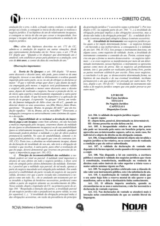 Didatismo e Conhecimento 51
DIREITO CIVIL
anulação for o erro, o dolo, a fraude contra credores, o estado de
perigo ou a lesão, a contagem se inicia do dia em que se realizou o
negócio jurídico. E na hipótese de ato de relativamente incapazes,
a contagem se inicia do dia em que cessar a incapacidade. Isso
porque o incapaz não pode postular pessoalmente a anulação do
negócio jurídico.
Obs.: além das hipóteses descritas no art. 171 do CC,
admite-se a anulação do negócio em outras situações, desde
que expressamente declaradas em lei. Nesse caso, o art. 179 do
CC dispõe que: “Quando a lei dispuser que determinado ato é
anulável, sem estabelecer prazo para pleitear-se a anulação, será
este de dois anos, a contar da data da conclusão do ato.”
Observações importantes:
a)	 Teoria do Tu Quoque: o art. 180 dispõe: “O menor,
entre dezesseis e dezoito anos, não pode, para eximir-se de uma
obrigação, invocar a sua idade se dolosamente a ocultou quando
inquirido pela outra parte, ou se, no ato de obrigar-se declarou-se
maior.” O que o referido artigo quer dizer é que diante da malí-
cia empregada pelo menor, o negócio será perfeitamente válido
e exigível, não podendo o menor entre dezesseis anos e dezoito
anos, depois de realizado o negócio, buscar a proteção da lei, se
de início agiu esperta e maliciosamente enganando a outra parte
acerca de sua idade. O que há neste dispositivo é a aplicação da
teoria do tu quoque. A expressão “tu quoque” deriva, em verda-
de, da famosa indagação de Júlio césar, em 44 a.C., quando ao
detectar dentre os seus assassinos, seu filho Marco Júnio Bruto,
questiona: “Tu quoque, Brutus, tu quoque, fili mili?” que em tra-
dução significa: “Até tu, Brutus, até tu, meu filho?” Doravante, a
indagação consagrou-se universalmente como sinônimo de espan-
to e decepção.
b)	 Impossibilidade de se reclamar a devolução da impor-
tância paga a um incapaz: como bem sabemos, em não havendo
a malícia empregada pelo incapaz, estaremos diante da nulidade
do ato (para os absolutamente incapazes) ou de sua anulabilidade
(para os relativamente incapazes). No caso de nulidade, qualquer
interessado poderá pleitear a nulidade e o juiz de ofício poderá
pronunciá-la também. No caso de anulabilidade, somente o in-
capaz poderá pleiteá-la, e não aquele que com ele contratou (art.
105, CC). Posto isso, o absoluta ou relativamente incapaz, diante
da declaração de invalidade de seu ato, não terá a obrigação de
restituir o que recebeu. A outra parte, para obter a restituição do
que foi pago, deverá demonstrar que reverteu em proveito do in-
capaz a importância paga (art. 181, CC).
c)	 Princípio da incomunicabilidade das nulidades: a nu-
lidade poderá ser total ou parcial. A nulidade total importará o
alcance de seus efeitos em todo o negócio jurídico, é dizer, será
todo ele atingido pelos efeitos fulminantes da nulidade. Entretan-
to, é possível que a nulidade seja parcial; de tal modo, apenas a
parte do negócio maculada será atingida pela nulidade. Em sendo
possível a cindibilidade da parte viciada do negócio de sua parte
válida, devemos crer que a parte viciada não contaminará o ne-
gócio como um todo. Ex.: em se anulando um testamento por ter
se invadido a legítima de herdeiros necessários, perdurará como
válida a parte do negócio atinente ao reconhecimento do filho.
Nesse sentido, dispôs o legislador do CC, na primeira parte do ar-
tigo 184: “Respeitada a intenção das partes, a invalidade parcial
de um negócio jurídico não o prejudicará na parte válida, se esta
for separável; (...). “A invalidade da obrigação principal induz à
das obrigações acessórias, em razão da prevalência do princípio
da gravitação jurídica (“o acessório segue o principal”). Por isso
dispôs o CC, na segunda parte do art. 184: “(...) a invalidade da
obrigação principal implica a das obrigações acessórias, mas a
destas não induz a da obrigação principal”. Ex.: a nulidade da lo-
cação (contrato principal) atingirá a fiança (contrato acessório).
d)	 A invalidade do instrumento: nos negócios jurídicos pe-
los quais a lei impõe determinada forma – os negócios formais
– em havendo a sua inobservância, a consequencia é a nulidade
do ato (art. 166, IV, CC). Isso porque o instrumento funciona, em
alguns casos, como requisito de validade. Assim, a invalidade do
instrumento contamina o conteúdo do ato. Porém, existem negó-
cios em que a forma se mostra desnecessária – os negócios infor-
mais – e se esses negócios se manifestarem por meio de um deter-
minado instrumento, nessas hipóteses, o instrumento se apresenta
apenas como meio de prova. São os negócios ad probationem
tantum, isto é, que podem ser realizados pela forma livre, porém
as partes resolvem celebrá-lo por escrito. Para esses negócios,
a conclusão é a de que, se desnecessária determinada forma, na
hipótese de sua doação e de sua eventual invalidade, incólume
permanecerá o ato que poderá ser provado por outro meio. Por
isso, dispõe o art. 183 do CC: “A invalidade do instrumento não
induz a do negócio jurídico sempre que este puder provar-se por
outro meio.”
LIVRO III
Dos Fatos Jurídicos
TÍTULO I
Do Negócio Jurídico
CAPÍTULO I
Disposições Gerais
Art. 104. A validade do negócio jurídico requer:
I - agente capaz;
II - objeto lícito, possível, determinado ou determinável;
III - forma prescrita ou não defesa em lei.
Art. 105. A incapacidade relativa de uma das partes
não pode ser invocada pela outra em benefício próprio, nem
aproveita aos co-interessados capazes, salvo se, neste caso, for
indivisível o objeto do direito ou da obrigação comum.
Art. 106. A impossibilidade inicial do objeto não invalida o
negócio jurídico se for relativa, ou se cessar antes de realizada
a condição a que ele estiver subordinado.
Art. 107. A validade da declaração de vontade não
dependerá de forma especial, senão quando a lei expressamente
a exigir.
Art. 108. Não dispondo a lei em contrário, a escritura
pública é essencial à validade dos negócios jurídicos que visem
à constituição, transferência, modificação ou renúncia de
direitos reais sobre imóveis de valor superior a trinta vezes o
maior salário mínimo vigente no País.
Art. 109. No negócio jurídico celebrado com a cláusula de
não valer sem instrumento público, este é da substância do ato.
Art. 110. A manifestação de vontade subsiste ainda que
o seu autor haja feito a reserva mental de não querer o que
manifestou, salvo se dela o destinatário tinha conhecimento.
Art. 111. O silêncio importa anuência, quando as
circunstâncias ou os usos o autorizarem, e não for necessária a
declaração de vontade expressa.
Art. 112. Nas declarações de vontade se atenderá mais à
intenção nelas consubstanciada do que ao sentido literal da
linguagem.
 