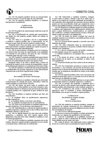 Didatismo e Conhecimento 52
DIREITO CIVIL
Art. 113. Os negócios jurídicos devem ser interpretados
conforme a boa-fé e os usos do lugar de sua celebração.
Art. 114. Os negócios jurídicos benéficos e a renúncia
interpretam-se estritamente.
CAPÍTULO II
Da Representação
Art. 115. Os poderes de representação conferem-se por lei
ou pelo interessado.
Art. 116. A manifestação de vontade pelo representante,
nos limites de seus poderes, produz efeitos em relação ao
representado.
Art. 117. Salvo se o permitir a lei ou o representado,
é anulável o negócio jurídico que o representante, no seu
interesse ou por conta de outrem, celebrar consigo mesmo.
Parágrafo único. Para esse efeito, tem-se como celebrado
pelo representante o negócio realizado por aquele em quem os
poderes houverem sido subestabelecidos.
Art. 118. O representante é obrigado a provar às pessoas,
com quem tratar em nome do representado, a sua qualidade
e a extensão de seus poderes, sob pena de, não o fazendo,
responder pelos atos que a estes excederem.
Art. 119. É anulável o negócio concluído pelo representante
em conflito de interesses com o representado, se tal fato era ou
devia ser do conhecimento de quem com aquele tratou.
Parágrafo único. É de cento e oitenta dias, a contar da
conclusão do negócio ou da cessação da incapacidade, o prazo
de decadência para pleitear-se a anulação prevista neste artigo.
Art.120.Osrequisitoseosefeitosdarepresentaçãolegalsão
os estabelecidos nas normas respectivas; os da representação
voluntária são os da Parte Especial deste Código.
CAPÍTULO III
Da Condição, do Termo e do Encargo
Art. 121. Considera-se condição a cláusula que, derivando
exclusivamente da vontade das partes, subordina o efeito do
negócio jurídico a evento futuro e incerto.
Art. 122. São lícitas, em geral, todas as condições não
contrárias à lei, à ordem pública ou aos bons costumes; entre
as condições defesas se incluem as que privarem de todo efeito
o negócio jurídico, ou o sujeitarem ao puro arbítrio de uma
das partes.
Art. 123. Invalidam os negócios jurídicos que lhes são
subordinados:
I - as condições física ou juridicamente impossíveis,
quando suspensivas;
II - as condições ilícitas, ou de fazer coisa ilícita;
III - as condições incompreensíveis ou contraditórias.
Art. 124. Têm-se por inexistentes as condições impossíveis,
quando resolutivas, e as de não fazer coisa impossível.
Art. 125. Subordinando-se a eficácia do negócio jurídico à
condição suspensiva, enquanto esta se não verificar, não se terá
adquirido o direito, a que ele visa.
Art. 126. Se alguém dispuser de uma coisa sob condição
suspensiva, e, pendente esta, fizer quanto àquela novas
disposições, estas não terão valor, realizada a condição, se com
ela forem incompatíveis.
Art. 127. Se for resolutiva a condição, enquanto esta se não
realizar, vigorará o negócio jurídico, podendo exercer-se desde
a conclusão deste o direito por ele estabelecido.
Art. 128. Sobrevindo a condição resolutiva, extingue-
se, para todos os efeitos, o direito a que ela se opõe; mas, se
aposta a um negócio de execução continuada ou periódica, a
sua realização, salvo disposição em contrário, não tem eficácia
quanto aos atos já praticados, desde que compatíveis com a
natureza da condição pendente e conforme aos ditames de boa-fé.
Art. 129. Reputa-se verificada, quanto aos efeitos jurídicos,
a condição cujo implemento for maliciosamente obstado pela
parte a quem desfavorecer, considerando-se, ao contrário,
não verificada a condição maliciosamente levada a efeito por
aquele a quem aproveita o seu implemento.
Art. 130. Ao titular do direito eventual, nos casos de
condição suspensiva ou resolutiva, é permitido praticar os atos
destinados a conservá-lo.
Art. 131. O termo inicial suspende o exercício, mas não a
aquisição do direito.
Art. 132. Salvo disposição legal ou convencional em
contrário, computam-se os prazos, excluído o dia do começo, e
incluído o do vencimento.
§ 1o
Se o dia do vencimento cair em feriado, considerar-
se-á prorrogado o prazo até o seguinte dia útil.
§ 2o
Meado considera-se, em qualquer mês, o seu décimo
quinto dia.
§ 3o
Os prazos de meses e anos expiram no dia de
igual número do de início, ou no imediato, se faltar exata
correspondência.
§ 4o
Os prazos fixados por hora contar-se-ão de minuto a
minuto.
Art. 133. Nos testamentos, presume-se o prazo em favor
do herdeiro, e, nos contratos, em proveito do devedor, salvo,
quanto a esses, se do teordo instrumento, ou das circunstâncias,
resultar que se estabeleceu a benefício do credor, ou de ambos
os contratantes.
Art. 134. Os negócios jurídicos entre vivos, sem prazo, são
exeqüíveis desde logo, salvo se a execução tiver de ser feita em
lugar diverso ou depender de tempo.
Art. 135.Ao termo inicial e final aplicam-se, no que couber,
as disposições relativas à condição suspensiva e resolutiva.
Art. 136. O encargo não suspende a aquisição nem o
exercício do direito, salvo quando expressamente imposto no
negócio jurídico, pelo disponente, como condição suspensiva.
Art. 137. Considera-se não escrito o encargo ilícito ou
impossível, salvo se constituir o motivo determinante da
liberalidade, caso em que se invalida o negócio jurídico.
CAPÍTULO IV
Dos Defeitos do Negócio Jurídico
Seção I
Do Erro ou Ignorância
Art. 138. São anuláveis os negócios jurídicos, quando as
declarações de vontade emanarem de erro substancial que
poderia ser percebido por pessoa de diligência normal, em face
das circunstâncias do negócio.
Art. 139. O erro é substancial quando:
I - interessa à natureza do negócio, ao objeto principal da
declaração, ou a alguma das qualidades a ele essenciais;
II - concerne à identidade ou à qualidade essencial da
pessoa a quem se refira a declaração de vontade, desde que
tenha influído nesta de modo relevante;
III - sendo de direito e não implicando recusa à aplicação
da lei, for o motivo único ou principal do negócio jurídico.
 