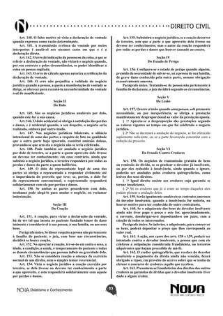 Didatismo e Conhecimento 53
DIREITO CIVIL
Art. 140. O falso motivo só vicia a declaração de vontade
quando expresso como razão determinante.
Art. 141. A transmissão errônea da vontade por meios
interpostos é anulável nos mesmos casos em que o é a
declaração direta.
Art. 142. O erro de indicação da pessoa ou da coisa, a que se
referir a declaração de vontade, não viciará o negócio quando,
por seu contexto e pelas circunstâncias, se puder identificar a
coisa ou pessoa cogitada.
Art. 143. O erro de cálculo apenas autoriza a retificação da
declaração de vontade.
Art. 144. O erro não prejudica a validade do negócio
jurídico quando a pessoa, a quem a manifestação de vontade se
dirige, se oferecer para executá-la na conformidade da vontade
real do manifestante.
Seção II
Do Dolo
Art. 145. São os negócios jurídicos anuláveis por dolo,
quando este for a sua causa.
Art. 146. O dolo acidental só obriga à satisfação das perdas
e danos, e é acidental quando, a seu despeito, o negócio seria
realizado, embora por outro modo.
Art. 147. Nos negócios jurídicos bilaterais, o silêncio
intencional de uma das partes a respeito de fato ou qualidade
que a outra parte haja ignorado, constitui omissão dolosa,
provando-se que sem ela o negócio não se teria celebrado.
Art. 148. Pode também ser anulado o negócio jurídico
por dolo de terceiro, se a parte a quem aproveite dele tivesse
ou devesse ter conhecimento; em caso contrário, ainda que
subsista o negócio jurídico, o terceiro responderá por todas as
perdas e danos da parte a quem ludibriou.
Art. 149. O dolo do representante legal de uma das
partes só obriga o representado a responder civilmente até
a importância do proveito que teve; se, porém, o dolo for
do representante convencional, o representado responderá
solidariamente com ele por perdas e danos.
Art. 150. Se ambas as partes procederem com dolo,
nenhuma pode alegá-lo para anular o negócio, ou reclamar
indenização.
Seção III
Da Coação
Art. 151. A coação, para viciar a declaração da vontade,
há de ser tal que incuta ao paciente fundado temor de dano
iminente e considerável à sua pessoa, à sua família, ou aos seus
bens.
Parágrafoúnico.Sedisserrespeitoapessoanãopertencente
à família do paciente, o juiz, com base nas circunstâncias,
decidirá se houve coação.
Art. 152. No apreciar a coação, ter-se-ão em conta o sexo, a
idade, a condição, a saúde, o temperamento do paciente e todas
as demais circunstâncias que possam influir na gravidade dela.
Art. 153. Não se considera coação a ameaça do exercício
normal de um direito, nem o simples temor reverencial.
Art. 154. Vicia o negócio jurídico a coação exercida por
terceiro, se dela tivesse ou devesse ter conhecimento a parte
a que aproveite, e esta responderá solidariamente com aquele
por perdas e danos.
Art. 155. Subsistirá o negócio jurídico, se a coação decorrer
de terceiro, sem que a parte a que aproveite dela tivesse ou
devesse ter conhecimento; mas o autor da coação responderá
por todas as perdas e danos que houver causado ao coacto.
Seção IV
Do Estado de Perigo
Art. 156. Configura-se o estado de perigo quando alguém,
premido da necessidade de salvar-se, ou a pessoa de sua família,
de grave dano conhecido pela outra parte, assume obrigação
excessivamente onerosa.
Parágrafo único. Tratando-se de pessoa não pertencente à
família do declarante, o juiz decidirá segundo as circunstâncias.
Seção V
Da Lesão
Art. 157. Ocorre a lesão quando uma pessoa, sob premente
necessidade, ou por inexperiência, se obriga a prestação
manifestamente desproporcional ao valor da prestação oposta.
§ 1o
Aprecia-se a desproporção das prestações segundo
os valores vigentes ao tempo em que foi celebrado o negócio
jurídico.
§ 2o
Não se decretará a anulação do negócio, se for oferecido
suplemento suficiente, ou se a parte favorecida concordar com a
redução do proveito.
Seção VI
Da Fraude Contra Credores
Art. 158. Os negócios de transmissão gratuita de bens
ou remissão de dívida, se os praticar o devedor já insolvente,
ou por eles reduzido à insolvência, ainda quando o ignore,
poderão ser anulados pelos credores quirografários, como
lesivos dos seus direitos.
§ 1o
Igual direito assiste aos credores cuja garantia se
tornar insuficiente.
§ 2o
Só os credores que já o eram ao tempo daqueles atos
podem pleitear a anulação deles.
Art. 159. Serão igualmente anuláveis os contratos onerosos
do devedor insolvente, quando a insolvência for notória, ou
houver motivo para ser conhecida do outro contratante.
Art. 160. Se o adquirente dos bens do devedor insolvente
ainda não tiver pago o preço e este for, aproximadamente,
o corrente, desobrigar-se-á depositando-o em juízo, com a
citação de todos os interessados.
Parágrafo único. Se inferior, o adquirente, para conservar
os bens, poderá depositar o preço que lhes corresponda ao
valor real.
Art. 161. A ação, nos casos dos arts. 158 e 159, poderá ser
intentada contra o devedor insolvente, a pessoa que com ele
celebrou a estipulação considerada fraudulenta, ou terceiros
adquirentes que hajam procedido de má-fé.
Art. 162. O credor quirografário, que receber do devedor
insolvente o pagamento da dívida ainda não vencida, ficará
obrigado a repor, em proveito do acervo sobre que se tenha de
efetuar o concurso de credores, aquilo que recebeu.
Art. 163. Presumem-se fraudatórias dos direitos dos outros
credores as garantias de dívidas que o devedor insolvente tiver
dado a algum credor.
 