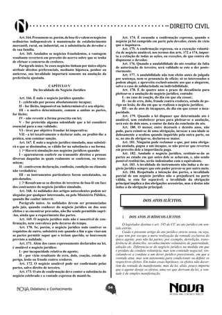 Didatismo e Conhecimento 54
DIREITO CIVIL
Art.164.Presumem-se,porém,deboa-féevalemosnegócios
ordinários indispensáveis à manutenção de estabelecimento
mercantil, rural, ou industrial, ou à subsistência do devedor e
de sua família.
Art. 165. Anulados os negócios fraudulentos, a vantagem
resultante reverterá em proveito do acervo sobre que se tenha
de efetuar o concurso de credores.
Parágrafo único. Se esses negócios tinham por único objeto
atribuir direitos preferenciais, mediante hipoteca, penhor ou
anticrese, sua invalidade importará somente na anulação da
preferência ajustada.
CAPÍTULO V
Da Invalidade do Negócio Jurídico
Art. 166. É nulo o negócio jurídico quando:
I - celebrado por pessoa absolutamente incapaz;
II - for ilícito, impossível ou indeterminável o seu objeto;
III - o motivo determinante, comum a ambas as partes,
for ilícito;
IV - não revestir a forma prescrita em lei;
V - for preterida alguma solenidade que a lei considere
essencial para a sua validade;
VI - tiver por objetivo fraudar lei imperativa;
VII - a lei taxativamente o declarar nulo, ou proibir-lhe a
prática, sem cominar sanção.
Art. 167. É nulo o negócio jurídico simulado, mas subsisti-
rá o que se dissimulou, se válido for na substância e na forma.
§ 1o
Haverá simulação nos negócios jurídicos quando:
I - aparentarem conferir ou transmitir direitos a pessoas
diversas daquelas às quais realmente se conferem, ou trans-
mitem;
II - contiverem declaração, confissão, condição ou cláusula
não verdadeira;
III - os instrumentos particulares forem antedatados, ou
pós-datados.
§ 2o
Ressalvam-se os direitos de terceiros de boa-fé em face
dos contraentes do negócio jurídico simulado.
Art. 168. As nulidades dos artigos antecedentes podem ser
alegadas por qualquer interessado, ou pelo Ministério Público,
quando lhe couber intervir.
Parágrafo único. As nulidades devem ser pronunciadas
pelo juiz, quando conhecer do negócio jurídico ou dos seus
efeitos e as encontrar provadas, não lhe sendo permitido supri-
-las, ainda que a requerimento das partes.
Art. 169. O negócio jurídico nulo não é suscetível de con-
firmação, nem convalesce pelo decurso do tempo.
Art. 170. Se, porém, o negócio jurídico nulo contiver os
requisitos de outro, subsistirá este quando o fim a que visavam
as partes permitir supor que o teriam querido, se houvessem
previsto a nulidade.
Art. 171. Além dos casos expressamente declarados na lei,
é anulável o negócio jurídico:
I - por incapacidade relativa do agente;
II - por vício resultante de erro, dolo, coação, estado de
perigo, lesão ou fraude contra credores.
Art. 172. O negócio anulável pode ser confirmado pelas
partes, salvo direito de terceiro.
Art. 173. O ato de confirmação deve conter a substância do
negócio celebrado e a vontade expressa de mantê-lo.
Art. 174. É escusada a confirmação expressa, quando o
negócio já foi cumprido em parte pelo devedor, ciente do vício
que o inquinava.
Art. 175. A confirmação expressa, ou a execução voluntá-
ria de negócio anulável, nos termos dos arts. 172 a 174, impor-
ta a extinção de todas as ações, ou exceções, de que contra ele
dispusesse o devedor.
Art. 176. Quando a anulabilidade do ato resultar da falta
de autorização de terceiro, será validado se este a der poste-
riormente.
Art. 177. A anulabilidade não tem efeito antes de julgada
por sentença, nem se pronuncia de ofício; só os interessados a
podem alegar, e aproveita exclusivamente aos que a alegarem,
salvo o caso de solidariedade ou indivisibilidade.
Art. 178. É de quatro anos o prazo de decadência para
pleitear-se a anulação do negócio jurídico, contado:
I - no caso de coação, do dia em que ela cessar;
II - no de erro, dolo, fraude contra credores, estado de pe-
rigo ou lesão, do dia em que se realizou o negócio jurídico;
III - no de atos de incapazes, do dia em que cessar a inca-
pacidade.
Art. 179. Quando a lei dispuser que determinado ato é
anulável, sem estabelecer prazo para pleitear-se a anulação,
será este de dois anos, a contar da data da conclusão do ato.
Art. 180. O menor, entre dezesseis e dezoito anos, não
pode, para eximir-se de uma obrigação, invocar a sua idade se
dolosamente a ocultou quando inquirido pela outra parte, ou
se, no ato de obrigar-se, declarou-se maior.
Art. 181. Ninguém pode reclamar o que, por uma obriga-
ção anulada, pagou a um incapaz, se não provar que reverteu
em proveito dele a importância paga.
Art. 182. Anulado o negócio jurídico, restituir-se-ão as
partes ao estado em que antes dele se achavam, e, não sendo
possível restituí-las, serão indenizadas com o equivalente.
Art. 183. A invalidade do instrumento não induz a do ne-
gócio jurídico sempre que este puder provar-se por outro meio.
Art. 184. Respeitada a intenção das partes, a invalidade
parcial de um negócio jurídico não o prejudicará na parte
válida, se esta for separável; a invalidade da obrigação
principal implica a das obrigações acessórias, mas a destas não
induz a da obrigação principal.
DOS ATOS ILÍCITOS.
1	 DOS ATOS JURÍDICOS LÍCITOS
O legislador destina o art. 185 do CC ao ato jurídico em sen-
tido estrito.
Cuida o presente artigo do ato jurídico stricto sensu, ou seja,
o que tem por escopo a mera realização da vontade exclusiva do
único agente, pois não há partes; por exemplo, derrelição, trans-
ferência de domicílio, reconhecimento voluntário de paternidade,
adoção etc. Diferencia-se do negócio jurídico na medida em que
é produto da conduta voluntária, mas sem conteúdo negocial, vin-
culando-se a conduta a um dever jurídico preexistente, em que a
vontade atua, mas sem autonomia para condicionar ou definir os
respectivos efeitos. Em todas essas hipóteses, os efeitos não decor-
rem da vontade do manifestante, mas da lei, aliás, pouco importa
que o agente deseje os efeitos, uma vez que derivam da lei, a von-
tade é de simples manifestação.
 