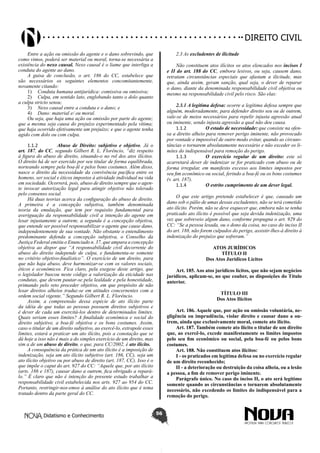Didatismo e Conhecimento 56
DIREITO CIVIL
Entre a ação ou omissão do agente e o dano sobrevindo, que
como vimos, poderá ser material ou moral, torna-se necessária a
existência do nexo causal. Nexo causal é o liame que interliga a
conduta do agente ao dano.
A guisa de conclusão, o art. 186 do CC, estabelece que
são necessários os seguintes elementos concomitantemente,
novamente citando:
1)	 Conduta humana antijurídica: comissiva ou omissiva;
2)	 Culpa, em sentido lato, englobando tanto o dolo quanto
a culpa stricto sensu;
3)	 Nexo causal entre a conduta e o dano; e
4)	 Dano: material e/ ou moral.
Ou seja, que haja uma ação ou omissão por parte do agente;
que a mesma seja causa do prejuízo experimentado pela vítima;
que haja ocorrido efetivamente um prejuízo; e que o agente tenha
agido com dolo ou com culpa.
1.1.2	 Abuso de Direito: subjetivo e objetivo. Já o
art. 187, do CC, segundo Gilbert R. L. Florêncio, “diz respeito
à figura do abuso de direito, situando-o no rol dos atos ilícitos.
O direito há de ser exercido por seu titular de forma equilibrada,
norteando sempre pela boa-fé e pelos bons costumes. Além disso,
nasce o direito da necessidade da convivência pacífica entre os
homens, ser social e éticos impostos à atividade individual na vida
em sociedade. Ocorrerá, pois, abuso de direito sempre que o agen-
te invocar autorização legal para atingir objetivo não tolerado
pelo consenso social.
Há duas teorias acerca da configuração do abuso de direito.
A primeira é a concepção subjetiva, também denominada
teoria da emulação, que tem por requisito fundamental para
averiguação da responsabilidade civil a intenção do agente em
lesar injustamente a outrem; a segunda é a concepção objetiva,
que entende ser possível responsabilizar o agente que cause dano,
independentemente de sua vontade. Não obstante o entendimento
predominante defenda a concepção subjetiva, o Conselho da
Justiça Federal emitiu o Enunciado n. 37, que ampara a concepção
objetiva ao dispor que “A responsabilidade civil decorrente do
abuso do direito independe de culpa, e fundamenta-se somente
no critério objetivo-finalístico”. O exercício de um direito, para
que não haja abuso, deve harmonizar-se com os valores sociais,
éticos e econômicos. Fica claro, pela exegese deste artigo, que
o legislador buscou neste código a valorização da eticidade nas
condutas, que devem pautar-se pela lealdade e pela honestidade,
primando pelo reto proceder objetivo, em que propósito de não
lesar direitos alheios traduz-se em atitudes concernentes com a
ordem social vigente.” Segundo Gilbert R. L. Florêncio.
Assim, a compreensão dessa espécie de ato ilícito parte
da idéia de que todas as pessoas possuem direitos subjetivos e
é dever de cada um exercitá-los dentro de determinados limites.
Quais seriam esses limites? A finalidade econômica e social do
direito subjetivo, a boa-fé objetiva e os bons costumes. Assim,
caso o titular de um direito subjetivo, ao exercê-lo, extrapole esses
limites, estará a praticar um ato ilícito, pois a conotação que se
dá hoje a isso não é mais a do simples exercício de um direito, mas
sim a de um abuso de direito, o que, para CC/2002, é ato ilícito.
A consequência da prática de um ato ilícito é a imposição de
indenização, seja um ato ilícito subjetivo (art. 186, CC), seja um
ato ilícito objetivo ou por abuso de direito (art. 187, CC). Isso é o
que impõe o caput do art. 927 do CC: “Aquele que, por ato ilícito
(arts. 186 e 187), causar dano a outrem, fica obrigado a repará-
lo.” É claro que não é intenção do presente estudo trabalhar a
responsabilidade civil estabelecida nos arts. 927 ao 954 do CC.
Portanto, restringir-nos-emos à análise do ato ilícito que é tema
tratado dentro da parte geral do CC.
2.3 As excludentes de ilicitude
Não constituem atos ilícitos os atos elencados nos incisos I
e II do art. 188 do CC, embora lesivos, ou seja, causem dano,
retratam circunstâncias especiais que afastam a ilicitude, mas
que, ainda assim, geram sanção, qual seja, o dever de reparar
o dano, diante da denominada responsabilidade civil objetiva ou
mesmo na responsabilidade civil pelo risco. São elas:
2.3.1 A legítima defesa: ocorre a legítima defesa sempre que
alguém, moderadamente, para defender direito seu ou de outrem,
vale-se de meios necessários para repelir injusta agressão atual
ou iminente, sendo injusta agressão a qual não deu causa.
1.1.2	 O estado de necessidade: que consiste na ofen-
sa a direito alheio para remover perigo iminente, não provocado
por vontade e impossível de outro modo evitar, quando as circuns-
tâncias o tornarem absolutamente necessário e não exceder os li-
mites do indispensável para remoção do perigo.
1.1.3	 O exercício regular de um direito: este só
acarretará dever de indenizar se for praticado com abuso ou de
forma irregular, em manifesto excesso aos limites impostos por
seu fim econômico ou social, ferindo a boa-fé ou os bons costumes
(v. art. 187).
1.1.4	 O estrito cumprimento de um dever legal.
O que este artigo pretende estabelecer é que, causado um
dano sob o pálio de umas dessas excludentes, não se terá cometido
ato ilícito. Porém, não se deve esquecer que, embora não se tenha
praticado ato ilícito é possível que seja devida indenização, uma
vez que sobreveio algum dano, conforme propugna o art. 929 do
CC: “Se a pessoa lesada, ou o dono da coisa, no caso do inciso II
do art. 188, não forem culpados do perigo, assistir-lhes-á direito à
indenização do prejuízo que sofreram.”
ATOS JURÍDICOS
TÍTULO II
Dos Atos Jurídicos Lícitos
Art. 185. Aos atos jurídicos lícitos, que não sejam negócios
jurídicos, aplicam-se, no que couber, as disposições do Título
anterior.
TÍTULO III
Dos Atos Ilícitos
Art. 186. Aquele que, por ação ou omissão voluntária, ne-
gligência ou imprudência, violar direito e causar dano a ou-
trem, ainda que exclusivamente moral, comete ato ilícito.
Art. 187. Também comete ato ilícito o titular de um direito
que, ao exercê-lo, excede manifestamente os limites impostos
pelo seu fim econômico ou social, pela boa-fé ou pelos bons
costumes.
Art. 188. Não constituem atos ilícitos:
I - os praticados em legítima defesa ou no exercício regular
de um direito reconhecido;
II - a deterioração ou destruição da coisa alheia, ou a lesão
a pessoa, a fim de remover perigo iminente.
Parágrafo único. No caso do inciso II, o ato será legítimo
somente quando as circunstâncias o tornarem absolutamente
necessário, não excedendo os limites do indispensável para a
remoção do perigo.
 