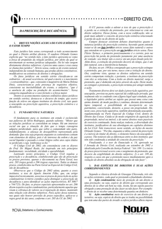 Didatismo e Conhecimento 57
DIREITO CIVIL
DA PRESCRIÇÃO E DECADÊNCIA.
1.	 BREVES NOÇÕES ACERCA DO FATO JURÍDICO E
O FATOR TEMPO
Fato jurídico lato sensu corresponde a todo acontecimento
ao qual o Direito atribui eficácia. O saudoso Orlando Gomes
explicita que “no sentido lato, o fato jurídico apresenta-se como
a força de propulsão da relação jurídica, por efeito da qual se
movimentam as normas jurídicas adequadas. Da lei não surgem
diretamente direitos subjetivos; é preciso uma causa e essa causa
se chama fato jurídico”. Stricto sensu, cuida-se de evento natural,
independente da vontade humana, que produz efeitos constitutivos,
modificativos ou extintivos de direitos e obrigações.
Os fatos jurídicos em sentido estrito classificam-se em
ordinários – de usual ocorrência, tal qual a morte e o nascimento
- e extraordinários – que, consoante o magistério de Maria Helena
Diniz, caracterizam-se pela presença de requisitos objetivo,
consistente na inevitabilidade do evento, e subjetivo, “que é
a ausência de culpa na produção do acontecimento”. Nessa
categoria enquadram-se o caso fortuito e a força maior.
Dentre os acontecimentos naturais ordinários (fatos jurídicos
em sentido estrito), destaca-se o decurso do tempo, que exerce
função de relevo em alguns institutos do direito civil, tais quais
a usucapião ou prescrição aquisitiva, a prescrição extintiva e a
decadência.
2.	 FUNDAMENTO E NATUREZA
O fundamento para os institutos em estudo é esclarecido
nas palavras de Silvio Rodrigues, quando salienta: “Mister que
as relações jurídicas se consolidem no tempo. Há um interesse
social em que a situação de fato que o tempo consagrou
adquira juridicidade, para que sobre a comunidade não paire,
indefinidamente, a ameaça de desequilíbrio representada pela
demanda. Que esta seja proposta enquanto os contendores contam
com elementos de defesa, pois é de interesse da ordem e da paz
social liquidar o passado e evitar litígios sobre atos cujos títulos
se perderam e cuja lembrança se foi.”
O Código Civil de 2002, em consonância com os dizeres
do Prof. Dr. Miguel Reale, foi inspirado em três princípios
fundamentais: socialidade, eticidade e operabilidade.
Lastreado nestes princípios, o Código Civil regulou a
prescrição e a decadência, estabelecendo que são de prescrição
os prazos previstos, apenas e tão-somente na Parte Geral, nos
arts. 205 (regra geral) e 206 (regras especiais). Todos os demais
prazos, estabelecidos na Parte Geral ou Especial do Código Civil,
são de decadência.
Observa-se que o Código de 2002 adota, quanto a esses
institutos, a tese de Agnelo Amorim Filho, que, em artigo
impecável tecnicamente, associou os prazos de prescrição às ações
condenatórias (critério científico para distinguir a prescrição da
decadência e para identificar as ações imprescritíveis, RT 300/7
e 744/725). De fato, os prazos especiais apresentados no art. 206
dizem respeito a ações condenatórias, particularmente aquelas que
visam à cobrança de valores ou à reparação de danos, mantendo
uma relação com direitos subjetivos. Para ações dessa natureza,
nas quais não houver previsão de prazo específico, aplica-se a
regra geral de dez anos, conforme o art. 205 do CC de 2002.
O CC passou então a adotar a tese de que a prescrição é
a perda ou a extinção da pretensão, por relacionar-se com um
direito subjetivo. Dessa forma, com a nova codificação, não se
pode mais admitir o conceito de prescrição extintiva relacionado
à perda da ação ou do direito de ação.
Cumpre destacar existirem debates doutrinários quanto à
natureza jurídica da prescrição extintiva, havendo quem entenda
tratar-se de um fato jurídico stricto sensu (fato natural) e outros
que entendem ser a prescrição um ato jurídico stricto sensu. Para
Flávio Tartuce, o primeiro posicionamento é o correto, pois na
prescrição há perda da pretensão justamente por uma ausência
de vontade: seu titular não a exerce em um prazo fixado pela lei.
Além disso, a extinção da pretensão decorre do tempo, que é um
fato natural, sem a interferência humana.
De fato, no art. 189 fica consignado que a prescrição extingue
a pretensão, que, por seu turno, nasce com a violação do direito.
Ora, conforme visto, apenas os direitos subjetivos em sentido
estrito comportam violação, e portanto, o instituto da prescrição
com eles se relaciona. Com a lesão ao direito material, surge a
pretensão, que é deduzida em juízo através da ação. Deste modo,
ao extinguir a pretensão, a prescrição termina por atingir também
a ação.
Tratamento diverso deve ser dado à prescrição aquisitiva, por
usucapião, prevista na parte especial da codificação privada, que
realmente não se confunde com a figura legal aqui estudada, pois,
o legislador pátrio atribui ao sujeito que possui uma coisa com
animo domini, de modo pacífico e contínuo, durante determinado
lapso temporal, a possibilidade de incorporá-la ao seu
patrimônio, convertendo, destarte, a posse em propriedade. Há,
neste caso, prescrição aquisitiva, também denominada usucapião,
regulamentada na Parte Especial do Código Civil, dentro do
Direito das Coisas. Cuida-se de modo originário de aquisição da
propriedade, móvel ou imóvel, e de outros direitos reais passíveis
de exercício continuado. Insta realçar, todavia, a diversidade dos
institutos, justificadora de sua abordagem em capítulos distintos
da Lei Civil. Vale transcrever, neste sentido, as lições do mestre
Orlando Gomes: “Por fim, enquanto a idéia central da prescrição
é a inércia do titular do direito, o elemento básico da usucapião é
a posse. Tão notáveis são as diferenças entre os dois institutos, que
tem sido condenada a unidade do conceito da prescrição.”
Finalizando, é o teor do Enunciado n. 14, aprovado na
I Jornada de Direito Civil, realizada em setembro de 2002 e
idealizada pelo Conselho da Justiça Federal: “Art. 189: 1) o início
do prazo prescricional ocorre com o surgimento da pretensão, que
decorre da exigibilidade do direito subjetivo; 2) o art. 189 diz
respeito a casos em que a pretensão nasce imediatamente após a
violação do direito absoluto ou da obrigação de não fazer”.
3.	 DAS ESPÉCIES DE DIREITOS E SUAS AÇÕES
CORRESPONDENTES
Segundo a clássica divisão de Giuseppe Chiovenda, três são
as ações existentes, cada qual se prestando a finalidades distintas:
a)	 Ação condenatória: meio de proteção de um direito a
uma prestação; ou seja, espécie de direito que corresponde aos
direitos de se obter um bem na vida. Assim, há um sujeito passivo
obrigado a uma prestação de dar, fazer ou não fazer. Por exemplo:
o direito de se receber uma determinada quantia em dinheiro.
b)	 Ação constitutiva: meio de exercício de um direito po-
testativo; ou seja, espécie de direito que se traduz na possibilidade
que tem uma das partes de invadir a esfera jurídica alheia impon-
 