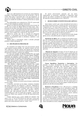 Didatismo e Conhecimento 61
DIREITO CIVIL
Neste caso, diferentemente do ocorrente nas outras hipóteses
arroladas, a interrupção opera-se por ato do devedor, e não do
credor. Para tanto, é necessário que o ato seja inequívoco, ou
seja, fora de dúvidas. Ademais, exige-se a manifestação do sujeito
passivo no sentido de reconhecer o direito pertencente ao sujeito
ativo.
Em conformidade com a redação do art. 203, CC, a prescrição
pode ser interrompida por qualquer interessado.
Quanto aos efeitos da interrupção do prazo prescricional, de
acordo com as lições de Miguel Maria de Serpa Lopes, vige o
princípio do non datur interruptio de persona ad personam active
et passive, ou seja, a interrupção da prescrição aproveita apenas
a quem a promove e prejudica somente aquele contra quem ela se
processa. Neste sentido reza o caput do art. 204, do CC.
Observe-se, porém, que, em se tratando de obrigações
solidárias, a interrupção da prescrição beneficiará todos os
credores ou prejudicará todos os devedores, conforme o caso
(parágrafo 1º).
Demais disso, a interrupção contra o devedor principal
prejudica o fiador (parágrafo 3º).
4.3	 DOS PRAZOS DA PRESCRIÇÃO
Na sistemática do Código Civil, são prescricionais apenas
e tão-somente os prazos fixados, em numerus clausus, nos arts.
205 e 206 do CC. Tal fato, todavia, não impede que a legislação
especial estabeleça outros interstícios temporais para o exercício
de pretensões atinentes a direitos que regulem.
É o caso, por exemplo, do Decreto 20.910/1932, que regula
a prescrição de pretensões contra a Fazenda federal, estadual e
municipal, nos seguintes e precisos termos: “art. 1º. As dívidas
passivas da União, dos Estados e dos Municípios, bem assim todo
e qualquer direito ou ação contra a Fazenda federal, estadual ou
municipal, seja qual for a sua natureza, prescrevem em 5 (cinco)
anos, contados da data do ato ou fato do qual se originarem”.
Não obstante o dispositivo supra transcrito fixe o prazo
prescricional em cinco anos, seja qual for a natureza da “ação”, a
jurisprudência, à época do código de 1916, assentou entendimento
de que tal artigo alcançaria apenas aquelas de cunho pessoal, não
assim, as reais (não se olvide, entretanto, que, diante do novo
codex, torna-se mais adequado substituir o vocábulo ação por
pretensão). Isto porque, se assim não o fosse, abrir-se-ia ao Estado
o direito de usucapir em cinco anos. Ora, não havendo lei alguma
estabelecendo tal direito, como não há, deve-se entender que ele
se submete às condições normais para a aquisição da propriedade,
fixadas nos artigos 550 e 551 do código antigo, hodiernamente
constantes nos cânones 1238 e 1242.
Isto posto, voltemos aos prazos prescricionais estabelecidos
no novo código.
A doutrina, com lastro na lei antiga, costumava classificar
tais lapsos temporais em ordinários e especiais. Adaptando-se
tal classificação à nova lei, podemos asseverar que os primeiros
compreendem a regra geral, incidente sobre toda e qualquer
pretensão não submetida a prazo legal específico. Frise-se,
portanto, que toda pretensão prescreve. Tal norma geral é
estabelecida no art. 205, nos termos que se seguem: “A prescrição
ocorre em 10(dez) anos, quando a lei não lhe haja fixado prazo
menor”.
Cumpre observar que o prazo aludido foi reduzido. Com
efeito, o art. 177 do CC/1916 fixava em vinte anos o prazo para
a prescrição das “ações” pessoais e em dez (entre presentes) ou
quinze anos (entre ausentes), para as “ações” reais.
Os prazos prescricionais especiais, por seu turno,
compreendem as pretensões submetidas à disposição legal
especial, que afasta a incidência da norma geral. Assim sendo,
são especiais os prazos fixados no art. 206 do CC.
5.	 REGRAS SOBRE O INSTITUTO DA DECADÊNCIA
Insta realçar, a priori, que o prazo decadencial tem termo a
quo distinto do prescricional. A respeito do tema, convém destacar
o magistério de J. M. Leoni Lopes de Oliveira: “Na decadência,
seu início (do prazo) é diverso do da prescrição. Na prescrição,
o prazo começa a correr a partir da lesão, isto é, no momento em
que nasce a pretensão de direito material. Na decadência, o seu
início se dá com o nascimento do direito potestativo”.
Saliente-se, ademais, que, ao contrário da prescrição, fixada
apenas em lei, a decadência pode ser legal ou convencional.
Suprimento de Ofício. Em se tratando de decadência legal,
deve ser reconhecida de ofício pelo magistrado (vide art. 210 do
CC). Por isso, o Juiz deve pronunciar a decadência legal de ofício,
julgando o pedido improcedente com a resolução do mérito (art.
269, IV, CPC). Na segunda hipótese, em que o instituto é fruto
da autonomia de vontade dos negociantes, o reconhecimento da
decadência pelo juiz subordina-se à alegação da parte a quem
aproveita.
Momento de Alegação. O artigo 211 do CC dispõe que em
se tratando de decadência convencional, a parte a quem aproveita
pode alegá-la em qualquer grau de jurisdição. Cabe também tal
regra a decadência legal por envolver a ordem pública e interesses
da coletividade. Vale, aqui, a mesma restrição atinente à exigência
de pré-questionamento para a invocação da matéria em recursos
especial e extraordinário.
Causas Impeditivas, Suspensivas e Interruptivas. Em
princípio, os prazos decadenciais são fatais e peremptórios,
não comportando suspensão nem interrupção. Esta regra,
consubstanciada no art. 207 do CC, todavia, admite exceções
legais. A propósito, convém registrar as lições de Carlos Roberto
Gonçalves: “A inserção da expressão ‘salvo disposição legal em
contrário’ no aludido dispositivo (art. 207, CC) tem a finalidade
de definir que tal regra não é absoluta, bem como de esclarecer
que não são revogados os casos em que um dispositivo legal,
atualmente em vigor (como o art. 26, parágrafo 2º, do CDC, p. ex),
determine, para atender a hipótese especialíssima, a interrupção
ou suspensão de prazo de decadência. Tal ressalva tem também o
condão de acentuar que a regra do art. 207 é de caráter geral, só
admitindo exceções por lei, e não pela simples vontade das partes
quando a lei não lhes dá tal faculdade”.
Renúncia à Decadência. O art. 209 prescreve a nulidade
da renúncia à decadência fixada em lei (decadência legal). Tal
ocorre devido à natureza pública do instituto, conforme realçado
em tópico anterior. Note-se que tal dispositivo não abrange a
decadência convencional, que, diversamente, possui natureza
privada, admitindo, por conseguinte, a renúncia.
Por força do art. 208, o prazo decadencial não corre contra
os absolutamente incapazes. Demais disso, em virtude do mesmo
preceito, os relativamente incapazes e as pessoas jurídicas têm
ação contra os seus assistentes ou representantes legais que derem
causa à decadência ou não a alegarem oportunamente.
 