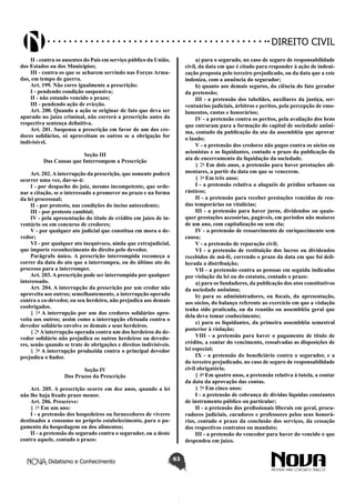 Didatismo e Conhecimento 63
DIREITO CIVIL
II - contra os ausentes do País em serviço público da União,
dos Estados ou dos Municípios;
III - contra os que se acharem servindo nas Forças Arma-
das, em tempo de guerra.
Art. 199. Não corre igualmente a prescrição:
I - pendendo condição suspensiva;
II - não estando vencido o prazo;
III - pendendo ação de evicção.
Art. 200. Quando a ação se originar de fato que deva ser
apurado no juízo criminal, não correrá a prescrição antes da
respectiva sentença definitiva.
Art. 201. Suspensa a prescrição em favor de um dos cre-
dores solidários, só aproveitam os outros se a obrigação for
indivisível.
Seção III
Das Causas que Interrompem a Prescrição
Art. 202. A interrupção da prescrição, que somente poderá
ocorrer uma vez, dar-se-á:
I - por despacho do juiz, mesmo incompetente, que orde-
nar a citação, se o interessado a promover no prazo e na forma
da lei processual;
II - por protesto, nas condições do inciso antecedente;
III - por protesto cambial;
IV - pela apresentação do título de crédito em juízo de in-
ventário ou em concurso de credores;
V - por qualquer ato judicial que constitua em mora o de-
vedor;
VI - por qualquer ato inequívoco, ainda que extrajudicial,
que importe reconhecimento do direito pelo devedor.
Parágrafo único. A prescrição interrompida recomeça a
correr da data do ato que a interrompeu, ou do último ato do
processo para a interromper.
Art. 203. A prescrição pode ser interrompida por qualquer
interessado.
Art. 204. A interrupção da prescrição por um credor não
aproveita aos outros; semelhantemente, a interrupção operada
contra o co-devedor, ou seu herdeiro, não prejudica aos demais
coobrigados.
§ 1o
A interrupção por um dos credores solidários apro-
veita aos outros; assim como a interrupção efetuada contra o
devedor solidário envolve os demais e seus herdeiros.
§ 2o
A interrupção operada contra um dos herdeiros do de-
vedor solidário não prejudica os outros herdeiros ou devedo-
res, senão quando se trate de obrigações e direitos indivisíveis.
§ 3o
A interrupção produzida contra o principal devedor
prejudica o fiador.
Seção IV
Dos Prazos da Prescrição
Art. 205. A prescrição ocorre em dez anos, quando a lei
não lhe haja fixado prazo menor.
Art. 206. Prescreve:
§ 1o
Em um ano:
I - a pretensão dos hospedeiros ou fornecedores de víveres
destinados a consumo no próprio estabelecimento, para o pa-
gamento da hospedagem ou dos alimentos;
II - a pretensão do segurado contra o segurador, ou a deste
contra aquele, contado o prazo:
a) para o segurado, no caso de seguro de responsabilidade
civil, da data em que é citado para responder à ação de indeni-
zação proposta pelo terceiro prejudicado, ou da data que a este
indeniza, com a anuência do segurador;
b) quanto aos demais seguros, da ciência do fato gerador
da pretensão;
III - a pretensão dos tabeliães, auxiliares da justiça, ser-
ventuários judiciais, árbitros e peritos, pela percepção de emo-
lumentos, custas e honorários;
IV - a pretensão contra os peritos, pela avaliação dos bens
que entraram para a formação do capital de sociedade anôni-
ma, contado da publicação da ata da assembléia que aprovar
o laudo;
V - a pretensão dos credores não pagos contra os sócios ou
acionistas e os liquidantes, contado o prazo da publicação da
ata de encerramento da liquidação da sociedade.
§ 2o
Em dois anos, a pretensão para haver prestações ali-
mentares, a partir da data em que se vencerem.
§ 3o
Em três anos:
I - a pretensão relativa a aluguéis de prédios urbanos ou
rústicos;
II - a pretensão para receber prestações vencidas de ren-
das temporárias ou vitalícias;
III - a pretensão para haver juros, dividendos ou quais-
quer prestações acessórias, pagáveis, em períodos não maiores
de um ano, com capitalização ou sem ela;
IV - a pretensão de ressarcimento de enriquecimento sem
causa;
V - a pretensão de reparação civil;
VI - a pretensão de restituição dos lucros ou dividendos
recebidos de má-fé, correndo o prazo da data em que foi deli-
berada a distribuição;
VII - a pretensão contra as pessoas em seguida indicadas
por violação da lei ou do estatuto, contado o prazo:
a) para os fundadores, da publicação dos atos constitutivos
da sociedade anônima;
b) para os administradores, ou fiscais, da apresentação,
aos sócios, do balanço referente ao exercício em que a violação
tenha sido praticada, ou da reunião ou assembléia geral que
dela deva tomar conhecimento;
c) para os liquidantes, da primeira assembléia semestral
posterior à violação;
VIII - a pretensão para haver o pagamento de título de
crédito, a contar do vencimento, ressalvadas as disposições de
lei especial;
IX - a pretensão do beneficiário contra o segurador, e a
do terceiro prejudicado, no caso de seguro de responsabilidade
civil obrigatório.
§ 4o
Em quatro anos, a pretensão relativa à tutela, a contar
da data da aprovação das contas.
§ 5o
Em cinco anos:
I - a pretensão de cobrança de dívidas líquidas constantes
de instrumento público ou particular;
II - a pretensão dos profissionais liberais em geral, procu-
radores judiciais, curadores e professores pelos seus honorá-
rios, contado o prazo da conclusão dos serviços, da cessação
dos respectivos contratos ou mandato;
III - a pretensão do vencedor para haver do vencido o que
despendeu em juízo.
 