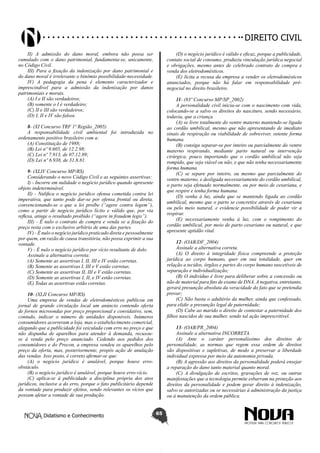 Didatismo e Conhecimento 65
DIREITO CIVIL
II) A admissão do dano moral, embora não possa ser
cumulado com o dano patrimonial, fundamenta-se, unicamente,
no Código Civil.
III) Para a fixação da indenização por dano patrimonial e
do dano moral é irrelevante o binômio possibilidade-necessidade.
IV) A pedagogia da pena é elemento caracterizador e
imprescindível para a admissão da indenização por danos
patrimoniais e morais.
(A) I e II são verdadeiros;
(B) somente o I é verdadeiro;
(C) II e III são verdadeiros;
(D) I, II e IV são falsos.
8- (XI Concurso TRF 1ª Região_2005)
A responsabilidade civil ambiental foi introduzida no
ordenamento positivo brasileiro com a:
(A) Constituição de 1988;
(B) Lei nº 9.605, de 12.2.98;
(C) Lei nº 7.913, de 07.12.89;
(D) Lei nº 6.938, de 31.8.81.
9- (XLIV Concurso MP/RS)
Considerando o novo Código Civil e as seguintes assertivas:
I) - Incorre em nulidade o negócio jurídico quando apresente
objeto indeterminável.
II) - Nulifica o negócio jurídico ofensa cometida contra lei
imperativa, que tanto pode dar-se por ofensa frontal ou direta,
convencionando-se o que a lei proíbe (“agere contra legem”),
como a partir de negócio jurídico lícito e válido que, por via
reflexa, atinge o resultado proibido (“agere in fraudem legis”).
III) - É nulo o contrato de compra e venda se a fixação do
preço resta com o exclusivo arbítrio de uma das partes.
IV) - É nulo o negócio jurídico praticado direta e pessoalmente
por quem, em razão de causa transitória, não possa exprimir a sua
vontade.
V) - É nulo o negócio jurídico por vício resultante de dolo.
Assinale a alternativa correta:
(A) Somente as assertivas I, II, III e IV estão corretas.
(B) Somente as assertivas I, III e V estão corretas.
(C) Somente as assertivas II, III e V estão corretas.
(D) Somente as assertivas I, II, e IV estão corretas.
(E) Todas as assertivas estão corretas.
10- (XLII Concurso MP/RS)
Uma empresa de vendas de eletrodomésticos publicou em
jornal de grande circulação local um anúncio contendo oferta
de fornos microondas por preço proporcional e convidativo, sem,
contudo, indicar o número de unidades disponíveis. Inúmeros
consumidores acorreram a loja, mas o estabelecimento comercial,
alegando que a publicidade foi veiculada com erro no preço e que
não dispunha de aparelhos para atender à demanda, recusou-
se à venda pelo preço anunciado. Cedendo aos pedidos dos
consumidores e do Procon, a empresa vendeu os aparelhos pelo
preço da oferta, mas, posteriormente, propôs ação de anulação
das vendas. Isso posto, é correto afirmar-se que:
(A) o negócio jurídico é anulável, porque houve erro-
obstáculo.
(B) o negócio jurídico é anulável, porque houve erro-vício.
(C) aplica-se à publicidade a disciplina própria dos atos
jurídicos, inclusive a do erro, porque o fato publicitário depende
da vontade para produzir efeitos, sendo relevantes os vícios que
possam afetar a vontade de sua produção.
(D) o negócio jurídico é válido e eficaz, porque a publicidade,
contato social de consumo, produziu vinculação jurídica negocial
e obrigações, mesmo antes de celebrado contrato de compra e
venda dos eletrodomésticos.
(E) lícita a recusa da empresa a vender os eletrodomésticos
anunciados, porque não há falar em responsabilidade pré-
negocial no direito brasileiro.
11- (83º Concurso MP/SP_2002)
A personalidade civil inicia-se com o nascimento com vida,
colocando-se a salvo os direitos do nascituro, sendo necessário,
todavia, que a criança
(A) se livre totalmente do ventre materno mantendo-se ligada
ao cordão umbilical, mesmo que não apresentando de imediato
sinais de respiração ou viabilidade de sobreviver, ostente forma
humana.
(B) consiga separar-se por inteiro ou parcialmente do ventre
materno respirando, mediante parto natural ou intervenção
cirúrgica, pouco importando que o cordão umbilical não seja
rompido, que seja viável ou não, e que não tenha necessariamente
forma humana.
(C) se separe por inteiro, ou mesmo que parcialmente do
ventre materno, e desligada necessariamente do cordão umbilical,
o parto seja efetuado normalmente, ou por meio de cesariana, e
que respire e tenha forma humana.
(D) venha à luz, ainda que se mantendo ligada ao cordão
umbilical, mesmo que o parto se concretize através de cesariana
ou pelo meio natural, e evidencie possibilidade de poder vir a
respirar.
(E) necessariamente venha à luz, com o rompimento do
cordão umbilical, por meio de parto cesariano ou natural, e que
apresente aptidão vital.
12- (OAB/DF_2004)
Assinale a alternativa correta.
(A) O direito à integridade física compreende a proteção
jurídica ao corpo humano, quer em sua totalidade, quer em
relação a tecidos, órgãos e partes do corpo humano suscetíveis de
separação e individualização;
(B) O indivíduo é livre para deliberar sobre a concessão ou
não de material para fins de exame de DNA. A negativa, entretanto,
gerará presunção absoluta da veracidade do fato que se pretendia
provar;
(C) Não basta o adultério da mulher, ainda que confessado,
para elidir a presunção legal de paternidade;
(D) Cabe ao marido o direito de contestar a paternidade dos
filhos nascidos de sua mulher, sendo tal ação imprescritível.
13- (OAB/PR_2004)
Assinale a alternativa INCORRETA.
(A) Ante o caráter personalíssimo dos direitos de
personalidade, as normas que regem essa ordem de direitos
são dispositivas e supletivas, de modo a preservar a liberdade
individual expressa por meio da autonomia privada.
(B) A agressão aos direitos da personalidade poderá ensejar
a reparação do dano tanto material quanto moral.
(C) A divulgação de escritos, gravações de voz, ou outras
manifestações que a tecnologia permite esbarram na proteção aos
direitos da personalidade e podem gerar direito à indenização,
salvo se autorizadas ou se necessárias à administração da justiça
ou à manutenção da ordem pública.
 