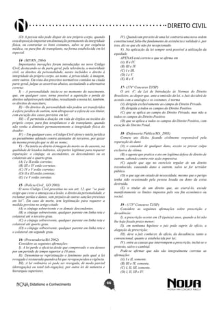 Didatismo e Conhecimento 66
DIREITO CIVIL
(D) A pessoa não pode dispor de seu próprio corpo, quando
estadisposiçãoimportaremdiminuiçãopermanentedaintegridade
física, ou contrariar os bons costumes, salvo se por exigência
médica, ou para fins de transplante, na forma estabelecida em lei
especial.
14- (MP/RN_2004)
Importantes inovações foram introduzidas no novo Código
Civil, destacando-se da parte geral, pela relevância, a maioridade
civil, os direitos da personalidade, nestes incluídos o direito à
integridade do próprio corpo, ao nome, à privacidade, à imagem,
entre outros. Em vista dos preceitos normativos contidos na citada
parte geral, julgue as assertivas abaixo, assinalando a alternativa
correta:
I) – A personalidade inicia-se no momento do nascimento,
que, em qualquer caso, torna possível a aquisição e perda de
direitos subjetivos pelo indivíduo, ressaltando a nossa lei, também,
os direitos do nascituro;
II) – Os direitos da personalidade não podem ser transferidos
à esfera jurídica de outrem, nem ultrapassar a esfera de seu titular,
com exceção dos casos previstos em lei;
III) – É permitida a doação em vida de órgãos ou tecidos do
próprio corpo, para fins terapêuticos e de transplante, quando
não venha a diminuir permanentemente a integridade física do
doador;
IV) – Em qualquer caso, o Código Civil oferece tutela jurídica
ao pseudônimo adotado contra atentados de terceiros, por gozar
da mesma proteção que se dá ao nome;
V) – Na tutela ao direito à imagem do morto ou do ausente, na
qualidade de lesados indiretos, são partes legítimas para requerer
reparação: o cônjuge, os ascendentes, os descendentes ou os
colaterais até o quarto grau.
(A) I e II estão corretas;
(B) III e IV estão corretas;
(C) IV e V estão corretas;
(D) II e III estão corretas;
(E) I e V estão corretas.
15- (Polícia Civil_ GO 2003)
O novo Código Civil preceitua no seu art. 12, que “se pode
exigir que cesse a ameaça ou a lesão, a direito da personalidade, e
reclamar perdas e danos, sem prejuízo de outras sanções previstas
em lei”. Em caso de morte, tem legitimação para requerer a
medida prevista no artigo citado
(A) o cônjuge sobrevivente e os demais descendentes.
(B) o cônjuge sobrevivente, qualquer parente em linha reta e
colateral até o terceiro grau.
(C) o cônjuge sobrevivente, qualquer parente em linha reta e
colateral até quarto grau.
(D) o cônjuge sobrevivente, qualquer parente em linha reta e
o colateral em segundo grau.
16- (Procuradoria/BA 2002)
Considere as seguintes afirmações:
I). A lei perde a eficácia desde que comprovado o seu desuso
por um período de tempo superior a 10 anos.
II). Denomina-se repristinação o fenômeno pelo qual a lei
revogada é restaurada quando a lei que revogou perdeu a vigência.
III). A lei ordinária só pode ser revogada, de modo parcial
(derrogação) ou total (ab-rogação), por outra lei de natureza e
hierarquia superiores.
IV). Quando um preceito de uma lei contraria uma nova ordem
constitucional falta-lhe fundamento de existência e validade e, por
isso, diz-se que ele não foi recepcionado.
V). Na aplicação da lei sempre será possível a utilização da
equidade.
APENAS está correto o que se afirma em
(A) II e IV.
(B) III e IV.
(C) I e III.
(D) I e V.
(E) II e V.
17- (174º Concurso TJ/SP)
O art. 4º, da Lei de Introdução às Normas do Direito
Brasileiro, ao dispor que, ante a omissão da lei, o Juiz decidirá de
acordo com a analogia e os costumes, é norma
(A) dirigida exclusivamente ao campo do Direito Privado.
(B) dirigida a todos os campos do Direito Positivo.
(C) que se aplica ao campo do Direito Privado, mas não a
todos os campos do Direito Positivo.
(D) que se aplica a todos os campos do Direito Positivo, com
exceção do Direito Penal.
18- (Defensoria Pública/MA_2003)
Comete ato ilícito, ficando civilmente responsável pela
reparação do dano
(A) o causador de qualquer dano, exceto se provar culpa
exclusiva da vítima.
(B) o agente que pratica o ato em legítima defesa de direito de
outrem, cabendo contra este ação regressiva.
(C) aquele que age no exercício regular de um direito
reconhecido, causando dano a outrem, salvo se for servidor
público.
(D) o que age em estado de necessidade, mesmo que o perigo
tenha sido ocasionado pela pessoa lesada ou dono da coisa
destruída.
(E) o titular de um direito que, ao exercê-lo, excede
manifestamente os limites impostos pelo seu fim econômico ou
social.
19 - (175º Concurso TJ/SP)
Considere as seguintes afirmações sobre prescrição e
decadência:
I). a prescrição ocorre em 15 (quinze) anos, quando a lei não
lhe haja fixado prazo menor;
II). em nenhuma hipótese o juiz pode suprir, de ofício, a
alegação de prescrição;
III). deve o juiz conhecer, de ofício, da decadência, tanto a
convencional, quanto a estabelecida por lei;
IV). entre as causas que interrompem a prescrição, inclui-se o
protesto, salvo o cambial.
Pode-se afirmar que não são integralmente corretas as
afirmações
(A) I e II, somente.
(B) III e IV, somente.
(C) I, II, III, somente.
(D) I, II, III e IV.
 