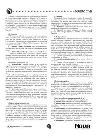 Didatismo e Conhecimento 5
DIREITO CIVIL
Amatériaétratadanoartigo4ºdaLeideIntroduçãoàsnormas
do Direito Brasileiro que estabelece: “Quando a lei for omissa, o
juiz decidirá o caso de acordo com a analogia, os costumes e os
princípios gerais de direito”. É sabido que o intérprete é obrigado
a integrar o sistema jurídico, ou seja, diante da lacuna (ausência
de norma para o caso concreto) ele deve sempre encontrar uma
solução adequada. Aliás, basta verificarmos o verbo “decidirá”
para entendermos que o sistema jurídico ordena a decisão do caso
concreto.
II) Costumes
O direito consuetudinário ou costumeiro pode ser conceituado
como a norma aceita como obrigatória pela consciência do
povo, sem que o Poder Público a tenha estabelecido, ou seja,
é a reiteração constante de um comportamento em virtude da
convicção de sua obrigatoriedade. O direito costumeiro apresenta
os seguintes requisitos:
•	 subjetivo (“opinio necessitatis”): é a crença na obriga-
toriedade, isto é, a crença que, em caso de descumprimento, incide
sanção;
•	 objetivo (“diuturnidade”): constância na realização do ato.
A diferença existente entre o costume e o hábito está no
elemento subjetivo, que inexiste neste último. Isso significa que
no hábito existe a prática constante, porém, sem a crença da sua
obrigatoriedade.
Os costumes classificam-se em:
1)	 “Contra legem”: é aquele contra a lei. O costume não
respeita as normas constantes do sistema jurídico. É a desobedi-
ência reiterada do comando legal com a crença na inefetividade
da lei. Temos como exemplo, o costume de não respeitar o sinal
vermelho, por questão de segurança, após um determinado horá-
rio.
2)	 “Praeter legem”: é aquele que amplia o preceito da lei.
É previsão de uma conduta paralela, não prevista pela lei; po-
rém, não proibida por esta, podendo-se citar, como exemplo, o
cheque que, apesar de ser uma ordem de pagamento à vista, fun-
ciona como uma garantia de pagamento, respeitando-se sua dupla
condição. O cheque pós-datado deve respeitar a data consignada
para apresentação junto ao sacado, embora a apresentação à vis-
ta garanta o pagamento.
3)	 “Secundum legem”: é o costume segundo o qual, o pró-
prio texto da lei delega ao costume a solução do caso concreto.
Esse caso é exemplificado pelo artigo 569, inciso II, do Código
Civil, que determina ao locatário pagar pontualmente o aluguel
segundo o costume do lugar, quando não houver ajuste expresso.
Outros exemplos podemos encontrar nos artigos 596, 597, 615,
todos do CC.
III) Princípios gerais do Direito
São postulados que estão implícito ou explicitamente expostos
no sistema jurídico, contendo um conjunto de regras. Os princípios
gerais de Direito são a última salvaguarda do intérprete, pois
este precisa se socorrer deles para integrar o fato ao sistema.
De acordo com as lições de Celso Antônio Bandeira de Mello,
princípios são vetores de interpretação, que, por sua generalidade
e amplitude, informam as demais regras, constituindo a base de
todo o ramo do Direito ao qual se aplica. Em outras palavras,
são as vigas mestras do ordenamento jurídico, as suas pilastras
fundamentais.
IV) Doutrina
Chamada de Direito Científico é o conjunto de indagações,
pesquisas e pareceres dos cientistas do Direito. Há incidência
da doutrina em matérias não codificadas, como no Direito
Administrativo e em matérias de Direito estrangeiro, não previstas
na legislação pátria. Há duas orientações:
1)	 formalista: o doutrinador é o doutor em Direito. Até a
década de 60, essa orientação era pacífica;
2)	 informal: não precisa ser escrita por doutor, bastando
que seu autor consiga imprimir ao trabalho coerente conteúdo
científico.
V) Jurisprudência
A jurisprudência é uma função atípica da jurisdição. São
decisões reiteradas, constantes e pacíficas do Poder Judiciário
sobre determinada matéria num determinado sentido. Não há
necessidade de a jurisprudência ser sumulada para ser fonte.
Aqui, cabe ressaltar que a jurisprudência não pode ser confundida
com a orientação jurisprudencial, que é qualquer decisão do
Poder Judiciário que esclareça a norma legal. A orientação
jurisprudencial é apenas um método de interpretação da lei e não
precisa de uniformidade, sendo rara a adoção da jurisprudência
como fonte. Existem três posições quanto à jurisprudência:
1)	 corrente negativista: para essa corrente, a jurisprudên-
cia não é fonte de Direito;
2)	 corrente jurisprudencialista: tudo se resolve pela juris-
prudência;
3)	 corrente eclética (realista): a jurisprudência pode ser
usada desde que tenha conteúdo científico.
Em relação à súmula vinculante podemos dizer que há pontos
favoráveis e desfavoráveis. Os pontos favoráveis fazem com
que haja uma igualdade sistêmica entre as decisões, limitando
o número de recursos para matérias amplamente discutidas,
desafogando o Judiciário. Já os pontos desfavoráveis são porque
torna o Direito estático e neste sentido há a necessidade de uma
melhor sistematização dos métodos de criação sumular atualmente
existentes.
VI) Brocardos jurídicos
Brocardos jurídicos são frases, sentenças concisas e de fácil
memorização, que encerram uma verdade jurídica (exemplo: ne
procedat judex ex officio – princípio da inércia da jurisdição).
Funcionam como meio integrativo, estando configurada
hipótese de anomia. Aplicam-se a todo o sistema jurídico, sendo
muitas vezes traduzidos como normas do ordenamento positivo.
Exemplo: Exceptio non adimpleti contractus, que vem devidamente
previsto no artigo 1.092 do Código Civil.
Passos para a Interpretação e Integração da lei
São cinco os passos utilizados na interpretação da lei:
1) primeiro passo: interpretação literal (gramatical);
2) segundo passo: verificação dos outros métodos (lógica +
sistemática + ontológica + teleológica + analógica + histórica +
sociológica);
3) terceiro passo: utilização da analogia, e no tocante a esta
aplicação, cumpre informar a existência de regra básica de her-
menêutica apta a informar a aplicação do meio integrativo analó-
gico, traduzida na expressão latina ubi idem ratio, ibi eadem dis-
positio (onde há a mesma razão, aplica-se a mesma disposição);
4) quarto passo: uso das fontes secundárias (costumes + dou-
trina + jurisprudência + brocardos jurídicos);
5) quinto passo: utilização dos princípios gerais do Direito.
 