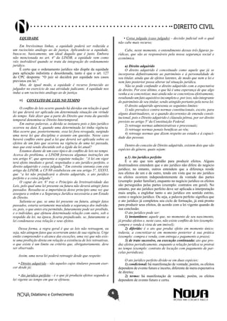 Didatismo e Conhecimento 6
DIREITO CIVIL
EQUIDADE
Em brevíssimas linhas, a equidade poderá ser reduzida a
um raciocínio análogo ao de justiça. Aplicando-se a equidade,
busca-se, basicamente, um ideal daquilo que é justo. Embora
não mencionada no art. 4º da LINDB, a equidade vem como
viés inolvidável quando se trata da integração do ordenamento
jurídico.
É certo que o ordenamento jurídico não dispõe da equidade
para aplicação indistinta e desordenada, tanto é que o art. 127
do CPC desponta: “O juiz só decidirá por equidade nos casos
previstos em lei.”
Mas, de igual modo, a equidade é recurso fornecido ao
julgador no exercício de sua atividade judicante. A equidade nos
induz a um raciocínio análogo ao de justiça.
H)	 CONFLITO DE LEIS NO TEMPO
O conflito de leis ocorre quando há dúvidas em relação à qual
lei que deverá ser aplicada em determinada situação em virtude
do tempo. Vale dizer que a parte do Direito que trata da questão
temporal denomina-se Direito Intertemporal.
Em outras palavras, a dúvida se instaura pois o fato jurídico
ocorreu na data X, quando uma determinada lei tinha vigência.
Mas ocorre que, posteriormente, essa lei fora revogada, surgindo
uma nova lei que disciplina o assunto em questão. Nesse caso
haverá conflito entre qual a lei que deverá ser aplicada sobre os
efeitos de um fato que ocorreu na vigência de uma lei passada,
mas que está sendo discutido sob a égide da lei atual?
Estamos diante de um caso típico de conflito de leis no tempo.
Acerca do problema, a LINDB forneceu algumas instruções em
seu artigo 6º, que apresenta a seguinte redação: “A lei em vigor
terá efeito imediato e geral, respeitados o ato jurídico perfeito, o
direito adquirido e coisa julgada.” Em estreita sintonia com este
artigo da LINDB, a CF/88 estabeleceu em seu artigo 5º, XXXVI,
que “a lei não prejudicará o direito adquirido, o ato jurídico
perfeito e a coisa julgada”.
O caput do art. 6º traz o Princípio da Irretroatividade das
Leis, pelo qual uma lei presente ou futura não deverá atingir fatos
passados. Ressalta-se a importância desse princípio uma vez que
assegura a ordem e a Segurança Jurídica necessária a um Estado
de Direito.
Salienta-se que, se uma lei presente ou futura, atingir fatos
passados, estaria seriamente maculada a segurança dos indivídu-
os, pois, o que antes era permitido, futuramente pode ser proibido,
e o indivíduo, que efetuou determinada relação com outro, sob o
respaldo da lei, na época, ficaria prejudicado, se, futuramente a
lei condenasse essa relação e seus efeitos.
Dessa forma, a regra geral é que as leis não retroagem, ou
seja, não atingem fatos que ocorreram antes de sua vigência. Urge
então compreender o alcance das exceções, uma vez que não exis-
te uma proibição direta em relação a existência de leis retroativas,
o que existe é um limite ou critério que, obrigatoriamente, deve
ser observado.
Assim, uma nova lei poderá retroagir desde que respeite:
• Direito adquirido - são aqueles cujos titulares possam exer-
cer desde já;
• Ato jurídico perfeito - é o que já produziu efeitos segundo a
lei vigente ao tempo em que se efetuou;
• Coisa julgada (caso julgado) - decisão judicial sob o qual
não cabe mais recurso;
Cabe, neste momento, o entendimento dessas três figuras ju-
rídicas, que são as responsáveis pela nossa segurança social e
econômica.
a) Direito adquirido
O direito adquirido é conceituado como aquele que já se
incorporou definitivamente ao patrimônio e à personalidade de
seu titular, ainda que de efeitos latentes, de modo que nem a lei e
nem fato posterior possa alterar tal situação jurídica.
Não se pode confundir o direito adquirido com a expectativa
de direito. Por esse último, o que há é uma esperança de que algo
venha a se concretizar, mas ainda não se concretizou efetivamente,
resultando um fato aquisitivo incompleto e, por isso, não integrante
do patrimônio de seu titular, sendo atingido portanto pela nova lei.
O direito adquirido apresenta os seguintes limites:
1) não prevalece contra normas constitucionais, exceto, para
alguns doutrinadores, se e quando decorrentes de emenda consti-
tucional, pois o Direito adquirido é cláusula pétrea, por ser direito
previsto no artigo 5º da Constituição Federal.
2) retroage normas administrativas e processuais;
3) retroage normas penais benéficas ao réu;
4) retroage normas que dizem respeito ao estado e à capaci-
dade das pessoas.
Dentro do conceito de Direito adquirido, existem dois que são
espécies do gênero, quais sejam:
a.1) Ato jurídico perfeito
É o ato que tem aptidão para produzir efeitos. Alguns
doutrinadores entendem que o ato jurídico não difere do negócio
jurídico; no entanto, outros entendem que a diferença reside
nos efeitos de um e de outro, tendo em vista que no ato jurídico
os efeitos ocorrem independentemente da vontade das partes
(exemplo: poder familiar), enquanto no negócio jurídico os efeitos
são perseguidos pelas partes (exemplo: contratos em geral). No
entanto, por ato jurídico perfeito deve ser aplicada a interpretação
mais ampla, a englobar tanto o ato jurídico em sentido estrito,
como o negócio jurídico. Ou seja, a palavra perfeito significa que
o ato jurídico já completou seu ciclo de formação, já está pronto
para produzir seus efeitos, de acordo com a lei vigente quando de
sua conclusão.
O ato jurídico pode ser:
1) instantâneo: aquele que, no momento de seu nascimento,
já produz efeitos e, neste caso, não existe conflito de leis (exemplo:
compra e venda à vista de um imóvel);
2) diferido: é o ato que produz efeito em momento único;
todavia, a concretizar-se em momento posterior à sua prática
(exemplo: compra e venda, com entrega e pagamento a prazo);
3) de trato sucessivo, ou execução continuada: ato que pro-
duz efeitos periodicamente, enquanto a relação jurídica se protrai
no tempo (exemplo: contrato de locação com pagamento de par-
celas periódicas).
O ato jurídico perfeito divide-se em duas espécies:
1) condicional: há manifestação de vontade; porém, os efeitos
dependem de evento futuro e incerto, diferente de mera expectativa
de direito;
2) termo: há manifestação de vontade; porém, os efeitos
dependem de evento futuro e certo.
 
