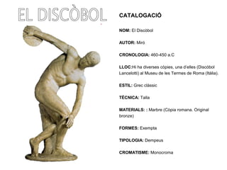 CATALOGACIÓ
NOM: El Discòbol
AUTOR: Miró
CRONOLOGIA: 460-450 a.C
LLOC:Hi ha diverses còpies, una d’elles (Discòbol
Lancelotti) al Museu de les Termes de Roma (Itàlia).
ESTIL: Grec clàssic
TÈCNICA: Talla
MATERIALS: : Marbre (Còpia romana. Original
bronze)
FORMES: Exempta
TIPOLOGIA: Dempeus
CROMATISME: Monocroma
 