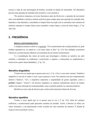 recurso à visão de uma personagem da história, investida na função de testemunha. Tal alternância
provoca uma oposição de conteúdo entre dramático e não dramático.
“Na narrativa romanesca, tal como funcionava antes da Recherche, a oposição de movimento
entre cena detalhada e narrativa sumária reenviava quase sempre para uma oposição de conteúdo entre
dramático e não dramático, coincidindo os tempos fortes da acção com os momentos mais intensos da
narrativa enquanto os tempos fracos eram resumidos a traços largos e como de muito longe [...]” (p.
109-110).
3. FREQÜÊNCIA
SINGULATIVO/ITERATIVO
A freqüência narrativa refere-se à repetição: “Um acontecimento não só pode produzir-se, pode
também reproduzir-se, ou repetir-se: o sol nasce todos os dias.” (p. 113) Tais múltiplas ocorrências
referem-se a acontecimentos idênticos ou recorrência de um mesmo acontecimento.
“[...] consideração dos meios de escrita que homologam a história na narrativa ou, pelo
contrário, a distendem ou condensam, a pulverizam, a repetem, a entrecortam ou simplesmente a
transcrevem a partir duma idealidade [...]” (p. 12)
Narrativa singulativa
“Contar uma vez aquilo que se passou uma vez [...]” (p. 114); é o caso mais corrente. Também é
singulativo o caso de se contar n vezes o que se passou n vezes. Em contraste com um comportamento
durativo (“deitava”, “ia”), o singulativo representa a singularidade de gestos esgotados, como o
perfeito (“pegou”, “trouxe”). Tal discurso singulativo se expressa normalmente através de tempos
verbais com uma coloração de momentaneidade, como o pretérito perfeito ou o presente histórico.
Identifica-se com o tipo de discurso que a crítica norte-americana chama de showing.
Narrativa repetitiva
“Contar n vezes aquilo que só se passou uma só vez [...]” (p. 115). Além de variantes
estilísticas, o acontecimento pode apresentar variantes de narrador. Assim, o discurso se refere, em
vários momentos, a um determinado evento ocorrido em certo momento da narrativa. É dotada de
inegável intencionalidade estética.
 