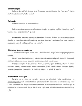 Especificação
Refere-se à freqüência de uma série. É marcada por advérbios do tipo “por vezes”, “certos
dias”, “freqüentemente”, “todos os dias”.
Extensão
Refere-se à duração da unidade iterativa.
Pode ocorrer de aparecer o paradoxo de um iterativo no pretérito perfeito: “passei por vezes”,
“durante muito tempo deitei-me”. (p. 132).
O singulativo pode estar a serviço do iterativo e vice-versa. Pode-se evocar um acontecimento
singular, ou como ilustração/confirmação de uma série iterativa (“é assim que”) ou como exceção à
regra que se acaba de estabelecer (“uma vez, porém”).
Diacronia interna e externa
A narrativa iterativa pode ter em conta a diacronia real e integrá-la na sua própria progressão
temporal.
Põe-se, então, inevitavelmente, a questão das relações entre diacronia interna (a da unidade
sintética) e a diacronia externa (a da série real) e suas eventuais interferências.
Exemplo: durações do dia, estações, Páscoa, Ascensão, época de lilases, chuvas de outono
[diacronia externa], comportamento infantil de manhã e juvenil à tarde, criança [diacronia interna].
Pensar dois momentos, característica da Recherche, indica a lei própria do iterativo.
Alternância, transição
Perceber se o ritmo da narrativa repousa na alternância entre sumário/cena ou
iterativo/singulativo. Esta última alternância geralmente recobre um sistema de subordinações já visto:
a cena singulativa com função ilustrativa subordinada a um segmento iterativo. Há outro tipo de
subordinação: o iterativo com função descritiva ou explicativa, subordinada uma cena singulativa (p.
143).
 