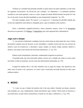 Verificar se o narrador não pretende camuflar as ações únicas em ações repetidas e se não torna
tal segmento inverossímil. Na Recherche, por exemplo, “os imperfeitos e os pretéritos perfeitos
sucedem-se sem razão aparente, como se o autor, incapaz de adotar definitivamente um ponto de vista
em vez de outro, tivesse deixado inacabadas as suas transposições temporais.” (p. 145)
Em outro exemplo, temos “De repente, o ar rasgava-se”. A presença do advérbio impede que
se leia esse imperfeito como durativo, obrigando, pois, a que se interprete como iterativo.
Entre a alternância singulativo/iterativo, temos elementos neutros, como 1) As divagações
discursivas no presente; 2) O diálogo; 3) Imperfeitos cujo valor aspectual não é determinável.
Jogo com o tempo
“[...] na narrativa tradicional, a analepse (caso de ordem) toma na maior parte das vezes a forma
da narrativa sumária (caso de duração, ou de velocidade), o sumário recorre não raro aos serviços do
iterativo (caso de freqüência), a descrição é quase sempre, ao mesmo tempo, pontual, durativa e
iterativa, sem nunca evitar ensaios de movimento diacrônico [...]”. (p. 153)
Podem existir interpolações, distorções, condensações temporais na narrativa.
O narrador pode, por uma motivação realista, invocar ora o cuidado em contar as coisas como
tais foram vividas no momento, ora tais como são ulteriormente memoradas. (p. 155)
O papel do analista não é o de ficar satisfeito com os jogos do tempo, nem ignorá-los; mas
antes, uma vez posto a nu o processo, ver como é que a motivação invocada funciona na obra como
médium estético.
4. MODO
“[...] uma vez que a função da narrativa não é dar uma ordem, formular um desejo, enunciar
uma condição, etc., mas, simplesmente, contar uma história, logo <relatar> factos (reais ou fictícios), o
seu modo único, ou pelo menos característico, só pode ser, em rigor, o indicativo [...]” (p. 159).
 