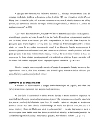 A oposição entre narrativa pura e narrativa mimética “[...] ressurgiu bruscamente na teoria do
romance, nos Estados Unidos e na Inglaterra, no fim do século XIX e no princípio do século XX, em
Henry James e seus discípulos, sob os termos meramente transpostos de showing (mostrar) vs. telling
(contar), que depressa se tornaram, na vulgata normativa anglo-saxônica, o Ormuzd e o Ahriman da
estética romanesca.” (p. 161)
“Desse ponto de vista normativo, Wayne Booth criticou de forma decisiva essa valorização neo-
aristotélica do mimético ao longo de sua Retórica da Ficção. Do ponto de vista puramente analítico
que é o nosso, há que acrescentar (o que, aliás, a argumentação de Booth não deixa de revelar, de
passagem) que a própria noção de showing como a de imitação ou de representação narrativa (e mais
ainda, por causa do seu caráter ingenuamente visual) é perfeitamente ilusória: contrariamente à
representação dramática nenhuma narrativa pode <mostrar> ou <imitar> a história que conta. Mais não
pode que contá-la de modo pormenorizado, preciso, <vivo>, e dar assim mais ou menos a ilusão de
mimese que é a única mimésis narrativa possível, pela razão única e suficiente de que a narração, oral
ou escrita, é um facto de linguagem, e que a linguagem significa sem imitar.” (p. 161-162).
Showing: imitação ou representação narrativa. Contudo, é um conceito ilusório: tem um caráter
ingenuamente visual e, além disso, somente a arte dramática pode mostrar ou imitar a história que
conta. Ela fornece, então, uma ilusão de mimese.
Narrativa de acontecimentos
A narrativa de acontecimentos é sempre narrativa/transcrição do (suposto) não-verbal em
verbal: a sua mimese nunca será mais que uma ilusão de mimese.
Ao considerar os comentários de Platão, Genette percebe os fatores miméticos implícitos: “a
quantidade da informação narrativa (narrativa mais desenvolvida, ou mais pormenorizada) e a ausência
(ou presença mínima) do informador, quer dizer, do narrador. <Mostrar> não pode ser senão uma
forma de contar e essa forma consiste ao mesmo tempo em dizer o mais possível sobre, mas dizê-lo o
menos possível: <fingir, diz Platão, que não é o poeta quem fala> – ou seja, fazer esquecer que é o
narrador quem conta. Donde estes dois preceitos cardinais do showing: a dominância jamesiana da
cena (narrativa pormenorizada) e a transparência (pseudo-) flaubertiana do narrador [...]” (p. 164)
 