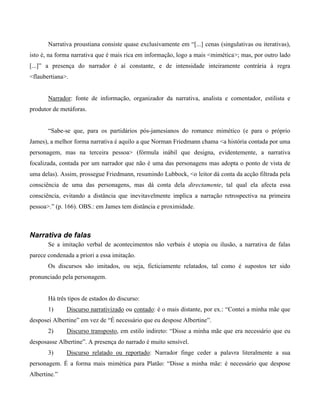 Narrativa proustiana consiste quase exclusivamente em “[...] cenas (singulativas ou iterativas),
isto é, na forma narrativa que é mais rica em informação, logo a mais <mimética>; mas, por outro lado
[...]” a presença do narrador é aí constante, e de intensidade inteiramente contrária à regra
<flaubertiana>.
Narrador: fonte de informação, organizador da narrativa, analista e comentador, estilista e
produtor de metáforas.
“Sabe-se que, para os partidários pós-jamesianos do romance mimético (e para o próprio
James), a melhor forma narrativa é aquilo a que Norman Friedmann chama <a história contada por uma
personagem, mas na terceira pessoa> (fórmula inábil que designa, evidentemente, a narrativa
focalizada, contada por um narrador que não é uma das personagens mas adopta o ponto de vista de
uma delas). Assim, prossegue Friedmann, resumindo Lubbock, <o leitor dá conta da acção filtrada pela
consciência de uma das personagens, mas dá conta dela directamente, tal qual ela afecta essa
consciência, evitando a distância que inevitavelmente implica a narração retrospectiva na primeira
pessoa>.” (p. 166). OBS.: em James tem distância e proximidade.
Narrativa de falas
Se a imitação verbal de acontecimentos não verbais é utopia ou ilusão, a narrativa de falas
parece condenada a priori a essa imitação.
Os discursos são imitados, ou seja, ficticiamente relatados, tal como é supostos ter sido
pronunciado pela personagem.
Há três tipos de estados do discurso:
1) Discurso narrativizado ou contado: é o mais distante, por ex.: “Contei a minha mãe que
desposei Albertine” em vez de “É necessário que eu despose Albertine”.
2) Discurso transposto, em estilo indireto: “Disse a minha mãe que era necessário que eu
desposasse Albertine”. A presença do narrado é muito sensível.
3) Discurso relatado ou reportado: Narrador finge ceder a palavra literalmente a sua
personagem. É a forma mais mimética para Platão: “Disse a minha mãe: é necessário que despose
Albertine.”
 