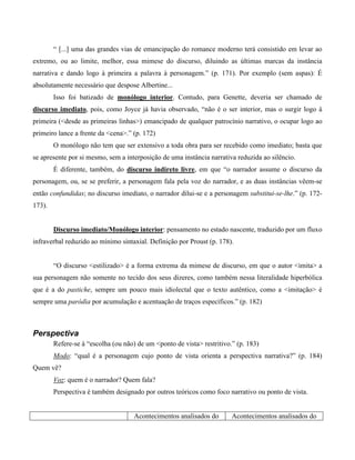 “ [...] uma das grandes vias de emancipação do romance moderno terá consistido em levar ao
extremo, ou ao limite, melhor, essa mimese do discurso, diluindo as últimas marcas da instância
narrativa e dando logo à primeira a palavra à personagem.” (p. 171). Por exemplo (sem aspas): É
absolutamente necessário que despose Albertine...
Isso foi batizado de monólogo interior. Contudo, para Genette, deveria ser chamado de
discurso imediato, pois, como Joyce já havia observado, “não é o ser interior, mas o surgir logo à
primeira (<desde as primeiras linhas>) emancipado de qualquer patrocínio narrativo, o ocupar logo ao
primeiro lance a frente da <cena>.” (p. 172)
O monólogo não tem que ser extensivo a toda obra para ser recebido como imediato; basta que
se apresente por si mesmo, sem a interposição de uma instância narrativa reduzida ao silêncio.
É diferente, também, do discurso indireto livre, em que “o narrador assume o discurso da
personagem, ou, se se preferir, a personagem fala pela voz do narrador, e as duas instâncias vêem-se
então confundidas; no discurso imediato, o narrador dilui-se e a personagem substitui-se-lhe.” (p. 172-
173).
Discurso imediato/Monólogo interior: pensamento no estado nascente, traduzido por um fluxo
infraverbal reduzido ao mínimo sintaxial. Definição por Proust (p. 178).
“O discurso <estilizado> é a forma extrema da mimese de discurso, em que o autor <imita> a
sua personagem não somente no tecido dos seus dizeres, como também nessa literalidade hiperbólica
que é a do pastiche, sempre um pouco mais idiolectal que o texto autêntico, como a <imitação> é
sempre uma paródia por acumulação e acentuação de traços específicos.” (p. 182)
Perspectiva
Refere-se à “escolha (ou não) de um <ponto de vista> restritivo.” (p. 183)
Modo: “qual é a personagem cujo ponto de vista orienta a perspectiva narrativa?” (p. 184)
Quem vê?
Voz: quem é o narrador? Quem fala?
Perspectiva é também designado por outros teóricos como foco narrativo ou ponto de vista.
Acontecimentos analisados do Acontecimentos analisados do
 