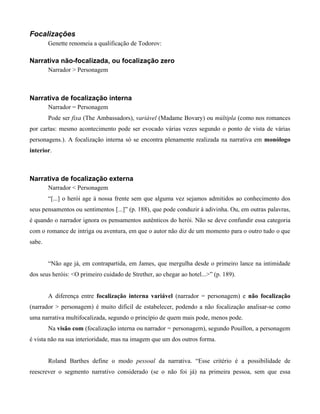 Focalizações
Genette renomeia a qualificação de Todorov:
Narrativa não-focalizada, ou focalização zero
Narrador > Personagem
Narrativa de focalização interna
Narrador = Personagem
Pode ser fixa (The Ambassadors), variável (Madame Bovary) ou múltipla (como nos romances
por cartas: mesmo acontecimento pode ser evocado várias vezes segundo o ponto de vista de várias
personagens.). A focalização interna só se encontra plenamente realizada na narrativa em monólogo
interior.
Narrativa de focalização externa
Narrador < Personagem
“[...] o herói age à nossa frente sem que alguma vez sejamos admitidos ao conhecimento dos
seus pensamentos ou sentimentos [...]” (p. 188), que pode conduzir à adivinha. Ou, em outras palavras,
é quando o narrador ignora os pensamentos autênticos do herói. Não se deve confundir essa categoria
com o romance de intriga ou aventura, em que o autor não diz de um momento para o outro tudo o que
sabe.
“Não age já, em contrapartida, em James, que mergulha desde o primeiro lance na intimidade
dos seus heróis: <O primeiro cuidado de Strether, ao chegar ao hotel...>” (p. 189).
A diferença entre focalização interna variável (narrador = personagem) e não focalização
(narrador > personagem) é muito difícil de estabelecer, podendo a não focalização analisar-se como
uma narrativa multifocalizada, segundo o princípio de quem mais pode, menos pode.
Na visão com (focalização interna ou narrador = personagem), segundo Pouillon, a personagem
é vista não na sua interioridade, mas na imagem que um dos outros forma.
Roland Barthes define o modo pessoal da narrativa. “Esse critério é a possibilidade de
reescrever o segmento narrativo considerado (se o não foi já) na primeira pessoa, sem que essa
 