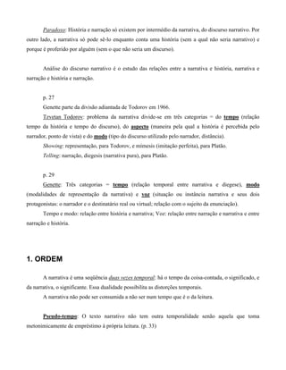 Paradoxo: História e narração só existem por intermédio da narrativa, do discurso narrativo. Por
outro lado, a narrativa só pode sê-lo enquanto conta uma história (sem a qual não seria narrativo) e
porque é proferido por alguém (sem o que não seria um discurso).
Análise do discurso narrativo é o estudo das relações entre a narrativa e história, narrativa e
narração e história e narração.
p. 27
Genette parte da divisão adiantada de Todorov em 1966.
Tzvetan Todorov: problema da narrativa divide-se em três categorias = do tempo (relação
tempo da história e tempo do discurso), do aspecto (maneira pela qual a história é percebida pelo
narrador, ponto de vista) e do modo (tipo do discurso utilizado pelo narrador, distância).
Showing: representação, para Todorov, e mímesis (imitação perfeita), para Platão.
Telling: narração, diegesis (narrativa pura), para Platão.
p. 29
Genette: Três categorias = tempo (relação temporal entre narrativa e diegese), modo
(modalidades de representação da narrativa) e voz (situação ou instância narrativa e seus dois
protagonistas: o narrador e o destinatário real ou virtual; relação com o sujeito da enunciação).
Tempo e modo: relação entre história e narrativa; Voz: relação entre narração e narrativa e entre
narração e história.
1. ORDEM
A narrativa é uma seqüência duas vezes temporal: há o tempo da coisa-contada, o significado, e
da narrativa, o significante. Essa dualidade possibilita as distorções temporais.
A narrativa não pode ser consumida a não ser num tempo que é o da leitura.
Pseudo-tempo: O texto narrativo não tem outra temporalidade senão aquela que toma
metonimicamente de empréstimo à própria leitura. (p. 33)
 