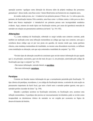 operação acarrete <qualquer outra alteração do discurso além da própria mudança dos pronomes
gramaticais>: desse modo, uma frase como <James Bond notou um homem de uns cinqüenta anos,
de modos ainda jovens, etc.> é traduzível em primeira pessoa (<Notei, etc.>) e releva para nós,
portanto, da focalização interna. Pelo contrário, uma frase como <o tilintar contra o vidro pareceu dar a
Bond uma brusca inspiração> é intraduzível em primeira pessoa sem incongruidade semântica
evidente. Aqui, estamos de modo típico em focalização externa, por causa da ignorância marcada do
narrador em relação aos pensamentos autênticos do herói.” (p. 191-192).
Alterações
“[...] uma mudança de focalização, sobretudo se surgir isolada num contexto coerente, pode
também ser analisada como uma infracção momentânea ao código que rege esse contexto, sem que a
existência desse código seja só por isso posta em questão, do mesmo modo que, numa partitura
clássica, uma mudança momentânea de tonalidade, ou mesmo uma dissonância recorrente, se definem
como modulação ou alteração, sem que seja contestada a tonalidade do conjunto.” (p. 193)
“Os dois tipos de alteração concebíveis consistem quer em dar menos informação do que aquela
que é, em princípio, necessária, quer em dar mais do que o é, em princípio, autorizado pelo código de
focalização que rege o conjunto” (p. 193):
- Dar menos informação: omissão lateral, ou paralipse.
- Dar mais informação: paralepse.
Paralipse
Consiste em facultar menos informação do que a normalmente permitida pela focalização. “O
tipo clássico de paralipse, recordemos, é, no código da focalização interna, a omissão de certa acção ou
pensamento importante do herói focal, que nem o herói nem o narrador podem ignorar, mas que o
narrador prefere esconder do leitor.” (p. 194).
Quando a paralipse acontece na focalização onisciente, ou focalização zero, acontece uma
infração momentânea. A paralipse não precisa ser necessariamente involuntária; pode se revelar como
incapacidade ou desinteresse irônico do narrador ou ser exigida por economia ou lógica do
desenvolvimento da história.
 