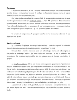 Paralepse
É o excesso de informação, ou seja, é mostrada mais informação do que a focalização instituída
permite. Assim, é pertinente tratar somente de paralepse na focalização interna e externa, já que na
focalização zero o autor onisciente tudo pode.
Ela “pode consistir numa incursão na consciência de uma personagem no decorrer de uma
narrativa geralmente conduzida em focalização externa [...]” (p. 195, grifo nosso) (Não conhecemos
pensamentos das personagens). Pode ocorrer paralepse também em focalização interna quando aparece
“uma informação incidente sobre os pensamentos de uma personagem que não a personagem focal, ou
sobre um espetáculo que ela não pode ver.” (p. 195, grifo nosso) (What Maisie Knew).
“A narrativa diz sempre menos do que aquilo que sabe, mas faz muitas vezes saber mais do que
aquilo que diz” [p.196).
Polimodalidade
“[...] o emprego da <primeira pessoa>, por outras palavras, a identidade de pessoa do narrador e
do herói não implica nenhuma focalização da narrativa sobre o herói.” (p. 196)
Por outro lado, a narrativa impessoal tende para a focalização interna pelo lado simples da
discrição e do respeito por aquilo a que Sartre chamaria a “liberdade”, ou seja, a ignorância das
personagens. Ora, o narrador autobiográfico não tem qualquer dever de discrição em relação a si
próprio.
As locuções modalizantes (talvez, sem dúvida, como se, parecer, aparecer como) “permitem ao
narrador dizer hipoteticamente aquilo que não poderia afirmar sem sair da focalização interna, e que
Marcel Muller não deixa de ter razão de considerar como <álibis do romancista>, que impõe a sua
verdade sob uma cobertura algo hipócrita, para além de todas as incertezas do herói, e talvez também
do narrador: porque, também aqui, a ignorância do texto não nos permite decidir se o <talvez> é um
efeito de estilo indirecto, logo, se a hesitação que denota convém apenas ao herói. Falta ainda observar
que o carácter muitas vezes múltiplo dessas hipóteses atenua fortemente a sua função de paralepse
inconfessada, e acentua, pelo contrário, o seu papel de indicadores de focalização.” (p. 201).
A ignorância é, de algum modo, partilhada, ou, mais exatamente, a ambigüidade do texto não
nos permite decidir se o talvez é um efeito de estilo indireto, logo, se a hesitação convém apenas ao
herói.
 