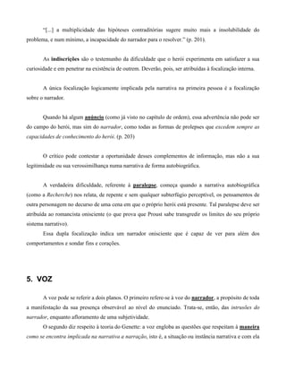 “[...] a multiplicidade das hipóteses contraditórias sugere muito mais a insolubilidade do
problema, e num mínimo, a incapacidade do narrador para o resolver.” (p. 201).
As indiscrições são o testemunho da dificuldade que o herói experimenta em satisfazer a sua
curiosidade e em penetrar na existência de outrem. Deverão, pois, ser atribuídas à focalização interna.
A única focalização logicamente implicada pela narrativa na primeira pessoa é a focalização
sobre o narrador.
Quando há algum anúncio (como já visto no capítulo de ordem), essa advertência não pode ser
do campo do herói, mas sim do narrador, como todas as formas de prolepses que excedem sempre as
capacidades de conhecimento do herói. (p. 203)
O crítico pode contestar a oportunidade desses complementos de informação, mas não a sua
legitimidade ou sua verossimilhança numa narrativa de forma autobiográfica.
A verdadeira dificuldade, referente à paralepse, começa quando a narrativa autobiográfica
(como a Recherche) nos relata, de repente e sem qualquer subterfúgio perceptível, os pensamentos de
outra personagem no decurso de uma cena em que o próprio herói está presente. Tal paralepse deve ser
atribuída ao romancista onisciente (o que prova que Proust sabe transgredir os limites do seu próprio
sistema narrativo).
Essa dupla focalização indica um narrador onisciente que é capaz de ver para além dos
comportamentos e sondar fins e corações.
5. VOZ
A voz pode se referir a dois planos. O primeiro refere-se à voz do narrador, a propósito de toda
a manifestação da sua presença observável ao nível do enunciado. Trata-se, então, das intrusões do
narrador, enquanto afloramento de uma subjetividade.
O segundo diz respeito à teoria do Genette: a voz engloba as questões que respeitam à maneira
como se encontra implicada na narrativa a narração, isto é, a situação ou instância narrativa e com ela
 