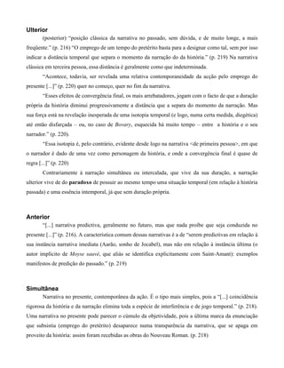 Ulterior
(posterior) “posição clássica da narrativa no passado, sem dúvida, e de muito longe, a mais
freqüente.” (p. 216) “O emprego de um tempo do pretérito basta para a designar como tal, sem por isso
indicar a distância temporal que separa o momento da narração do da história.” (p. 219) Na narrativa
clássica em terceira pessoa, essa distância é geralmente como que indeterminada.
“Acontece, todavia, ser revelada uma relativa contemporaneidade da acção pelo emprego do
presente [...]” (p. 220) quer no começo, quer no fim da narrativa.
“Esses efeitos de convergência final, os mais arrebatadores, jogam com o facto de que a duração
própria da história diminui progressivamente a distância que a separa do momento da narração. Mas
sua força está na revelação inesperada de uma isotopia temporal (e logo, numa certa medida, diegética)
até então disfarçada – ou, no caso de Bovary, esquecida há muito tempo – entre a história e o seu
narrador.” (p. 220).
“Essa isotopia é, pelo contrário, evidente desde logo na narrativa <de primeira pessoa>, em que
o narrador é dado de uma vez como personagem da história, e onde a convergência final é quase de
regra [...]” (p. 220)
Contrariamente à narração simultânea ou intercalada, que vive da sua duração, a narração
ulterior vive de do paradoxo de possuir ao mesmo tempo uma situação temporal (em relação à história
passada) e uma essência intemporal, já que sem duração própria.
Anterior
“[...] narrativa predictiva, geralmente no futuro, mas que nada proíbe que seja conduzida no
presente [...]” (p. 216). A característica comum dessas narrativas é a de “serem predictivas em relação à
sua instância narrativa imediata (Aarão, sonho de Jocabel), mas não em relação à instância última (o
autor implícito de Moyse sauvé, que aliás se identifica explicitamente com Saint-Amant): exemplos
manifestos de predição do passado.” (p. 219)
Simultânea
Narrativa no presente, contemporânea da ação. É o tipo mais simples, pois a “[...] coincidência
rigorosa da história e da narração elimina toda a espécie de interferência e de jogo temporal.” (p. 218).
Uma narrativa no presente pode parecer o cúmulo da objetividade, pois a última marca da enunciação
que subsistia (emprego do pretérito) desaparece numa transparência da narrativa, que se apaga em
proveito da história: assim foram recebidas as obras do Nouveau Roman. (p. 218)
 