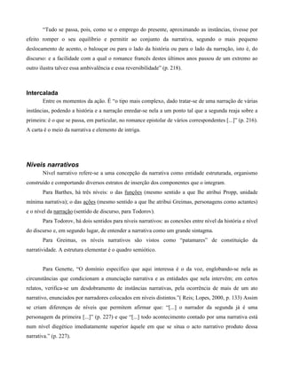 “Tudo se passa, pois, como se o emprego do presente, aproximando as instâncias, tivesse por
efeito romper o seu equilíbrio e permitir ao conjunto da narrativa, segundo o mais pequeno
deslocamento de acento, o balouçar ou para o lado da história ou para o lado da narração, isto é, do
discurso: e a facilidade com a qual o romance francês destes últimos anos passou de um extremo ao
outro ilustra talvez essa ambivalência e essa reversibilidade” (p. 218).
Intercalada
Entre os momentos da ação. É “o tipo mais complexo, dado tratar-se de uma narração de várias
instâncias, podendo a história e a narração enredar-se nela a um ponto tal que a segunda reaja sobre a
primeira: é o que se passa, em particular, no romance epistolar de vários correspondentes [...]” (p. 216).
A carta é o meio da narrativa e elemento de intriga.
Níveis narrativos
Nível narrativo refere-se a uma concepção da narrativa como entidade estruturada, organismo
construído e comportando diversos estratos de inserção dos componentes que o integram.
Para Barthes, há três níveis: o das funções (mesmo sentido a que lhe atribui Propp, unidade
mínima narrativa); o das ações (mesmo sentido a que lhe atribui Greimas, personagens como actantes)
e o nível da narração (sentido de discurso, para Todorov).
Para Todorov, há dois sentidos para níveis narrativos: as conexões entre nível da história e nível
do discurso e, em segundo lugar, de entender a narrativa como um grande sintagma.
Para Greimas, os níveis narrativos são vistos como “patamares” de constituição da
narratividade. A estrutura elementar é o quadro semiótico.
Para Genette, “O domínio específico que aqui interessa é o da voz, englobando-se nela as
circunstâncias que condicionam a enunciação narrativa e as entidades que nela intervêm; em certos
relatos, verifica-se um desdobramento de instâncias narrativas, pela ocorrência de mais de um ato
narrativo, enunciados por narradores colocados em níveis distintos.”( Reis; Lopes, 2000, p. 133) Assim
se criam diferenças de níveis que permitem afirmar que: “[...] o narrador da segunda já é uma
personagem da primeira [...]” (p. 227) e que “[...] todo acontecimento contado por uma narrativa está
num nível diegético imediatamente superior àquele em que se situa o acto narrativo produto dessa
narrativa.” (p. 227).
 
