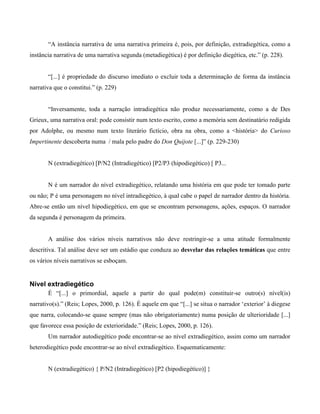 “A instância narrativa de uma narrativa primeira é, pois, por definição, extradiegética, como a
instância narrativa de uma narrativa segunda (metadiegética) é por definição diegética, etc.” (p. 228).
“[...] é propriedade do discurso imediato o excluir toda a determinação de forma da instância
narrativa que o constitui.” (p. 229)
“Inversamente, toda a narração intradiegética não produz necessariamente, como a de Des
Grieux, uma narrativa oral: pode consistir num texto escrito, como a memória sem destinatário redigida
por Adolphe, ou mesmo num texto literário fictício, obra na obra, como a <história> do Curioso
Impertinente descoberta numa / mala pelo padre do Don Quijote [...]” (p. 229-230)
N (extradiegético) [P/N2 (Intradiegético) [P2/P3 (hipodiegético) [ P3...
N é um narrador do nível extradiegético, relatando uma história em que pode ter tomado parte
ou não; P é uma personagem no nível intradiegético, à qual cabe o papel de narrador dentro da história.
Abre-se então um nível hipodiegético, em que se encontram personagens, ações, espaços. O narrador
da segunda é personagem da primeira.
A análise dos vários níveis narrativos não deve restringir-se a uma atitude formalmente
descritiva. Tal análise deve ser um estádio que conduza ao desvelar das relações temáticas que entre
os vários níveis narrativos se esboçam.
Nível extradiegético
É “[...] o primordial, aquele a partir do qual pode(m) constituir-se outro(s) nível(is)
narrativo(s).” (Reis; Lopes, 2000, p. 126). É aquele em que “[...] se situa o narrador ‘exterior’ à diegese
que narra, colocando-se quase sempre (mas não obrigatoriamente) numa posição de ulterioridade [...]
que favorece essa posição de exterioridade.” (Reis; Lopes, 2000, p. 126).
Um narrador autodiegético pode encontrar-se ao nível extradiegético, assim como um narrador
heterodiegético pode encontrar-se ao nível extradiegético. Esquematicamente:
N (extradiegético) { P/N2 (Intradiegético) [P2 (hipodiegético)] }
 