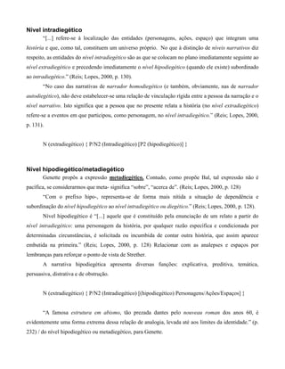 Nível intradiegético
“[...] refere-se à localização das entidades (personagens, ações, espaço) que integram uma
história e que, como tal, constituem um universo próprio. No que à distinção de níveis narrativos diz
respeito, as entidades do nível intradiegético são as que se colocam no plano imediatamente seguinte ao
nível extradiegético e precedendo imediatamente o nível hipodiegético (quando ele existe) subordinado
ao intradiegético.” (Reis; Lopes, 2000, p. 130).
“No caso das narrativas de narrador homodiegético (e também, obviamente, nas de narrador
autodiegético), não deve estabelecer-se uma relação de vinculação rígida entre a pessoa da narração e o
nível narrativo. Isto significa que a pessoa que no presente relata a história (no nível extradiegético)
refere-se a eventos em que participou, como personagem, no nível intradiegético.” (Reis; Lopes, 2000,
p. 131).
N (extradiegético) { P/N2 (Intradiegético) [P2 (hipodiegético)] }
Nível hipodiegético/metadiegético
Genette propôs a expressão metadiegético. Contudo, como propõe Bal, tal expressão não é
pacífica, se considerarmos que meta- significa “sobre”, “acerca de”. (Reis; Lopes, 2000, p. 128)
“Com o prefixo hipo-, representa-se de forma mais nítida a situação de dependência e
subordinação do nível hipodiegético ao nível intradiegético ou diegético.” (Reis; Lopes, 2000, p. 128).
Nível hipodiegético é “[...] aquele que é constituído pela enunciação de um relato a partir do
nível intradiegético: uma personagem da história, por qualquer razão específica e condicionada por
determinadas circunstâncias, é solicitada ou incumbida de contar outra história, que assim aparece
embutida na primeira.” (Reis; Lopes, 2000, p. 128) Relacionar com as analepses e espaços por
lembranças para reforçar o ponto de vista de Strether.
A narrativa hipodiegética apresenta diversas funções: explicativa, preditiva, temática,
persuasiva, distrativa e de obstrução.
N (extradiegético) { P/N2 (Intradiegético) [(hipodiegético) Personagens/Ações/Espaços] }
“A famosa estrutura em abismo, tão prezada dantes pelo nouveau roman dos anos 60, é
evidentemente uma forma extrema dessa relação de analogia, levada até aos limites da identidade.” (p.
232) / do nível hipodiegético ou metadiegético, para Genette.
 