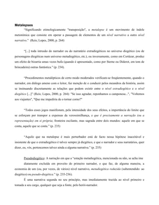 Metalepses
“Significando etimologicamente "transposição", a metalepse é um movimento de índole
metonímica que consiste em operar a passagem de elementos de um nível narrativo a outro nível
narrativo.” (Reis; Lopes, 2000, p. 264)
“[...] toda intrusão do narrador ou do narratário extradiegéticos no universo diegético (ou de
personagens diegéticas num universo metadiegético, etc.), ou inversamente, como em Cortázar, produz
um efeito de bizarria umas vezes bufa (quando é apresentado, como por Sterne ou Diderot, em tom de
brincadeira) outras fantástica.” (p. 234).
“Procedimentos metalépticos de certo modo moderados verificam-se freqüentemente, quando o
narrador, em diálogo ameno com o leitor, faz menção de o conduzir pelos meandros da história, assim
se insinuando discretamente as relações que podem existir entre o nível extradiegético e o nível
diegético [...]” (Reis; Lopes, 2000, p. 264): "Se isso agradar, reponhamos a camponesa...", "Voltemos
aos viajantes", "Que me impediria de o tornar corno?"
“Todos esses jogos manifestam, pela intensidade dos seus efeitos, a importância do limite que
se esforçam por transpor a expensas da verossimilhança, e que é precisamente a narração (ou a
representação) em si própria; fronteira oscilante, mas sagrada entre dois mundos: aquele em que se
conta, aquele que se conta.” (p. 235)
“Aquilo que na metalepse é mais perturbador está de facto nessa hipótese inaceitável e
insistente de que o extradiegético é talvez sempre já diegético, e que o narrador e seus narratários, quer
dizer, eu, vós, pertencemos talvez ainda a alguma narrativa.” (p. 235)
Pseudodiegético: A narração em que a “estação metadiegética, mencionada ou não, se acha ime
diatamente excluída em proveito do primeiro narrador, o que faz, de alguma maneira, a
economia de um (ou, por vezes, de vários) nível narrativo, metadiegética reduzida (subentendido: ao
diegético) ou pseudo-diegética.” (p. 235-236).
É uma narrativa segunda no seu princípio, mas imediatamente trazida ao nível primeiro e
tomada a seu cargo, qualquer que seja a fonte, pelo herói-narrador.
 
