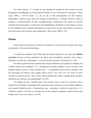 Em outras palavras: “[...] resulta de uma operação de redução de uma narrativa de nível
hipodiegético (metadiegético na terminologia de Genette) ao nível intradiegético ou diegético.” (Reis;
Lopes, 2000, p. 134-135) Então, “[...] em vez de se abrir expressamente um nível narrativo
hipodiegético, verifica-se que, através da redução pseudodiegética, o narrador controla o ritmo da
narração e o desenvolvimento da ação; conseqüentemente, evidenciam-se com nitidez as conexões
existentes entre personagens e eventos desse nível hipodiegético eliminado e as personagens e eventos
do nível diegético assim colocados praticamente ao mesmo nível, sem que entre ambos se institua um
corte brusco que só por metalepse seria compensado.” (Reis; Lopes, 2000, p. 135).
Pessoa
Genette optou por mencionar narrativas em primeira ou terceira pessoa somente entre aspas,
como protesto. Vai contra tal terminologia.
“A escolha do romancista não é feita entre duas formas gramaticais, mas entre duas atitudes
narrativas (de que as formas gramaticais são apenas uma conseqüência mecânica): fazer contar a
história por uma das suas <personagens>, ou por um narrador estranho a essa história.” (p. 243)
Os verbos na primeira pessoa apontam duas situações diferentes, que a gramática confunde, mas
a análise narrativa deve distinguir: “[...] a designação do narrador enquanto tal por si mesmo, como
quando Virgílio ao escrever <Arma virumque cano...> e a identidade de pessoa entre o narrador e uma
das personagens da história, como quando Crusoe escreve <Em 1632, nasci em York> O termo
<narrativa na primeira pessoa> não se refere, muito evidentemente, senão à segunda dessas situações,
dissimetria que confirma a sua impropriedade.” (p. 243).
“Na medida em que o narrador pode a todo instante intervir como tal na narrativa, toda a
narração é, por definição, virtualmente feita na primeira pessoa (mesmo que seja no plural acadêmico,
como quando Stendhal escreve: <Confessaremos que... começamos a história do nosso herói...>). A
verdadeira questão é a de saber se o narrador tem ou não ocasião de empregar a primeira pessoa para
designar uma de suas personagens.” (p. 243)
 